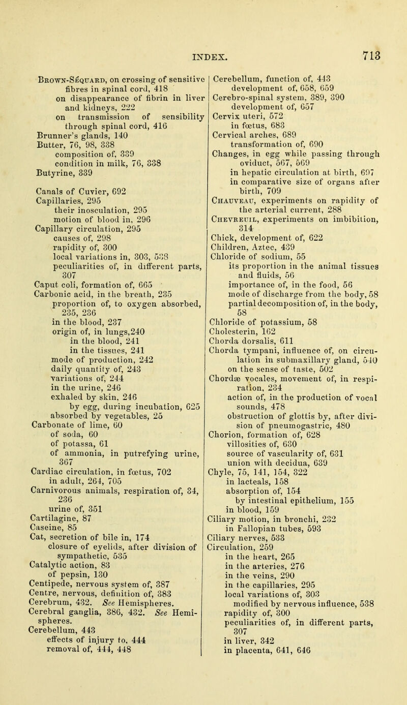 Brown-Seqtjard, on crossing of sensitive fibres in spinal cord, 418 on disappearance of fibrin in liver and kidneys, 222 on transmission of sensibility through spinal cord, 416 Brunner's glands, 140 Butter, 76, 98, 338 composition of, 339 condition in milk, 76, 338 Butyrine, 339 Canals of Cuvier, 692 Capillaries, 295 their inosculation, 295 motion of blood in, 296 Capillary circulation, 295 causes of, 298 rapidity of, 300 local variations in, 303, 538 peculiarities of, in different parts, 307 Caput coli, formation of, 665 Carbonic acid, in the breath, 235 proportion of, to oxygen absorbed, 235, 236 in the blood, 237 origin of, in lungs, 240 in the blood, 241 in the tissues, 241 mode of production, 242 daily quantity of, 243 variations of, 244 in the urine, 246 exhaled by skin, 246 by egg, during incubation, 625 absorbed by vegetables, 25 Carbonate of lime, 60 of soda, 60 of potassa, 61 of ammonia, in putrefying urine, 367 Cardiac circulation, in foetus, 702 in adult, 264, 705 Carnivorous animals, respiration of, 34, 236 urine of, 351 Cartilagine, 87 Caseine, 85 Cat, secretion of bile in, 174 closure of eyelids, after division of sympathetic, 535 Catalytic action, 83 of pepsin, 130 Centipede, nervous system of, 387 Centre, nervous, definition of, 383 Cerebrum, 432. See Hemispheres. Cerebral ganglia, 386, 432. See Hemi- spheres. Cerebellum, 443 effects of injury to, 444 removal of, 444, 448 Cerebellum, function of, 443 development of, 658, 659 Cerebro-spinal system, 389, 390 development of, 657 Cervix uteri, 572 in foetus, 683 Cervical arches, 689 transformation of, 690 Changes, in egg while passing through oviduct, 567, 569 in hepatic circulation at birth, 697 in comparative size of organs after birth, 709 Chauveau, experiments on rapidity of the arterial current, 288 CiiEVREUiL, experiments on imbibition, 314 Chick, development of, 622 Children, Aztec, 439 Chloride of sodium, 55 its proportion in the animal tissues and fluids, 56 importance of, in the food, 56 mode of discharge from the body, 58 partial decomposition of, in the body, 58 Chloride of potassium, 58 Cholesterin, 162 Chorda dorsalis, 611 Chorda tympani, influence of, on circu- lation in submaxillary gland, 5-10 on the sense of taste, 502 Chordae vocales, movement of, in respi- ration, 234 action of, in the production of vocal sounds, 478 obstruction of glottis by, after divi- sion of pneumogastric, 480 Chorion, formation of, 628 villosities of, 630 source of vascularity of, 631 union with decidua, 639 Chyle, 75, 141, 154, 322 in lacteals, 158 absorption of, 154 by intestinal epithelium, 155 in blood, 159 Ciliary motion, in bronchi, 232 in Fallopian tubes, 593 Ciliary nerves, 533 Circulation, 259 in the heart, 265 in the arteries, 276 in the veins, 290 in the capillaries, 295 local variations of, 303 modified by nervous influence, 538 rapidity of, 300 peculiarities of, in different parts, 307 in liver, 342 in placenta, 641, 646