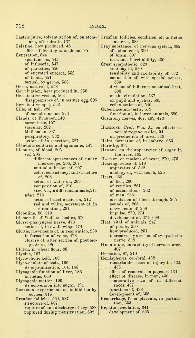 Gastric juice, solvent action of, on stom- ach, after death, 137 Gelatine, how produced, 48 effect of feeding animals on, 95 Generation, 544 spontaneous, 545 of infusoria, 547 of parasites, 550 of encysted entozoa, 552 of taenia, 554 sexual, by germs, 558 Germ, nature of, 558 Germination, heat produced in, 250 Germinative vesicle, 503 disappearance of, in mature egg, 606 Germinative spot, 563 Gills, of fish, 225 of menobranchus, 226 Glands, of Brunner,. 140 mesenteric, 157 vascular, 202 Meibomian, 331 perspiratory, 302 action of, in secretion, 327 Glandulse solitariae and agminatge, 149 Globules, of blood, 205 red, 205 different appearances of, under microscope, 206, 207 mutual adhesion of, 207 color, consistency, and structure of, 208 action of vs^ater on, 209 composition of, 210 size, &c.,in differentanimals,211 wMte, 212 action of acetic acid on, 212 red and white, movement of, in circulation, 297 Globuline, 86, 210 Glomeruli, of Wolffian bodies, 676 Glosso-pharyngeal nerve, 473 action of, in swallowing, 474 Glottis, movements of, in respiration, 233 in formation of voice, 478 closure of, after section of pneumo- gastrics, 480 Gluten, in wheat flour, 98 Glycine, 167 Glyco-cholic acid, 166 Glyco-cholate of soda, 166 its crystallization, 164, 165 Glycogenic function of liver, 186 in foetus, 669 Glycogenic matter, 190 its conversion into sugar, 191 GossELiN, experiments on imbibition by cornea, 315 Graafian follicles, 564, 587 structure of, 687 rupture of, and discharge of egg, 588 ruptured during menstruation, 592 Graafian follicles, condition of, in foetus at term, 683 Gray substance, of nervous system, 382 of spinal cord, 390 of brain, 397 its want of irritability, 430 Great sympathetic, 529 anatomy of, 530 sensibility and excitability of, 532 connection of, with special senses, 533 division of, influence on animal heat, 538 on the circulation, 537 on pupil and eyelids, 535 reflex actions of, 540 Gubernaculum testis, 679 function of, in lower animals, 680 Gustatory nerves, 467, 469, 473 Hammond, Prof. Wm. A., on effects of non-nitrogenous diet, 94 on production of urea, 349 Hairs, formation of, in embryo, 663 Hare-lip, 673 Habley, on the appearance of sugar in the liver, 192 Harvey, on motions of heart, 270, 275 Hearing, sense of, 519 apparatus of, 522 analogy of, with touch, 525 Heart, 260 of fish, 260 of reptiles, 261 of mammalians, 262 of man, 263 circulation of blood through, 265 sounds of, 265 movements of, 268 impulse, 270, 274 development of, 671, 698 Heat, vital, of animals, 247 of plants, 250 how produced, 251 increased by division of sympathetic nerve, 538 Helmholtz, on rapidity of nervous force, 407 Hematine, 87, 210 Hemispheres, cerebral, 432 remarkable cases of injury to, 432, 433 effect of removal, on pigeons, 434 effect of disease, in man, 436 comparative size of, in different races, 437 functions of, 438 development of, 658 Hemorrhage, from placenta, in parturi- tion, 653 Hepatic circulation, 341 development of, 695