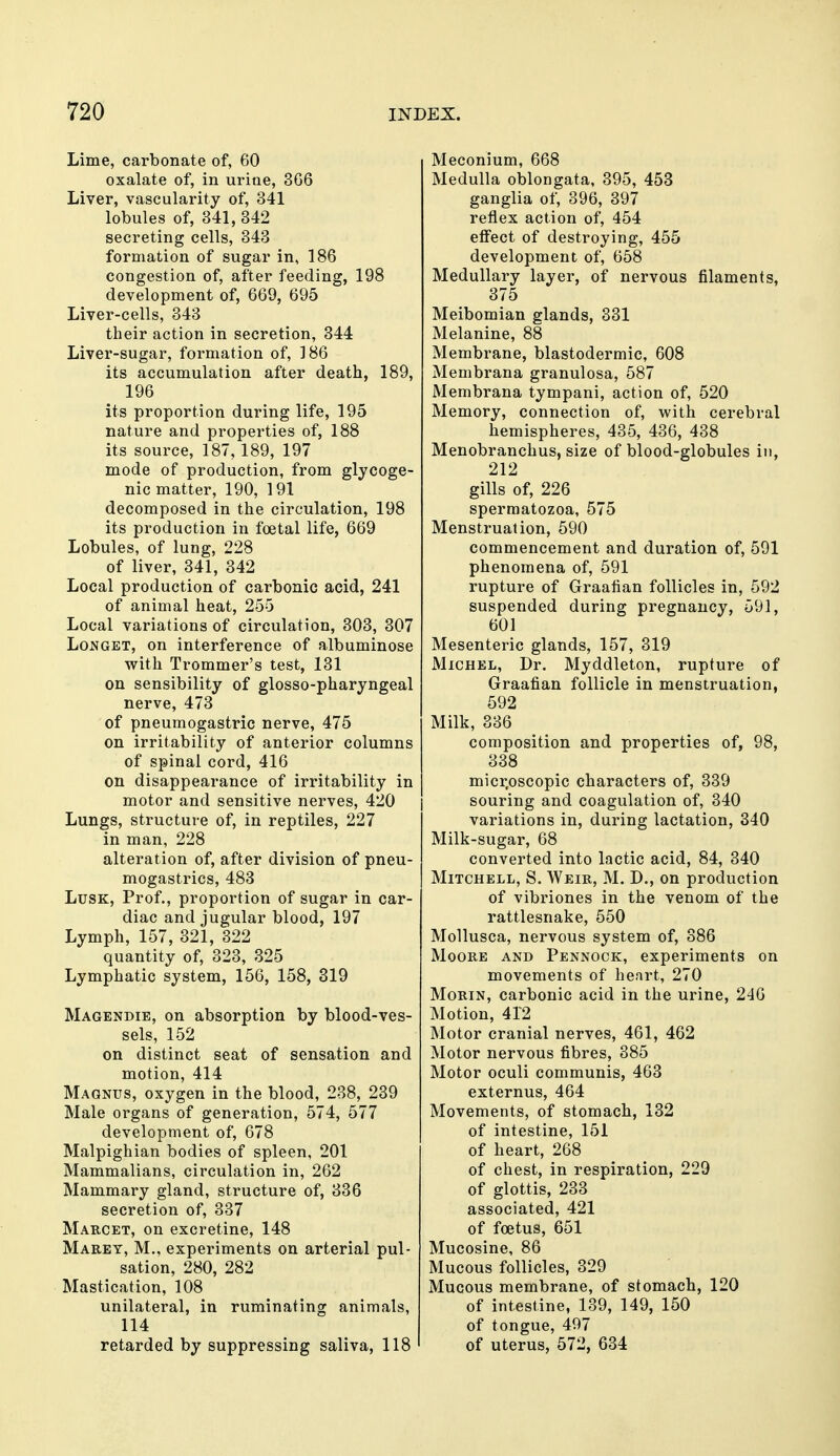 Lime, carbonate of, 60 oxalate of, in urine, 3G6 Liver, vascularity of, 341 lobules of, 341, 342 secreting cells, 343 formation of sugar in, 186 congestion of, after feeding, 198 development of, 669, 695 Liver-cells, 343 their action in secretion, 344 Liver-sugar, formation of, 186 its accumulation after death, 189, 196 its proportion during life, 195 nature and properties of, 188 its source, 187,189, 197 mode of production, from glycoge- nic matter, 190, 191 decomposed in the circulation, 198 its production in foetal life, 669 Lobules, of lung, 228 of liver, 341, 342 Local production of carbonic acid, 241 of animal heat, 255 Local variations of circulation, 303, 307 LoNGET, on interference of albuminose with Trommer's test, 131 on sensibility of glosso-pharyngeal nerve, 473 of pneumogastric nerve, 475 on irritability of anterior columns of spinal cord, 416 on disappearance of irritability in motor and sensitive nerves, 420 Lungs, structure of, in reptiles, 227 in man, 228 alteration of, after division of pneu- mogastrics, 483 LusK, Prof., proportion of sugar in car- diac and jugular blood, 197 Lymph, 157, 321, 322 quantity of, 323, 325 Lymphatic system, 156, 158, 319 Magendie, on absorption by blood-ves- sels, 152 on distinct seat of sensation and motion, 414 Magnus, oxygen in the blood, 238, 239 Male organs of generation, 574, 577 development of, 678 Malpighian bodies of spleen, 201 Mammalians, circulation in, 262 Mammary gland, structure of, 336 secretion of, 337 Mabcet, on excretine, 148 Maeey, M., experiments on arterial pul- sation, 280, 282 Mastication, 108 unilateral, in ruminating animals, 114 retarded by suppressing saliva, 118 Meconium, 668 Medulla oblongata, 395, 453 ganglia of, 396, 397 reflex action of, 454 effect of destroying, 455 development of, 658 Medullary layer, of nervous filaments, 375 Meibomian glands, 331 Melanine, 88 Membrane, blastodermic, 608 Membrana granulosa, 587 Membrana tympani, action of, 520 Memory, connection of, with cerebral hemispheres, 435, 436, 438 Menobranchus, size of blood-globules in, 212 gills of, 226 spermatozoa, 575 Menstruation, 590 commencement and duration of, 591 phenomena of, 591 rupture of Graafian follicles in, 592 suspended during pregnancy, 591, 601 Mesenteric glands, 157, 319 Michel, Dr. Myddleton, rupture of Graafian follicle in menstruation, 592 Milk, 336 composition and properties of, 98, 338 micr.oscopic characters of, 339 souring and coagulation of, 340 variations in, during lactation, 340 Milk-sugar, 68 converted into lactic acid, 84, 340 Mitchell, S. Weir, M. D., on production of vibriones in the venom of the rattlesnake, 550 Mollusca, nervous system of, 386 Moore and Pennock, experiments on movements of heart, 270 MoRiN, carbonic acid in the urine, 240 Motion, 412 Motor cranial nerves, 461, 462 Motor nervous fibres, 385 Motor oculi communis, 463 externus, 464 Movements, of stomach, 132 of intestine, 151 of heart, 268 of chest, in respiration, 229 of glottis, 233 associated, 421 of foetus, 651 Mucosine, 86 Mucous follicles, 329 Mucous membrane, of stomach, 120 of intestine, 139, 149, 150 of tongue, 497 of uterus, 572, 634
