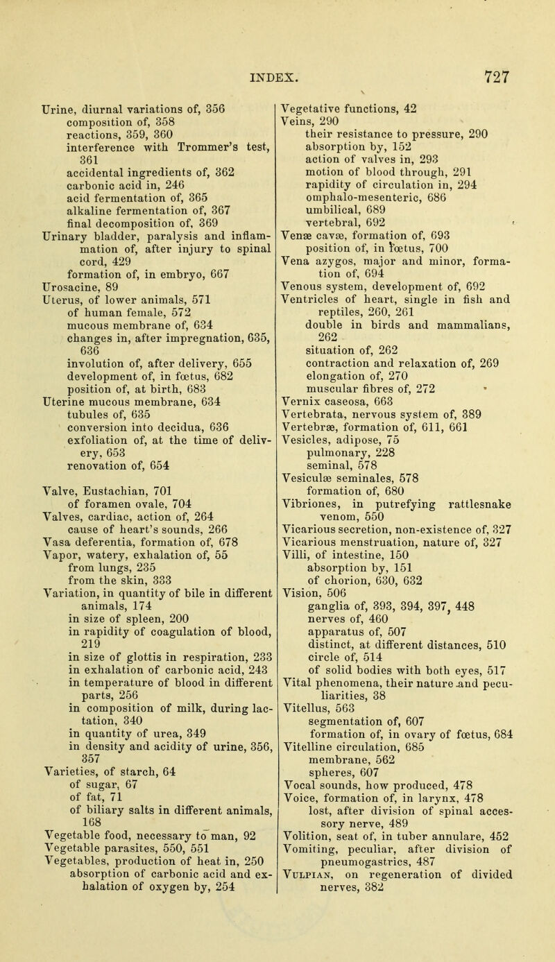 Urine, diurnal variations of, 356 composition of, 358 reactions, 359, 360 interference with Trommer's test, 361 accidental ingredients of, 362 carbonic acid in, 246 acid fermentation of, 365 alkaline fermentation of, 367 final decomposition of, 369 Urinary bladder, paralysis and inflam- mation of, after injury to spinal cord, 429 formation of, in embryo, 667 Urosacine, 89 Uterus, of lower animals, 571 of human female, 572 mucous membrane of, 634 changes in, after impregnation, 635, 636 involution of, after delivery, 655 development of, in foetus, 682 position of, at birth, 683 Uterine mucous membrane, 634 tubules of, 635 conversion into decidua, 636 exfoliation of, at the time of deliv- ery, 653 renovation of, 654 Valve, Eustachian, 701 of foramen ovale, 704 Valves, cardiac, action of, 264 cause of heart's sounds, 266 Vasa deferentia, formation of, 678 Vapor, watery, exhalation of, 55 from lungs, 235 from the skin, 333 Variation, in quantity of bile in different animals, 174 in size of spleen, 200 in rapidity of coagulation of blood, 219 in size of glottis in respiration, 233 in exhalation of carbonic acid, 243 in temperature of blood in different parts, 256 in composition of milk, during lac- tation, 340 in quantity of urea, 349 in density and acidity of urine, 356, 357 Varieties, of starch, 64 of sugar, 67 of fat, 71 of biliary salts in different animals, 168 Vegetable food, necessary to man, 92 Vegetable parasites, 550, 551 Vegetables, production of heat in, 250 absorption of carbonic acid and ex- halation of oxygen by, 254 Vegetative functions, 42 Veins, 290 their resistance to pressure, 290 absorption by, 152 action of valves in, 293 motion of blood through, 291 rapidity of circulation in, 294 omphalo-mesenteric, 686 umbilical, 689 vertebral, 692 Venae cavEe, formation of, 693 position of, in foetus, 700 Vena azygos, major and minor, forma- tion of, 694 Venous system, development of, 692 Ventricles of heart, single in fish and reptiles, 260, 261 double in birds and mammalians, 262 situation of, 262 contraction and relaxation of, 269 elongation of, 270 muscular fibres of, 272 Vernix caseosa, 663 Vertebrata, nervous system of, 389 Vertebrae, formation of, 611, 661 Vesicles, adipose, 75 pulmonary, 228 seminal, 578 Vesiculae seminales, 578 formation of, 680 Vibriones, in putrefying rattlesnake venom, 550 Vicarious secretion, non-existence of, 327 Vicarious menstruation, nature of, 327 Villi, of intestine, 150 absorption by, 151 of chorion, 630, 632 Vision, 506 ganglia of, 393, 394, 397, 448 nerves of, 460 apparatus of, 507 distinct, at different distances, 510 circle of, 514 of solid bodies with both eyes, 517 Vital phenomena, their nature ^nd pecu- liarities, 38 Vitellus, 563 segmentation of, 607 formation of, in ovary of foetus, 684 Vitelline circulation, 685 membrane, 562 spheres, 607 Vocal sounds, how produced, 478 Voice, formation of, in larynx, 478 lost, after division of spinal acces- sory nerve, 489 Volition, seat of, in tuber annulare, 452 Vomiting, peculiar, after division of pneumogastrics, 487 VuLPiAN, on regeneration of divided nerves, 382