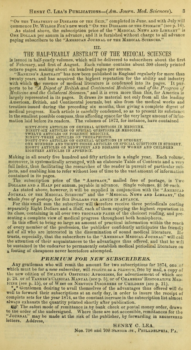 On the Treatment of Diseases op the Skin, completed in June, and with July will commence Dr. Wilson Fox's new work  On the Diseases of the Stomach (see p. As stated above, the subscription price of the Medical News and Library is One Dollar per annum in advance ; and it is furnished without charge to all advance paying subscribers to the American Journal of the Medical Sciences. III. THE HALF-YEARLY ABSTRACT OF THE MEDICAL SCIENCES is issued in half-yearly volumes, which will be delivered to subscribers about the first of February, and first of August. Each volume contains about 300 closely printed octavo pages, making about six hundred pages per annum. Rankino's Abstract has now been published in England regularly for more than twenty years, and has acquired the highest reputation for the ability and industry with which Idie essence of medical literature is condensed into its pages. It pur- ports to be -4 Digest of British and Continental Medicine, and of the Progress of Medicine and the Collateral Sciences,'' and it is even more than this, for America is largely represented in its pages. It draws its material not only from all the leading American, British, and Continental journals, but also from the medical works and treatises issued during the preceding six months, thus giving a complete digest of medical progress. Each article is carefully condensed, so as to present its substanc; in the smallest possible compass, thus affording space for the very large amount of infor- mation laid before its readers. The volumes of 1872, for instance, have contained sixty-four articles on general questions in medicine, ninety-six articles on special questions in medicine, twelve articles on forensic medicine. ninety-three articles on THERAPEUTICS. FORTY-TWO ARTICLES ON GENERAL QUESTIONS IN SURGERY. ONE HUNDRED AND THIRTY-THREE ARTICLES ON SPECIAL QUESTIONS IN SURGERY. EIGHTY ARTICLES ON MIDWIFERY AND DISEASES OF WOMEN AND CHILDREN. EIGHTEEN ARTICLES IN APPENDIX. Making in all nearly five hundred and fifty articles in a single year. Each volume, moreover, is systematically arranged, with an elaborate Table of Contents and a very full Index, thus facilitating the researches of the reader in pursuit of particular sub- jects, and enabling him to refer without loss of time to the vast amount of information contained in its pages. The subscription price of the Abstract, mailed free of postage, is Two Dollars and a Half per annum, payable in advance. Single volumes, $1 50 each. As stated above, however, it will be supplied in conjunction with the Amerioaiv Journal of the Medical Sciences and the Medical News and Library, the whole free of postage, for Six Dollars per annum in advance. For this small sum the subscriber will tkerefore receive three periodicals costing separately Eight Dollars and a Half, each of them enjoying the highest reputation ic. its class, containing in all over two thousand pages of the choicest reading, and pre- senting a complete view of medical progress throughout both hemispheres. In this effort to bring so large an amount of practical information within the reach of every member of the profession, the publisher confidently anticipates the friendlj aid of all who are interested in the dissemination of sound medical literature. He trusts, especially, that the subscribers to the American Medical Journal will call the attention of their acquaintances to the advantages thus offered, and that he wili be sustained in the endeavor to permanently establish medical periodical literature on a footing of cheapness never heretofore attempted. PREMIUM FOM WE W S UBSCRIBERS. Any gentleman who will remit the amount for two subscriptions for 1874, one r.i' which mviP.t be for a new subscriber, will receive ag a peew-l'm, free by mail, a copy of the new edition of Swayne's Obstetric Aphorisms, for advertisement of which see p. 24. or of Tanner's Clinical Manual (see p. 5), or of Chambers' Restorative Med- icine (see p. 15), or of West on Nervous Disorders of Children (see p. 21). (jrentlemen desiring to avail themselves of the advantages thus offered will do well to forward their subscriptions at an early day, in order to insure the receipt of complete sets for the year 1874, as the constant increase in the subscription list almost always exhausts the quantity printed shortly after publication. The safest mode of remittance is by bank check or postal money order, drawn to tiie order of the undersigned. Where these are not accessible, remittances for the Journal may be made at the risk of the publisher, by forwarding in registered letters. Address, HENRY 0. LEA, Nob. 706 and 708 S'ansom St., Philadelphia, Pa.