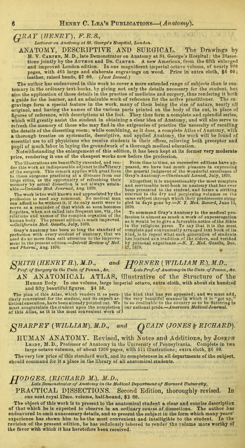 QBAY {HENRY), F.R.S., Lecturer on Anatomy at St. George^8 Hospital, London. ANATOMY, DESCRIPTIVE AND SURGICAL. The Drawings by H. V. Carter, M. D., late Demonstrator on Anatomy at St. George's Hospital; the Dissec- tions jointly by the Author and Dr. Carter. A new American, from the fifth enlarged and improved London edition. In one magnificent imperial octavo volume, of nearly 900 pages, with 465 large and elaborate engravings on wood. Price in extra cloth, $6 00; leather, raised bands, $7 00. {Jiist Issued.) The author has endeavored in this work to cover a more extended range of subjects than is cus- tomary in the ordinary text-books, by giving not only the details necessary for the student, bui also the application of those details in the practice of medicine and surgery, thus rendering it both a guide for the learner, and an admirable work of reference for the active practitioner. The en- gravings form a special feature in the work, many of them being the size of nature, nearly all original, and having the names of the various parts printed on the body of the cut, in place of figures of reference, with descriptions at the foot. They thus form a complete and splendid series, which will greatly assist the student in obtaining a clear idea of Anatomy, and will also serve to refresh the memory of those who may find in the exigencies of practice the necessity of recalling the details of the dissecting room; while combining, as it does, a complete Atlas of Anatomy, with a thorough treatise on systematic, descriptive, and applied Anatomy, the work will be found of essential use to all physicians who receive students in their oflBces, relieving both preceptor and pupil of much labor in laying the groundwork of a thorough medical education. Notwithstanding the enlargement of this edition, it has been kept at its former very moderate price, rendering it one of the cheapest works now before the profession. From time to time, as successive editions have ap- The illustrations are beautifully executed, and ren- der this work an indispensable adjunct to the^library of the surgeon. This remark applies with great force to those surgeons practising at a distance from our large cities, as the opportunity of refreshing their memory by actual dissection is not always attain- able.—Canada Med. Jot(,rnal, Aug. 1870. The work ia too well known and appreciated by the profession to need any comment. No medical man can afford to be without it, if its only merit were to serve as a reminder of that which so soon becomes forgotten, when not called into frequent use, viz., the relations and names of the complex organism of the human body. The present edition is much improved. —Galiforn'ia Med. Gazette, July, 1870. Gray's Anatomy has been so long the standard of perfection with every student of anatomy, that we need do no more than call attention to the improve- ment in the present edition.—l>eiroii Beview of Med. and Pharm., Aug. 1870. peared, we have had much pleasure in expressing the general judgment of the wonderful excellence of Gray's Anatomy.—Oineinnati Lancet, July, 1870. Altogether, it is unquestionably the most complete and serviceable text-book in anatomy that has ever been presented to the student, and forms a striking contrast to the dry and perplexing volumes on the same subject through which their predecessors strug- gled in days gone by.—N. T. Med. Record, June 15, 1870. To commend Gray's Anatomy to the medical pro- fession is almost as much a work of supererogation as it would be to give a favorable notice of the Bible in the religious press. To say that it is the most complete and conveniently arranged text book of its kind, is to repeat what each generation of students has learned as a tradition of the elders, and verified by personal experience.—N. T. Med. Gazette, Dec. 17, 1870. and JJORNER ( WILLIAM E.), M.D., OMITE [HENRYH.), M.D. Prof, of Surgery in the Univ. ofPenna., &c. Late Prof, of Anatomy in the Univ. ofPenna., <*fl. AN ANATOMICAL ATLAS, illustrative of the Structure of the Human Body. In one volume, large imperial octavo, extra cloth, with about six hundred and fifty beautiful figures. $4 50. The plan of this Atlas, which renders it so pecu- j the kind that has yet appeared; and we must add, liarly convenient for the student, and its superb ar- [ the very beautiful manner in which it is got np, tistical execution, have been already pointed out. We is so creditable to the country as to be flattering to must congratulate the student upon the completion our national pride.—American Medical Journal. of this Atlas, as it is the most convenient work of I gHARPEY (WILLIAM), M.D., and Q UAIN [JONES ^ RICHARD). HUMAN ANATOMY. Revised, with Notes and Additions, by Joseph Leidy, M.D., Professor of Anatomy in the University of Pennsylvania. Complete in two large octavo volumes, of about 1300 pages, with 5ii illustrations; extra cloth, $6 00. The very low price of this standard work, and its completeness in all departments of the subject, should command for it a place in the library of all anatomical students. ffODGES, [RICHARD M.), M.D., Late Demonstrator of Anatomy in the Medical Department of Harvard University. PRACTICAL DISSECTIONS. Second Edition, thoroughly revised. In one neat royal 12mo. volume, half-bound, $2 00. The object of this work is to present to the anatomical student a clear and concise description of that which he is expected to observe in an ordinary couise of dissections. The author has endeavored to omit unnecessary details, and to present the subject in the form which many years' experience has shown him to be the most convenient and intelligible to the student. In the revision of the present edition, he has sedulously labored to render the volume more worthy of fche favor with which it has heretofore been received.