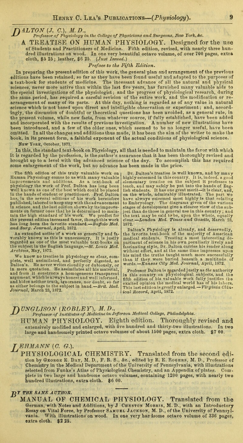 fk ALTON {J. C), M.D., Professor of Physiology in the College of Physicians and Surgeons, New York, Sec. A TREATISE ON HUMAN PHYSIOLOGY. Designed for the use of Students and Practitioners of Medicine. Fifth edition, revised, with nearly three hun- dred illustrations on wood. In one very beautiful octavo volume, of over 700 pages, extra cloth, $5 25; leather, $6 25. {Just Issued.) Preface to the Fifth Edition. In preparing the present edition of this work, the general plan and arrangement of the previous editions have been retained, so far as they have been found useful and adapted to the purposes of a text-book for students of medicine. The incessant advance of all the natural and physical sciences, never more active than within the last five years, has furnished many valuable aids to the special investigations of the physiologist; and the progress of physiological research, during the same period, has required a careful revision of the entire work, and the modification or re- arrangement of many of its parts. At this day, nothing is regarded as of any value in natural science which is not based upon direct and intelligible observation or experiment; and, accord- ingly, the discussion of doubtful or theoretical questions has been avoided, as a general rule, in the present volume, while new facts, from whatever source, if fully established, have been added and incorporated with the results of previous investigation. A number of new illustrations have been introduced, and a few of the older ones, which seemed to be no longer useful, have been omitted. In all the changes and additions thus made, it has been the aim of the writer to make the book, in its present form, a faithful exponent of the actual conditions of physiological science. New York, October, 1871. In this, the standard text-book on Physiology, all that is needed to maintain the favor with which it is regarded by the profession, is the author's assurance that it has been thoroughly revised and brought up to a level with the advanced science of the day. To accomplish this has required some enlargement of the work, but no advance has been made in the price. The fifth edition of this truly valuable work on Human Physiology comes to us with many valuable iinpi'ovements and additions. As a text-book of physiology the work of Prof. Dalton has long been well known as one of the best which could be placed in the hands of student or practitioner. Prof. Dalton has, in the several editions of his work heretofore published, labored to keep step with the advancement in science, and the last edition shows by its improve- ments on former ones that he is determined to main- tain the high standard of his work. We predict for the present edition increased favor, though this work has long been the favorite standard.—Buffalo Med. dund Surg. Journal, April, 1872. An extended notice of a work so generally and fa- vorably known as this is unnecessary. It is justly regarded as one of the most valuable text-books on the subject in the English language.—St. Louis Med. Archives, May, 1872. We know no treatise in physiology so clear, com- plete, well assimilated, and perfectly digested, as Dalton's. He never writes cloudily or dubiously, or in mere quotation. He assimilates all his material, and from it constructs a homogeneous transparent argument, which is always honest and well informed, and hides neither truth, ignorance, nor doubt, so far as either belongs to the subject in hand.—Brit. Med. Journal, March 23, 1872. Dr. Dalton's treatise is well known, and by many highly esteemed in this country. It is, indeed, a good elementary treatise on the subject it professes to teach, and may safely be put into the hands of Eng- lish students. It has one great merit—it is clear, and, on the whole, admirably illustrated. The part we have always esteemed most highly is that relating to Embryology. The diagrams given of the various stages of development give a clearer view of the sub- ject than do those in general use in this country ; and the text may be said to-be, upon the whole, equally c\Q&r.—London Med. Times and Gazette, March 2.3, 1872. Dalton's Physiology is already, and deservedly, the favorite text-book of the majoi'ity of American medical students. Treating a most interesting de- partment of science in his own peculiarly lively and fascinating style. Dr. Dalton carries his reader along without effort, and at the same time impresses upon his mind the truths taught much more successfully than if they were buried beneath a multitude of words.—Kansas City Med. Journal, April, 1872. Professor Dalton is regarded j ustly as the authority in this country on physiological subjects, and the fifth edition of his valuable work fully justifies the exalted opinion the medical world has of his labors. This last edition is greatly enlarged.—Virginia Clin- ical Record, April, 1872, T)UNGLISON {ROBLEY), M.D., Professor of Institutes of Medicine in Jefferson Medical College, Philadelphia. HUMAN PHYSIOLOGY. Eighth edition. Thoroughly revised and extensively modified and enlarged, with five hundred and thirty-two illustrations. In two large and handsomely printed octavo volumes of about 1500 pages, extra cloth. $7 00. TEHMANN [0. G.). PHYSIOLOGICAL CHEMISTRY. Translated from the second edi- tion by George E. Day, M. D., P. R. S., &c., edited by R. E. Rouers, M, D., Professor of Chemistry in the Medical Department of the University of Pennsylvania, with illustrations selected from Funke's Atlas of Physiiological Chemistry, and an Appendix of plates. Com- plete in two large and handsome octavo volumes, containing 1200 pages, with nearly two hundred illustrations, extra cloth. $6 00. 73r THE SAME AUTHOR. MANUAL OF CHEMICAL PHYSIOLOGY. Translated from the German, with Notes and Additions, by J Chhston Morris, M. D., with an Introductory Essay on Vital Force, by Professor Samtjbl Jackson, M. D., of the University of Pennsyl- vania. With illustrations on wood. In one very handsome octavo volume of 336 pages, extra cloth. $2 25.