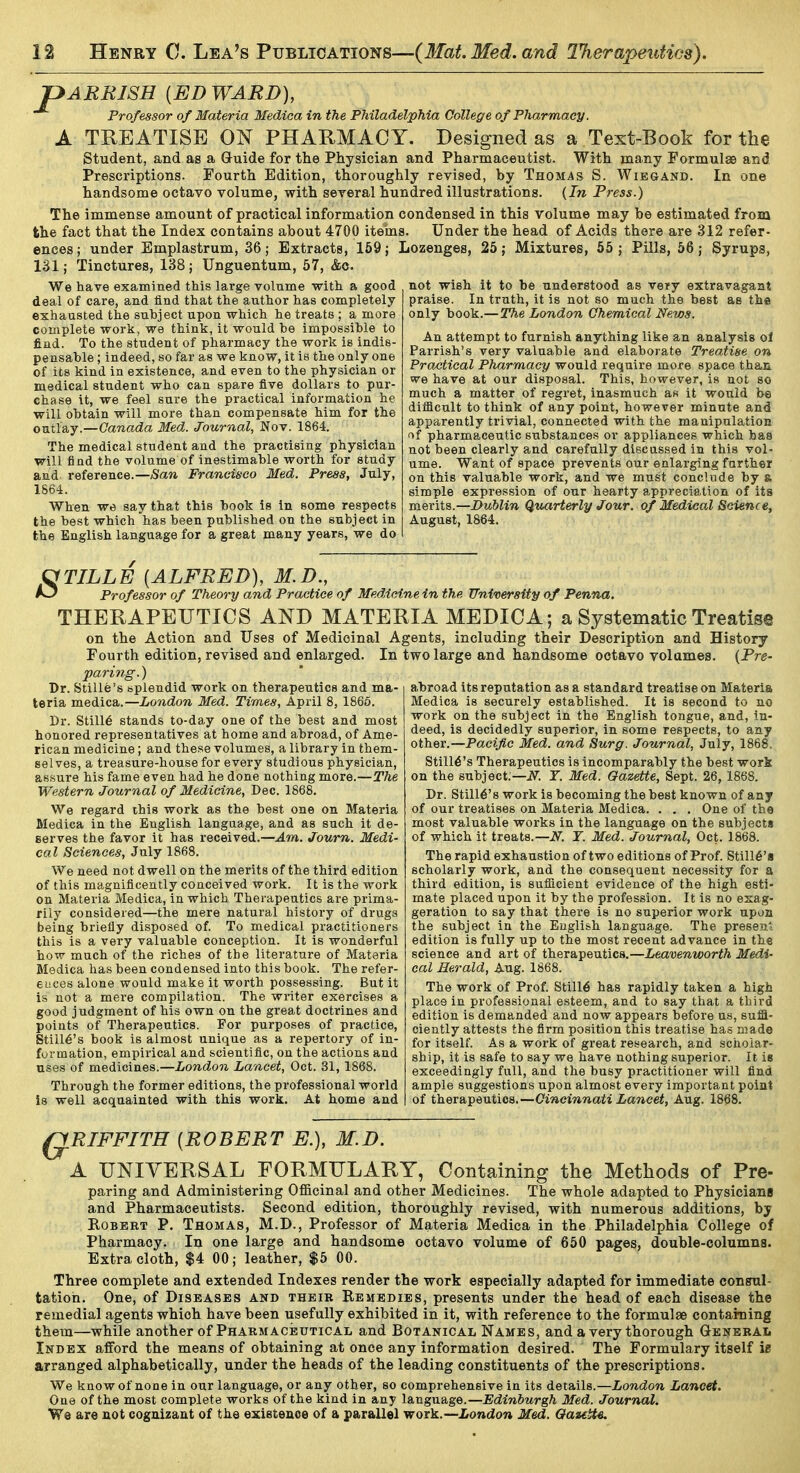 pARRISH [ED WARD), Professor of Materia Medica in the Philadelphia College of Pharmacy. A TREATISE ON PHARMACY. Designed as a Text-Book for the Student, and as a Guide for the Physician and Pharmaceutist. With many Formulae and Prescriptions. Fourth Edition, thoroughly revised, by Thomas S. Wiegand. In one handsome octavo volume, with several hundred illustrations. {In Press.) The immense amount of practical information condensed in this volume may be estimated from the fact that the Index contains about 4700 items. Under the head of Acids there are 312 refer- ences; under Emplastrum, 36; Extracts, 169; Lozenges, 25; Mixtures, 55; Pills, 56; Syrups, 131; Tinctures, 138; Unguentum, 57, &c. We have examined this large volume with a good deal of care, and find that the author has completely exhausted the subject upon which he treats ; a more complete work, we think, it would be impossible to find. To the student of pharmacy the work is indis- pensable ; indeed, so far as we know, it ia the only one of its kind in existence, and even to the physician or medical student who can spare five dollars to pur- chase it, we feel sure the practical information he will obtain will more than compensate him for the outlay.—Cawada Med. Journal, Nov. 1864. The medical student and the practising physician will find the volume of inestimable worth for study and reference.—San Francisco Med. Press, July, 1864. When we say that this book is in some respects the best which has been published on the subject in the English language for a great many years, we do not wish it to be understood as very extravagant praise. In truth, it is not so much the best as tha only book.—The London Chemical News. An attempt to furnish anything like an analysis ol Parrish's very valuable and elaborate TreaMse on Practical Pharmacy would require more space than we have at our disposal. This, however, is not so much a matter of regret, inasmuch as it would be difficult to think of any point, however minute and apparently trivial, connected with the manipulation of pharmaceutic substances or appliances which has not been clearly and carefully discussed in this vol- ume. Want of space prevents our enlarging further on this valuable work, and we must conclude by & simple expression of our hearty appreciation of its mevita.—Dublin Qttarterly Jour, of Medical Science, August, 1864. S TILLE [ALFRED), M.D., Professor of Theory and Practice of Medicine in the University of Penna. THERAPEUTICS AND MATERIA MEDICA; a Systematic Treatise on the Action and Uses of Medicinal Agents, including their Description and History Fourth edition, revised and enlarged. In two large and handsome octavo volumes. (Pre- paring.) abroad its reputation as a standard treatise on Materia Dr. Stille's splendid work on therapeutics and ma- teria medica.—London Med. Times, April 8, 1866. Dr. Stills stands to-day one of the best and most honored representatives at home and abroad, of Ame- rican medicine; and these volumes, a library in them- selves, a treasure-house for every studious physician, assure his fame even had he done nothing more.—The Western Journal of Medicine, Dec. 1868. We regard this work as the best one on Materia Medica in the English language, and as such it de- serves the favor it has received.—^w. Journ. Medi- cal Sciences, July 1868. We need not dwell on the merits of the third edition of this magnificently conceived work. It is the work on Materia Medica, in which Therapeutics are prima- rily considered—the mere natural history of drugs being briefly disposed of. To medical practitioners this is a very valuable conception. It is wonderful how much of the riches of the literature of Materia Medica has been condensed into this book. The refer- ences alone would make it worth possessing. But it is not a mere compilation. The writer exercises a good judgment of his own on the great doctrines and points of Therapeutics. For purposes of practice. Stint's book is almost unique as a repertory of in- formation, empirical and scientific, on the actions and uses of medicines.—London Lancet, Oct. 31, 1868. Through the former editions, the professional world is well acquainted with this work. At home and Medica is securely established. It is second to no work on the subject in the English tongue, and, in- deed, is decidedly superior, in some respects, to any other.—Pacific Med. and Surg. Journal, July, 1868. Stmt's Therapeutics is incomparably the best work on the subject;—JV. r. Med. Gazette, Sept. 26,1868. Dr. Stmt's work is becoming the best known of any of our treatises on Materia Medica. . . . One of the most valuable works in the language on the subjects of which it treats.—iV. T. Med. Journal, Oct. 1868. The rapid exhaustion of two editions of Prof. Still6'a scholarly work, and the consequent necessity for a third edition, is sufiicient evidence of the high esti- mate placed upon it by the profession. It is no exag- geration to say that there is no superior work upon the subject in the English language. The presen* edition is fully up to the most recent advance in the science and art of therapeutics.—Leavenworth Medi- cal Herald, Aug. 1868. The work of Prof. Still6 has rapidly taken a high place in professional esteem, and to say that a third edition is demanded and now appears before us, suffl- ciently attests the firm position this treatise has made for itself. As a work of great research, and scholar- ship, it is safe to say we have nothing superior. It is exceedingly full, and the busy practitioner will find ample suggestions upon almost every important point of therapeutics.—Cincinnati Lancet, Aug. 1868. QRIFFITH [ROBERT E.), M.D. A UNIVERSAL FORMULARY, Containing the Methods of Pre- paring and Administering Officinal and other Medicines. The whole adapted to Physicians and Pharmaceutists. Second edition, thoroughly revised, with numerous additions, by Robert P. Thomas, M.D., Professor of Materia Medica in the Philadelphia College of Pharmacy. In one large and handsome octavo volume of 650 pages, double-columns. Extra cloth, $4 00; leather, $5 00. Three complete and extended Indexes render the work especially adapted for immediate consul- tation. One, of Diseases and their Remedies, presents under the head of each disease the remedial agents which have been usefully exhibited in it, with reference to the formulae containing them—while another of Pharmaceutical and Botanical Names, and a very thorough GeneraIi Index afford the means of obtaining at once any information desired. The Formulary itself ie arranged alphabetically, under the heads of the leading constituents of the prescriptions. We know of none in our language, or any other, so comprehensive in its details.—London Lancet. Oae of the most complete works of the kind in any language.—Edinburgh Med. Journal. Ws are not cognizant of the existence of a parallel work.—iondow Med. QazitU.