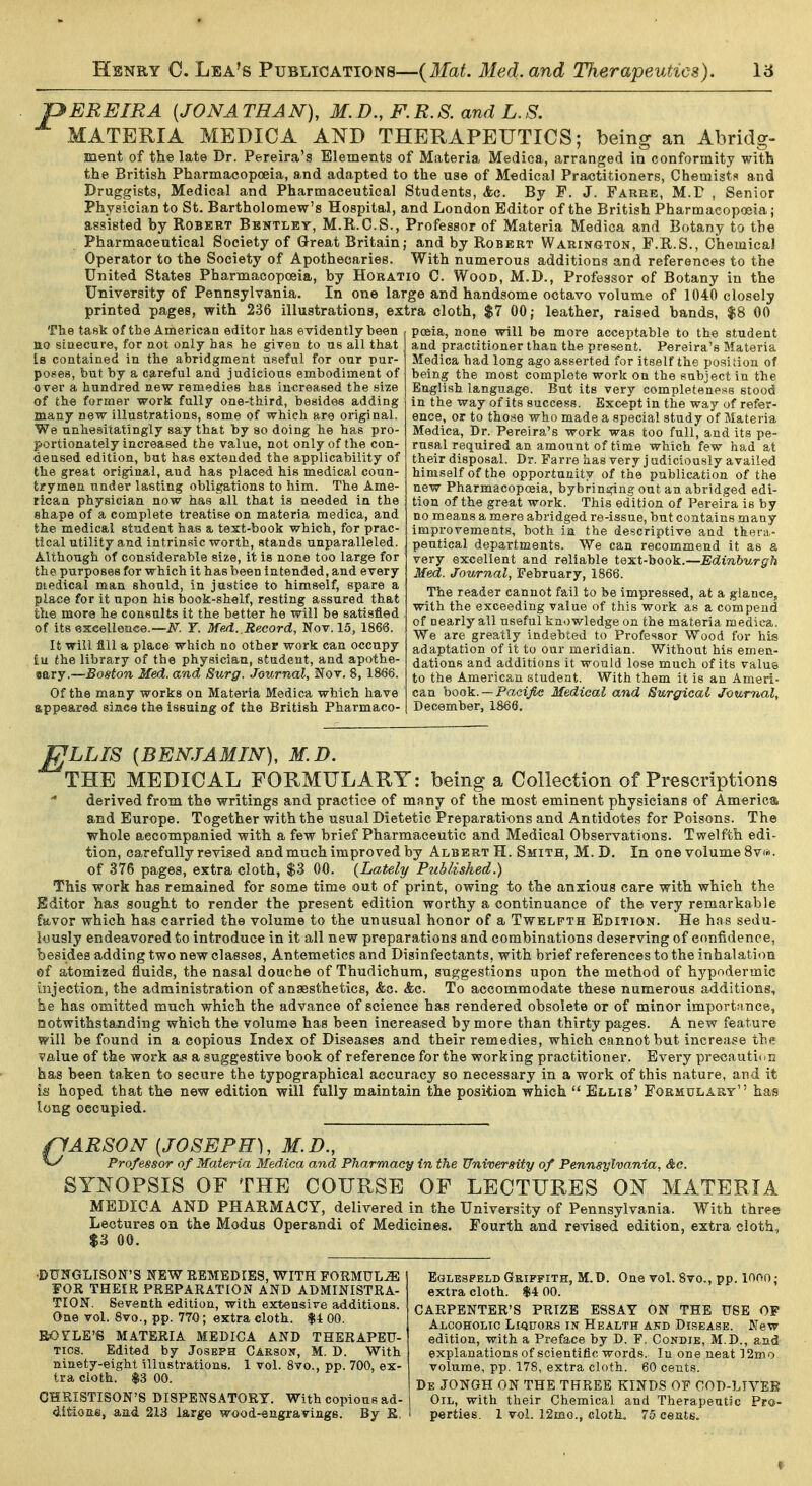 ^EREIRA [JONATHAN], M.D., F.R.S. and L.S. MATERIA MEDICA AND THERAPEUTICS; being an Abridg- ment of the late Dr. Pereira's Elements of Materia Medica, arranged in conformity with the British Pharmacopoeia, and adapted to the use of Medical Practitioners, Chemists and Druggists, Medical and Pharmaceutical Students, &q. By F. J. Farre, M.P , Senior Physician to St. Bartholomew's Hospital, and London Editor of the British Pharmacopoeia; assisted by Robert Bentley, M.R.C.S., Professor of Materia Medica and Botany to the Pharmaceutical Society of Great Britain; and by Robert Warington, F.R.S., Chemical Operator to the Society of Apothecaries. With numerous additions and references to the United States Pharmacopoeia, by Horatio C. Wood, M.D., Professor of Botany in the University of Pennsylvania. In one large and handsome octavo volume of 1040 closely printed pages, with 236 illustrations, extra cloth, $7 00; leather, raised bands, $8 00 poeia, noue will be more acceptable to the student and practitioner than the present. Pereira's Materia Medica had long ago asserted for itself the position of being the most complete work on the subject in the English language. But its very completeness stood in the way of its success. Except in the way of refer- ence, or to those who made a special study of Materia Medica, Dr. Pereira's work was too full, and its pe- rusal required an amount of time which few had at their disposal. Dr. Farre has very judiciously availed himself of the opportunity of the publication of the new Pharmacopoeia, bybringing out an abridged edi- tion of the great work. This edition of Pereira is by no means a mere abridged re-issue, but contains many improvements, both in the descriptive and thera- peutical departments. We can recommend it as a very excellent and reliable tex^t-'hoo^.—Edinburgh Med. Journal, February, 1866. The reader cannot fail to be impressed, at a glance, with the exceeding value of this work as a compeud of nearly all useful knowledge on the materia medica. We are greatly indebted to Professor Wood for his adaptation of it to our meridian. Without his emen- dations and additions it would lose much of its value to the American student. With them it is an Ameri- can \>oo\i. —Pacific Medical and Surgical Journal, December, 1866. The task of the American editor has evidently been no sinecure, for not only has he given to us all that Is contained in the abridgment useful for our pur- po.'ies, but by a careful and judicious embodiment of over a hundred new remedies has increased the size of the former work fully one-third, besides adding many new illustrations, some of which are original. We unhesitatingly say that by so doing he has pro- portionately increased the value, not only of the con- densed edition, bat has extended the applicability of the great original, and has placed his medical coun- trymen under lasting obligations to him. The Ame- rican physician now has all that is needed in the shape of a complete treatise on materia medica, and the medical student has a text-book which, for prac- tical utility and intrinsic worth, stands unparalleled. Although of considerable size, it is none too large for the purposes for which it has been intended, and every Biedical man should, in justice to himself, spare a place for it upon his book-shelf, resting assured that the more he consults it the better he will be satisfied of its exeellence.—iy^. Y. Me-d. Record, Nov. 15, 1866. It will All a place which no other work can occupy tu the library of the physician, student, and apothe- eary.—Boston Med. and Surg. Journal, Nov. 8, 1866. Of the many works on Materia Medica which have appeared, siaee the issuing of the British Pharmaco- fjLLIS [BENJAMIN], M.D. THE MEDICAL FORMULARY: being a Collection of Prescriptions derived from the writings and practice of many of the most eminent physicians of America and Europe. Together with the usual Dietetic Preparations and Antidotes for Poisons. The whole accompanied with a few brief Pharmaceutic and Medical Observations. Twelfth edi- tion, carefully revised and much improved by Albert H. Smith, M. D. In one volume Sv*. of 376 pages, extra cloth, $3 00. {Lately Published.) This work has remained for some time out of print, owing to the anxious care with which the Editor has sought to render the present edition worthy a continuance of the very remarkable favor which has carried the volume to the unusual honor of a Twelfth Edition. He has sedu- lously endeavored to introduce in it all new preparations and combinations deserving of confidence, besides adding two new classes, Antemetics and Disinfectants, with brief references to the inhalation of atomized fluids, the nasal douche of Thudichum, suggestions upon the method of hypodermic Injection, the administration of anaesthetics, &c. &c. To accommodate these numerous additions, he has omitted much which the advance of science has rendered obsolete or of minor importance, Qotwithstanding which the volume has been increased by more than thirty pages. A new feature will be found in a copious Index of Diseases and their remedies, which cannot but increase the value of the work a* a suggestive book of reference for the working practitioner. Every precautit.n has been taken to secure the typographical accuracy so necessary in a work of this nature, and it is hoped that the new edition will fully maintain the position which  Ellis' Foemolary has long occupied. 1 ARSON [JOSEPH], M.D., ' Professor of Materia Medica and Pharmacy in the University of Pennsylvania, &e. SYNOPSIS OF THE COURSE OF LECTURES ON MATERIA MEDICA AND PHARMACY, delivered in the University of Pennsylvania. With three Lectures on the Modus Operandi of Medicines. Fourth and revised edition, extra cloth, $3 00. DUITGLISON'S NEW EBMEDIES, WITH FORMULA ' FOR THEIR PREPARATION AND ADMINISTRA- TION. Seventh edition, with extensive additions. One vol. 8vo., pp. 770; extra cloth. $4 00. ROFLE'S MATERIA MEDICA AND THERAPEU- TICS. Edited by Joseph Casson, M. D. With ninety-eight illustrations. 1 vol. 8vo., pp. 700, ex- tra cloth. $3 00. GHRISTISON'S DISPENSATORY. With copious ad- EoLESPELD Griffith, M.D. One vol. 8vo,, pp. lOOO; extra cloth. $4 00. CARPENTER'S PRIZE ESSAY ON THE USE OF Alcoholic Liquors in Health and Disease. New edition, with a Preface by D. F. Condie, M.D., and explanations of scientific words. In one neat ] 2mo volume, pp. 178, extra cloth. 60 cents. De JONGH on THE THREE KINDS OF COD-LIVES Oil, with their Chemical and Therapeutic Pra-