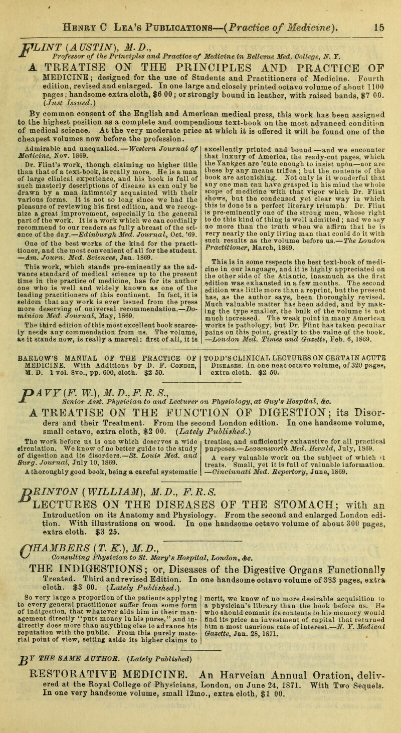 JPLINT {AUSTIN), M.D., Professor of the Principles and Practice of Medicine in Bellevue Med. College, N. T. A TREATISE ON THE PRINCIPLES AND PRACTICE OF MEDICINE ; designed for the use of Students and Practitioners of Medicine. Fourth edition, revised and enlarged. In one large and closely printed octavo volume of about 1100 pages; handsome extra cloth, $6 00; or strongly bound in leather, with raised bands, $7 00. (Jtist Issued.) By common consent of the English and American medical press, this work has been assigned to the highest position as a complete and compendious text-book on the most advanced condition of medical science. At the very moderate price at which it is offered it will be found one of the cheapest volumes now before the profession. Admirable and unequalled. — Western Journal of Medicine, Nov. 1869. Dr. Flint's work, though claiming no higher title than that of a text-book, is really more. He is a man of large clinical experience, and his book is full of such masterly descriptions of disease as can only be drawn by a man intimately acquainted with their various forms. It is not so long since we had the pleasure of reviewing his first edition, and we recog- nize a great improvement, especially in the general part of the work. It is a work which we can cordially recommend to our readers as fully abreast of the sci- ence of the day.—Edinburgh Med. Journal, Oct. '69. One of the best works of the kind for the practi- tioner, and the most convenient of all for the student. —Am. Journ. Med. Sciences, Jan. 1869. This work, which stands pre-eminently as the ad- vance standard of medical science up to the present time in the practice of medicine, has for its author one who is well and widely known as one of the leading practitioners of this continent. In fact, it is seldom that any work is ever issued from the press more deserving of universal recommendation.—Do- minion Med. Journal, May, 1869. The third edition of this most excellent book scarce- ly needs any commendation from us. The volume, 8,8 it stands now, is really a marvel: first of all, it is excellently printed and bound—and we encounter that luxury of America, the ready-cut pages, which the Yankees are 'cute enough to insist upon—nor are these by any means trifles ; but the contents of the book are astonishing. Not only is it wonderful that any one man can have grasped in his mind the whole scope of medicine with that vigor which Dr. Flint shows, but the condensed yet clear way in which this is done is a perfect literary triumph. Dr. Flint Is pre-eminently one of the strong men, whose right to do this kind of thing is well admitted ; and we say no more than the truth when we affirm that he is 7ery nearly the only living man that could do it with such results as the volume before us.—The London Practitioner, March, 1869. This is in some respects the best text-book of medi- cine in our language, and it is highly appreciated on the other side of the Atlantic, inasmuch as the lirst edition was exhausted in a few months. The second edition was little more than a reprint, but the present has, as the author says, been thoroughly revised. Much valuable matter has been added, and by mak- ing the type smaller, the bulk of the volume is not much increased. The weak point in many American works is pathology, but Dr. Flint has taken peculiar pains on this point, greatly to the value of the book. —London Med. Times and Gazette, Feb. 6, 1869. BARLOW'S MANUAL OF THE PRACTICE OF I TODD'S CLINICAL LECTURES ON CERTAIN ACUTE MEDICINE. With Additions by D. F. Condie, Diseases. In one neat octavo volume, of 320 pages, M. D. 1 vol. 8vo., pp. 600, cloth. $2 50, I extra cloth. $2 60. pAVF{F. W.), M.D.,F.R.S., Senior Asst. Physician to and Lecturer on Physiology, at Guy^s Hospital, &c. A TREATISE ON THE FUNCTION OF DIGESTION; its Disor- ders and their Treatment. Prom the second London edition. In one handsome volume, small octavo, extra cloth, $2 00. {Lately Published.) The work before us is one which deserves a wide i treatise, and sufficiently exhaustive for all practical eirculation. We know of no better guide to the study purposes.—Leavenworth Med. Herald, July, 1869. of digestion and its disorders.—Loui^ Med. and ■ ^ ^^^j valuable work on the subject of which 't Surg. Journal, July 10, 1869. treats. Small, yet it is full of valuable information. A thoroughly good book, being a careful systematic | —Cincinnati Med. Repertory, June, 1869. jyRINTON ( WILLIAM), M. D., F. R. S. -^LECTURES ON THE DISEASES OF THE STOMACH; with an Introduction on its Anatomy and Physiology. From the second and enlarged London edi- tion. With illustrations on wood. In one handsome octavo volume of about SOO pages, extra cloth. $3 25. fiHAMBERS (T. K.), M. D., w Consulting Physician to St. Mary''8 Hospital, London, &c. THE INDIGESTIONS; or, Diseases of the Digestive Organs Functionally Treated. Third and revised Edition. In one handsome octavo volume of 383 pages, extra cloth. $3 00. {Lately Published.) So very large a proportion of the patients applying merit, we know of no more desirable acquisition to to every general practitioner suffer from some form a physician's library than the book before as. He of indigestion, that whatever aids him in their man- who should commit its contents to his memory would agement directly puts money in his purse, and in- find its price an investment of capital that returned directly does more than anything eise to advance his him a most usurious rate of interest.—iV. Y. Medical reputation with the public. From this purely mate- Gazette, Jan. 28, 1871. rial point of view, setting aside its higher claims to gr THE SAME AUTHOR. {Lately Published) RESTORATIVE MEDICINE. An Harveian Annual Oration, deliv- ered at the Royal College of Physicians, London, on June 24, 1871. With Two Sequels. In one very handsome volume, small 12mo., extra cloth, $1 00.