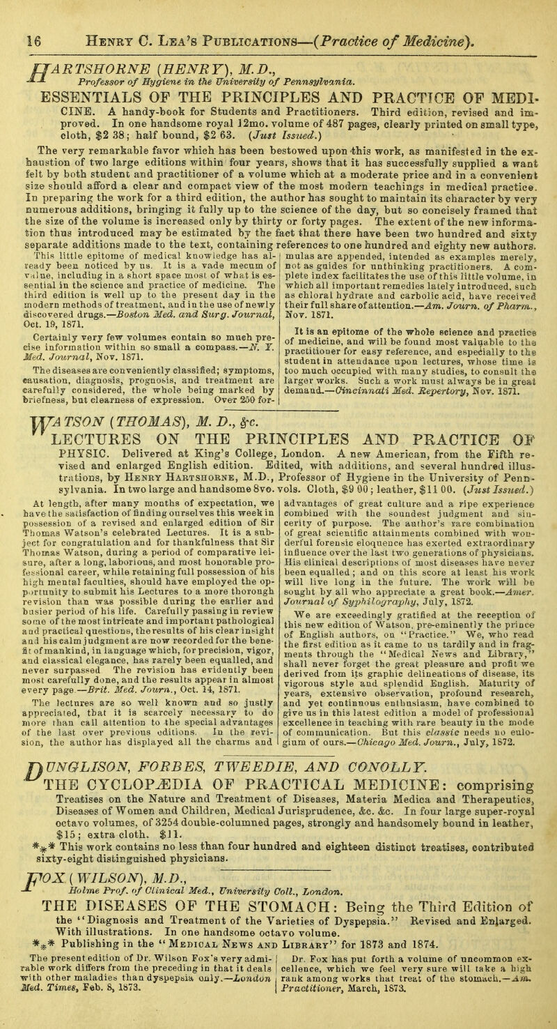 fJARTSRORNE {HENRY), M.D,, A J. Professor of Hygiene in the University of Pennsylvania. ESSENTIALS OP THE PRINCIPLES AND PRACTICE OF MEDI- CINE. A handy-book for Students and Practitioners. Third edition, revised and im- proved. In one handsome royal ]2mo. volume of 487 pages, clearly printed on small typ«, cloth, $2 38; half bound, $2 63. {Just Issued.) The very remarkable favor which has been bestowed upon this work, as manifested in the ex- haustion of two large editions within four years, shows that it has successfully supplied a want felt by both student and practitioner of a volume which at a moderate price and in a convenient size should afford a clear and compact view of the most modern teachings in medical practice. In preparing the work for a third edition, the author has sought to maintain its character by very numerous additions, bringing it fully up to the science of the day, but so concisely framed that the size of the volume is increased only by thirty or forty pages. The extent of the new informa- tion thus introduced may be estimated by the fact that there have been two hundred and sixty separate additions made to the text, containing references to one hundred and eighty new authors. ' ' ' ' ' mulas are appended, intended as examples merely, not as gaides for unthinking practitioners. A com- plete index facilitates the use of this little volume, in which all important remedies lately introduced, such as chloral hydrate and carbolic acid, have received their full share of attention.—J:m. Journ. of Pharm., Nov. 1871. It is an epitome of the whole science and p7actic« of medicine, and will be found most valuable to tha practitioner for easy reference, and espe(^iaily to the student in attendance upon lectures, whose time is too much occupied with many studies, to consult the larger works. Such a work must always be in great demand,—(7i«ci7i7iai-j Med. Repertory, Nov. 1871. This little epitome of medical knowledge has al ready been noticed by us. It is a vade mecum of Vrtlue, including in a short spaee most of what is es- sential in the science and practice of medicine. The third edition is well up to the present day in the modern methods of treatment, and in the use of newly discovered drugs.—Boston Med. and Surg. Journal, Oct. 1», 1871. Certainly very few volumes contain so much pre- cise information within so small a compass.—Y. Med. Journal, Nov. 1871. The diseases are conveniently classified; symptoms, causation, diagnosis, prognosis, and treatment are carefully considered, the whole being marked by briefness, but clearness of expression. Over 250 for- TSON {THOMAS), M. D., 8rc. LECTURES ON THE PRINCIPLES AND PRACTICE OF PHYSIC. Delivered at King's College, London. A new American, from the Fifth re- vised and enlarged English edition. Edited, with additions, and several hundred illus- trations, by Henry Haktshokne, M.D., Professor of Hygiene in the University of Penn- sylvania. In two large and handsome 8vo. vols. Cloth, $9 00 ; leather, $11 00. {Just Issued.) advantages of great culture and a ripe experience combined with the soundest judgment and sin- cerity of purpose. The aathov's rare combination of great scientific attainments combined with won- derful forensic eloquence has exerted extraordiuary influence over the last two generations of physicians. His clinical descriptions of most diseases ha\'e neveT been equalled; and on this score at least his work will live long in the future. The work will be sought by all who appreciate a great book.—Ajiitr. Jo2irnal of Sy-philogra'phy, July, 1872. We are exceedingly gratified at the reception oi' this new edition of Watson, pre-eminently the priuce of English authors, on Practice. We, who read the first edition as it came to us tardily and in frag- ments through the Medical News and Library, shall never forget the great pleasure and profit we derived from its graphic delineations of disease, its vigorous style and splendid English. Maturity of years, extensive observation, profound research, and yet continuoias eatbusiasm, have combined to give us in this latest edition a model of professional excellence in teaching with rare beauty in the mode of communication. But this classic needs no eulo- gium of ours.—Chicago Med. Journ., July, 1S72. At length, after many months of expectation, we have the satisfaction of finding ourselves this week in possession of a revised and enlarged edition of Sir Thomas Watson's celebrated Lectures. It is a sub- ject for congratulation and for thankfulness that Sir Thomas Watson, during a period of comparative lei- sure, after a long, laborious, and most honorable pro- fessional career, while retaining full possession of his high mental faculties, should have employed the op- pv)rtUQity to submit his Lectures to a more thorough revision than was possible during the earlier and busier period of his life. Carefully passing in review some of the most intricate and important pathological and practical questions, the results of his clear insight and his calm judgment are now recorded for the bene- fit of mankind, in language which, for precision, vigor, and classical elegance, has rarely been equalled, and never surpassed The revision has evidently been most carefully done, and the results appear in almost every page.—Brit. Med. Journ., Oct. 14, 1871. The Jectnres are so well known and so justly appreciated, that it is scarcely necessary to do more than cail attention to the special advantages of the last over previous editions. In the revi- sion, the author has displayed all the charms and ^UNGLISON, FORBES, TWEED IE, AND CONOLLY. THE CYCLOPJBDIA OF PRACTICAL MEDICINE: comprising Trea!fcis«s on the Nature and Trea.tment of Diseases, Materia Medica and TherapeuticSj Diseases of Women and Children, Medical Jurisprudence, Ac. &c. In four large super-royal octavo volumes, of 3254 double-columned pages, strongly and handsomely bound in leather, $15; extra cloth. $11. This work contains no less than four hundred and eighteen distinct treatises, contrib^itefl sixty-eight distinguished physicians. TpOX. ( WILSON), M.D., ■J- Holme Prof, of Clinical Med., University Coll., London. THE DISEASES OP THE STOMACH: Being the Third Edition of the Diagnosis and Treatment of the Varieties of Dyspepsia. Revised and Enlarged. With illustrations. In one handsome octavo volume. Publishing in the  Medical News and Library for 1873 and 1874. The present edition of Dr. Wilson Fox's very admi- I Dr. Fox has put forth a volume of uncommon ex- rable work diflFei-s from the preceding in that it deals j cellence, which we feel very sure will take a high with other maladies than dyspepsia Q>ii\^.—London \ rank among works that treat of the stomach.—jl/ia. Mad. Times, Feb. 8, 1873. j Practitiomr, March, 1873.