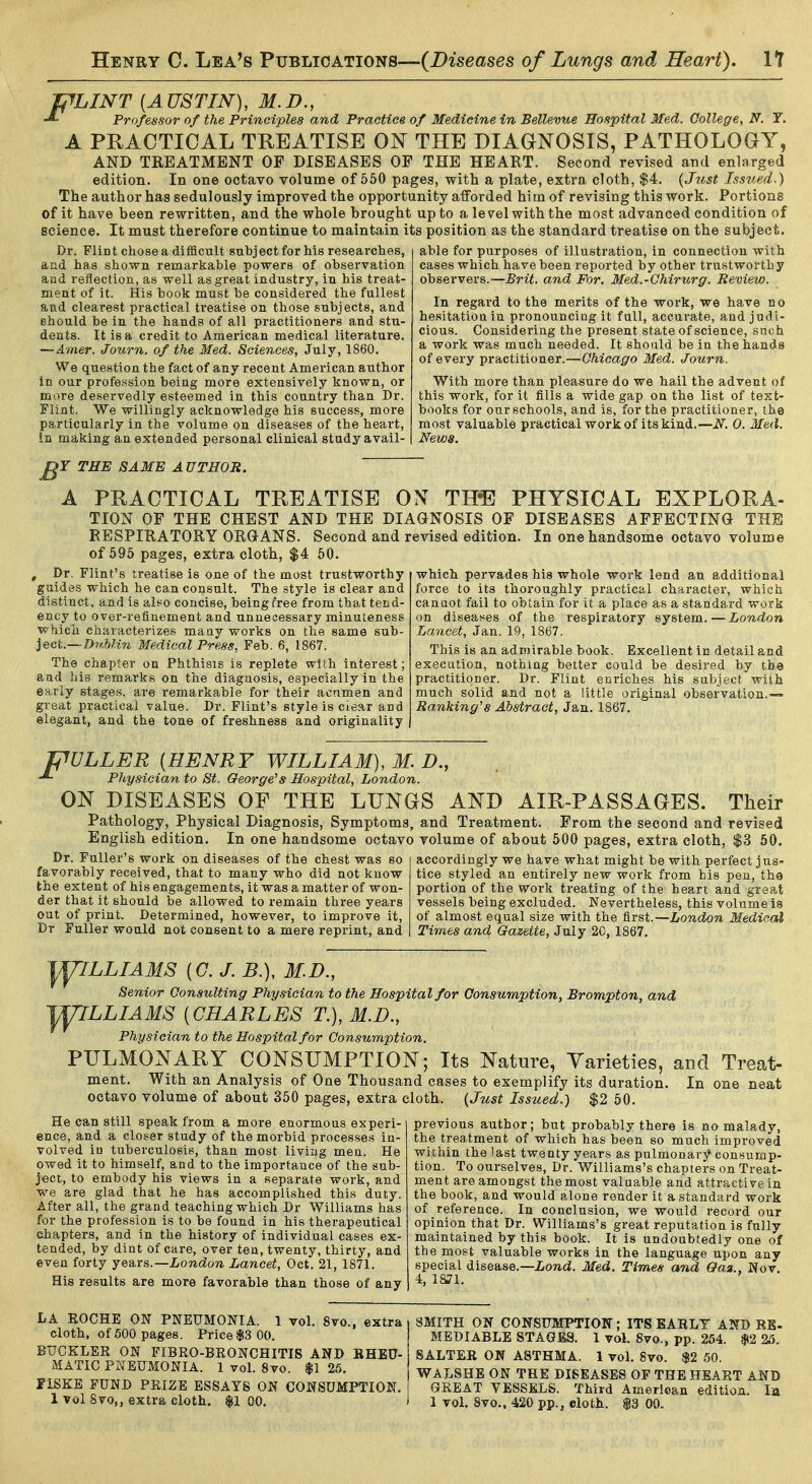 PLINT [AUSTIN), M.D., Professor of the Principles and Practice of Medicine in Bellevue Hospital Med. College, N. Y. A PRACTICAL TREATISE ON THE DIAGNOSIS, PATHOLOGY, AND TREATMENT OF DISEASES OF THE HEART. Second revised and enlarged edition. In one octaro volume of 550 pages, with a plate, extra cloth, $4. (Just Issued.) The author has sedulously improved the opportunity afforded him of revising this work. Portions of it have been rewritten, and the whole brought up to a le ve\ with the most advanced condition of science. It must therefore continue to maintain its position as the standard treatise on the subject. Dr. Flint cliose a difficult subject for his researches, and has shown remarkable powers of observation and reflection, as well as great industry, in his treat- ment of it. His book must be considered the fullest and clearest practical treatise on those subjects, and should be in the hands of all practitioners and stu- dents. It is a credit to American medical literature. — Amer. Journ. of the Med. Sciences, July, 1860. We question the fact of any recent American author in our profession being more extensively known, or more deservedly esteemed in this country than Dr. Flint. We willingly acknowledge his success, more particularly in the volume on diseases of the heart, in making an extended personal clinical study avail- able for purposes of illustration, in connection with cases which have been reported by other trustworthy observers.—and For. Med.-Chirurg. Review. In regard to the merits of the work, we have no hesitation in pronouncing it full, accurate, and judi- cious. Considering the present state of science, snch a work was much needed. It should be in the hands of every practitioner.—Chicago Med. Journ. With more than pleasure do we hail the advent of this work, for it fills a wide gap on the list of text- books for our schools, and is, for the practitioner, the most valuable practical work of its kind.—N. 0. Med. News. THE SAME AUTHOR. A PRACTICAL TREATISE OX TH-E PHYSICAL EXPLORA- TION OF THE CHEST AND THE DIAGNOSIS OF DISEASES AFFECTING THE RESPIRATORY ORGANS. Second and revised edition. In one handsome octavo volume of 595 pages, extra cloth, $4 50. which pervades his whole work lend an additional force to its thoroughly practical character, which cannot fail to obtain for it a place as a standard work on diseases of the respiratory system.—London Lancet, Jan. 19, 1867. This is an admirable book. Excellent in detail and execution, nothing better could be desired by the practitioner. Dr. Flint enriches his subject with much solid and not a little original observation.— Ranking'8 Abstract, Jan. 1867. , Dr. Flint's treatise is one of the most trustworthy guides which he can consult. The style is clear and distinct, and is also concise, being free from that tend- ency to over-refinement and unnecessary minuteness which characterizes many works on the same HMh- iect.— D7iMi7i Medical Press. Feb. 6, 1867. The chapter on Phthisis is replete with interest; and his remarks on the diagnosis, especially in the early stages, are remarkable for their acumen and great practical value. Dr. Flint's style is clear and elegant, and the tone of freshness and originality pULLER [HENRY WILLIAM), M. D., Physician to St. George's Hospital, London. ON DISEASES OF THE LUNGS AND AIR-PASSAGES. Their Pathology, Physical Diagnosis, Symptoms, and Treatment. From the second and revised English edition. In one handsome octavo volume of about 500 pages, extra cloth, $3 50. Dr. Fuller's work on diseases of the chest was so favorably received, that to many who did not know the extent of his engagements, it was a matter of won- der that it should be allowed to remain three years out of print. Determined, however, to improve it, Dr Fuller would not consent to a mere reprint, and accordingly we have what might be with perfect jus- tice styled an entirely new work from his pen, th© portion of the work treating of the heart and great vessels being excluded. Nevertheless, this volume is of almost equal size with the first.—London Medical Times and Gazette, July 20, 1867. jyjLLIAMS [G. J. B.), M.D., Senior Consulting Phy.sician to the Hospital for Consumption, Brompton, and '^LLIAMS [CHARLES T.), M.D., Physician to the Hospital for Consumption. PULMONARY CONSUMPTION; Its Nature, Varieties, and Treat- ment. With an Analysis of One Thousand cases to exemplify its duration. In one neat octavo volume of about 350 pages, extra cloth. {Just Issued.) $2 50. He can still speak from a more enormous experi- ence, and a closer study of the morbid processes in- volved in tuberculosis, than most living men. He owed it to himself, and to the importance of the sub- ject, to embody his views in a separate work, and we are glad that he has accomplished this duty. After all, the grand teaching which Dr Williams has for the profession is to be found in his therapeutical chapters, and in the history of individual cases ex- tended, by dint of care, over ten, twenty, thirty, and even forty years.—London Lancet, Oct. 21, 1871. His results are more favorable than those of any previous author; but probably there is no malady, the treatment of which has been so much improved within the last twenty years as pulmonarj^ consump- tion. To ourselves. Dr. Williams's chapters on Treat- ment are amongst the most valuable and attractive in the book, and would alone render it a standard work of reference. In conclusion, we would record our opinion that Dr. Williams's great reputation is fully maintained by this book. It is undoubtedly one of the most valuable works in the language upon any special disease.—ionti. Med. Times and Gaa., Nov. 4, 1871. LA BOCHE ON PNEUMONIA. 1 vol. 8vo., extra cloth, of 600 pages. Price$3 00. BUCKLEE ON FIBR0-BE0NCHITI8 AND BHEU- MATIC PNEUMONIA. 1 vol. 8vo. $1 25. FISKE FUND PRIZE ESSAYS ON CONSUMPTION. 1 vol 8vo,, extra cloth, fl 00. SMITH ON CONSUMPTION; ITS EARLY AND RB- MEDIABLE STAGES. 1 vol. 8vo,, pp. 254. $2 25. SALTER ON ASTHMA. 1 vol. 8vo. $2 50. WAL8HB ON THE DISEASES OF THE HEART AND GREAT YESSEX>S. Third American edition. la 1 vol. Svo., 420 pp., eloth. $3 00.