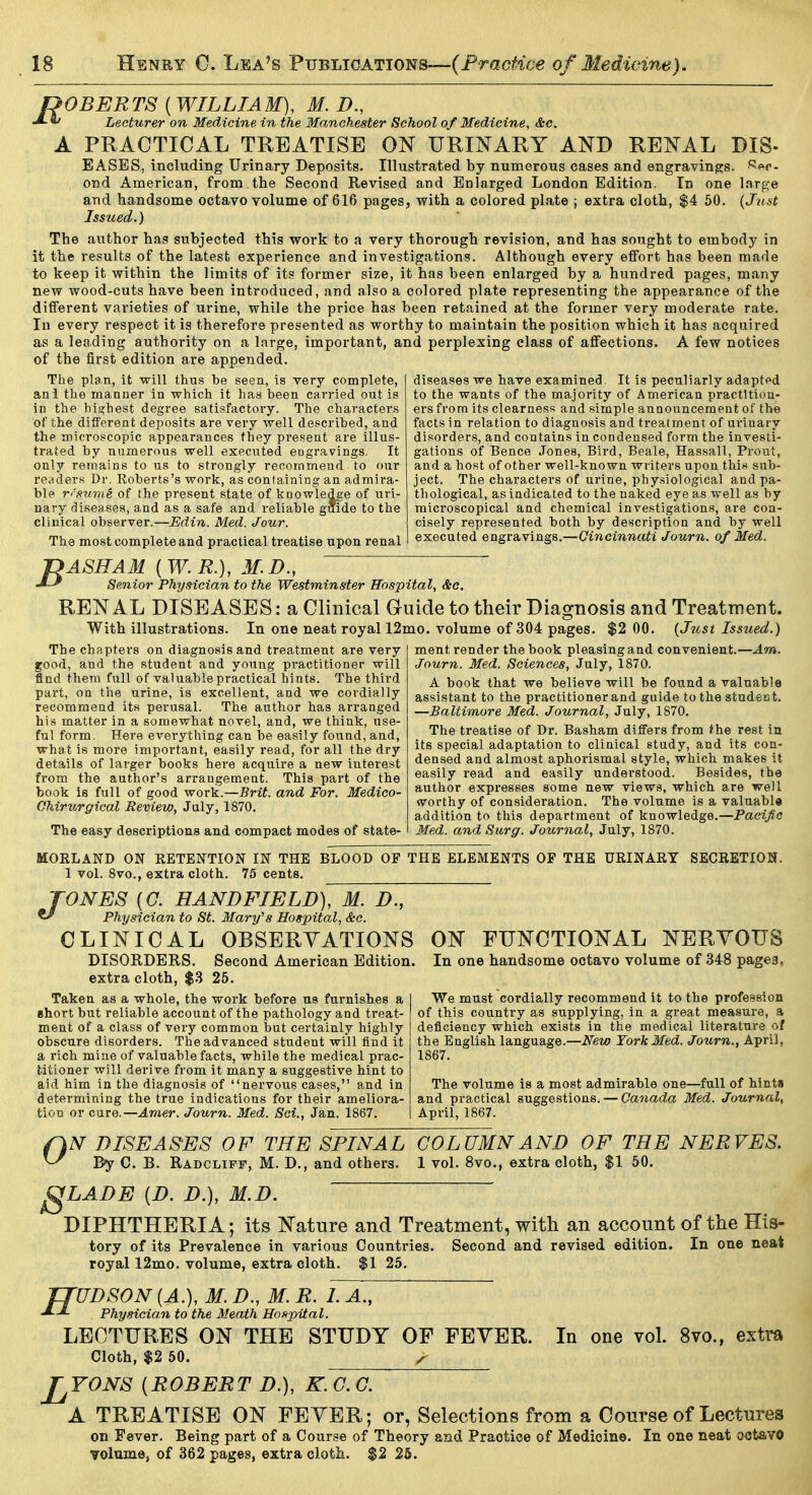 Ah A POBERTS [WILLIAM], M. D., Lecturer on Medicine in the Manchester School of Medicine, &c. PRACTICAL TREATISE ON URINARY AND RENAL DIS- EASES, including Urinary Deposits. Illustrated by numerous cases and engravingjs. R«c- ond American, from, the Second Revised and Enlarged London Edition. In one large and handsome octavo volume of 616 pages, with a colored plate ; extra cloth, $4 50. {Just Issued.) The author has subjected this work to a very thorough revision, and has sought to embody in it the results of the latest experience and investigations. Although every effort has been made to keep it within the limits of its former size, it has been enlarged by a hundred pages, many new wood-cuts have been introduced, and also a colored plate representing the appearance of the different varieties of urine, while the price has been retained at the former very moderate rate. In every respect it is therefore presented as worthy to maintain the position which it has acquired as a leading authority on a large, important, and perplexing class of affections. A few notices of the first edition are appended. diseases we have examined. It is peculiarly adapt<>d to the wants of the majority of American practition- ers from its clearness and simple announcement of the facts in relation to diagnosis and treatment of urinary disorders, and contains in condensed form the investi- gations of Bence Jones, Bird, Beale, Hassall, Prout, and a host of other well-known writers upon this sub- ject. The characters of urine, physiological and pa- thological, as indicated to the naked eye as well as by microscopical and chemical investigations, are con- cisely represented both by description and by well executed engravings.—Cincinnati Journ. of Med. The plan, it will thus be seen, is very complete, ani the manner in which it has been carried out is in the bia;hest degree satisfactory. The characters of the different deposits are very well described, and the microscopic appearances they present are illus- trated by numerous well executed engravings. It only remains to us to strongly recommend to our readers Dr. Roberts's work, as containing an admira- ble resume of the present state of knowledge of uri- nary diseases, and as a safe and reliable giiide to the clinical observer.—Edin. Med. Jour. The most complete and practical treatise upon renal f} ASH AM { W. E.), M. D., ' •^-^ Senior Physician to the Westminster Hospital, &c. RENAL DISEASES: a Clinical Guide to their Diagnosis and Treatment. With illustrations. In one neat royal 12mo. volume of 304 pages. $2 00. {Just Issued.) ment render the book pleasing and convenient.—Am. Journ. Med. Sciences, July, 1870. A book that we believe will be found a valuable The chapters on diagnosis and treatment are very good, and the student and young practitioner will find them full of valuable practical hints. The third part, on the urine, is excellent, and we cordially recommend its perusal. The author has arranged his matter in a somewhat novel, and, we think, use- ful form. HeJ'e everything can be easily found, and, what is more important, easily read, for all the dry details of larger books here acquire a new interest from the author's arrangement. This part of the book is full of good work.—Brit, and For. Medico- Ohirurgical Review, July, 1870. The easy descriptions and compact modes of state- assistant to the practitioner and guide to the student. —Baltimore Med. Journal, July, 1870. The treatise of Dr. Basham differs from the rest ia its special adaptation to clinical study, and its con- densed and almost aphorismal style, which makes it easily read and easily understood. Besides, the author expresses some new views, which are well worthy of consideration. The volume is a valnabl« addition to this department of knowledge.—Pacific Med. and Surg. Journal, July, 1870. MORLAND ON RETENTION IN THE BLOOD OF THE ELEMENTS OF THE URINARY SECBETIOK. 1 vol. 8vo., extra cloth. 75 cents. TONES [G. HANDFIELD), M. D., ^ Physician to St. Mary's Hospital, &c. CLINICAL OBSERVATIONS DISOKDERS. Second American Edition, extra cloth, $.3 25. Taken as a whole, the work before us furnishes a short but reliable account of the pathology and treat- ment of a class of very common but certainly highly obscure disorders. The advanced student will tind it a rich mine of valuable facts, while the medical prac- titioner will derive from it many a suggestive hint to aid him in the diagnosis of nervous cases, and in determining the true indications for their ameliora- tion or cure.—Amer. Journ. Med. Set., Jan. 1867. ON FUNCTIONAL NERYOXJS In one handsome octavo volume of 348 pages, We must cordially recommend it to the profession of this country as supplying, in a great measure, a deficiency which exists in the medical literature of the English language.—iV^m York Med. Journ., April, 1867. The volume is a most admirable one—full of hints and practical suggestions. — Canada Med. Journal, April, 1867. 0 s N DISEASES OF THE SPINAL COLUMN AND OF THE NERVES. By C. B. Radcliff, M. D., and others. 1 vol. 8vo., extra cloth, $1 50. LADE [D. D.), M.D. DIPHTHERIA; its Nature and Treatment, with an account of the His- tory of its Prevalence in various Countries. Second and revised edition. In one neat royal 12mo. volume, extra cloth. $1 25. ffUDSON [A.], M. D., M. R. L A., Physician to the Meath Hospital. LECTURES ON THE STUDY OF FEYER. Cloth, $2 50. ^ J^YONS [ROBERT D.), kTg^. In one vol. 8vo., extra A TREATISE ON FEYER; or, Selections from a Course of Lectures on Fever. Being part of a Course of Theory and Practice of Medicine. In one neat o^Jt&vO volume, of 362 pages, extra cloth. $2 26.