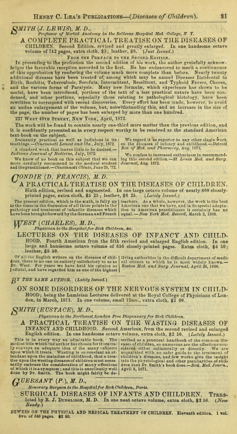 milTH {J. LE WIS), M. D., Professor of Morbid Anatomy in the Bellevue Hospital Med. College, T. A COMPLETE PRACTICAL TREATISE ON THE DISEASES OF CHILDREN. Second Edition, revised and greatly enlarged. In one handsome octavo volume of 742 pages, extra cloth, $5; leather, $6. (Just Issiced.) From the Preface to the Second Edition. In presenting to the profession the second edition of his work, the author gratefully acknow- ledges the favorable reception accorded to the first. He has endeavored to merit a continuance of this approbation by rendering the volume much more complete than before. Nearly twenty additional diseases have been treated of, among which may be named Diseases Incidental to Birth, Rachitis, Tuberculosis, Scrofula, Intermittent, Remittent, and Typhoid Fevers, Chorea, and the various forms of Paralysis. Many new formulae, which experience has shown to be useful, have been introduced, portions of the text of a less practical nature have been con- densed, and other portions, especially those relating to pathological histology, have been rewritten to correspond with recent discoveries. Every effort has been made, however, to avoid an undue enlargement of the volume, but, notwithstanding this, and an increase in the size of the page, the number of pages has been enlarged by more than one hundred. 227 West 49th Street, New York, April, 1872. The work will be found to contain nearly one-third more matter than the previous edition, and it is confidently presented as in every respect worthy to be received as the standard American text-book on the subject. Eminently practical as well as judicious in its teachings.—Cincinnati Lancet and Obs., July, 1872. A standard work that leaves little to be desired.— Indiana Journal of Medicine, July, 1872. We know of no book on this subject that we can more cordially recommend to the medical student and the practitioner.—Cincinnati Clinic, June 29, '72. We regard it as superior to any other single work on the diseases of infancy and childhood.—Detroit Rev. of Med. and. Pharmacy, Aug. 1872. We confess to increased enthusiasm in recommend- ing this second edition.—St. Louis Med. and Surg. Journal, Aug. 1872. fJONDIE [D. FRANCIS), M.D. A PRACTICAL TREATISE ON THE DISEASES OF CHILDREN. Sixth edition, revised and augmented. In one large octavo volume of nearly 800 closely- printed pages, extra cloth, $5 26; leather, $6 25. {Lately Issued.) The present edition, which is the sixth, is fully up to the times in the discussion of all those points in the pathology and treatment of infantile diseases which have been brought forward by the German and Trench teachers. As a whole, however, the work is the best American one that we have, and in its special adapta- tion to American practitioners it certainly has no QQjfinl. — New York Med. Record, March 2, 1868. WEST [CHARLES), M.D., ' ' Physician to the Hospital for Sick Children, Sic. LECTURES ON THE DISEASES OF INFANCY AND CHILD- HOOD. Fourth American from the fifth revised and enlarged English edition. In one large and handsome octavo volume of 656 closely-printed pages. Extra oloth, $4 50; leather, $5 50. Of all the English writers on the diseases of chil- j living authorities in the difficult department of medi- dren, there is no one so entirely satisfactory to us as i cal science in which he is most widely known.— Dr. West. For years we have held his opinion as I Boston Med. and Surg. Journal, April 26, 1866. judicial, and have regarded him as one of the highest | THE SAME AUTHOR. {Lately L^sued.) ON SOME DISORDERS OF THE NERVOUS SYSTEM IN CHILD- HOOD; being the Lumleian Lectures delivered at the Royal College of Physicians of Lon- don, in March, 1871. In one volume, small 12mo., extra cloth, $1 00. ^MITH [EUSTACE), M. d'., Physician to the Northwest Jjondon Free Dispensary for Sick Children. A PRACTICAL TREATISE ON THE WASTING DISEASES OF INFANCY AND CHILDHOOD. Second American, from the second revised and enlarged English edition. In one handsome octavo volume, extra cloth, $2 50. {Lately Issued.) This is in every way an admirable book. The modest title which the author has chosen for it scarce- ly conveys an adequate idea of the many subjects upon which it treats. Wasting is constant an at- tendant upon the maladies of childhood, that a trea- tise upon the wasting diseases of children must neces sarily embrace the consideration of many affections of which it is a symptom ; and this is excellently well done by Dr. Smith. The book might fairly be de- scribed as a practical handbook of the common dis- eases of children, so numerous are the affections con- sidered either collaterally or directly. We are acquainted with no safer guide to the treatment of children's diseases, and few works give the insight into the physiological and other peculiarities of chil- dren that Dr. Smith's book does.—Brit. Med. Journ., April 8, 1871. G UERSANT [P.), M. D., Honorary Surgeon to the Hospital for Sick Children, Paris. SURGICAL DISEASES OF INFANTS AND CHILDREN. Trans- lated by R. J, DuN&LisoN, M. D. In one neat octavo volume, extra cloth, $2 50. {Now Ready.) DEWEES ON THE PHYSICAL AND MEDICAL TEEATMENT OF CHILDREIT. Eleventh edition. 1 vol. 8vo. of 548 pages. $2 80.