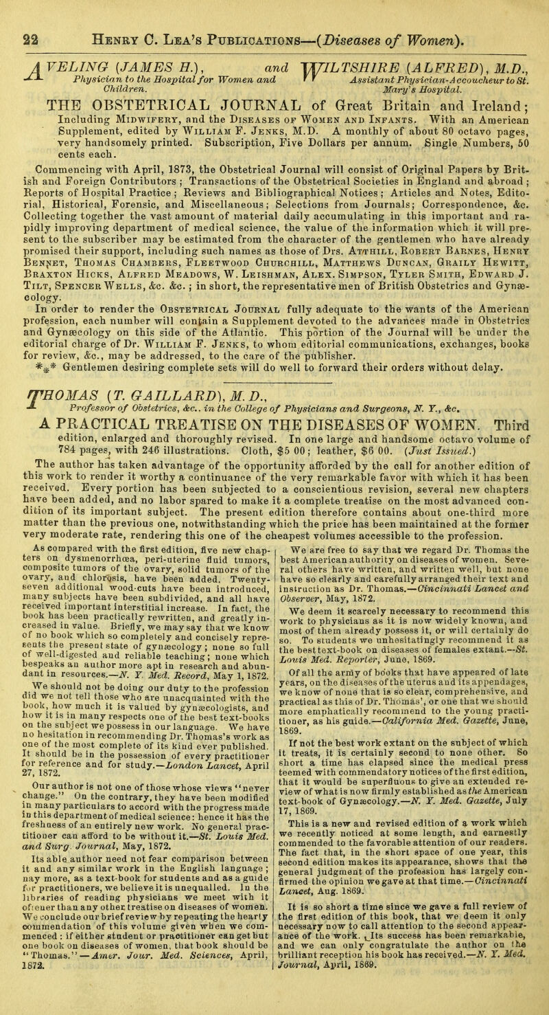A VELING [JAMES H.), and J^ILTSHIRE [ALFRED), M.D., Physician to the Hospital for Women and ff Assistant Physician-Accoucheur to St. Children. Mary's Hospital. THE OBSTETRICAL JOURNAL of Great Britain and Ireland; Including Midwifery, and the Diseases of Women and Infants. With an American Supplement, edited by William F. Jenks, M.D. A monthly of about 80 octavo pages, very handsomely printed. Subscription, Five Dollars per annum. Single Numbers, 60 cents each. Commencing with April, 1873, the Obstetrical Journal will consist of Original Papers by Brit- ish and Foreign Contributors ; Transactions of the Obstetrical Societies in England and abroad ; Reports of Hospital Practice; Reviews and Bibliographical Notices; Articles and Notes, Edito- rial, Historical, Forensic, and Miscellaneous; Selections from Journals; Correspondence, <fec. Collecting together the vast amount of material daily accumulating in this important and ra- pidly improving department of medical science, the value of the information which it will pre- sent to the subscriber may be estimated from the character of the gentlemen who have already promised their support, including such names as those of Drs. Atthill, Robert Barnes, Henry BENftET, Thomas Chambers, Fleetwood Churchill, Matthews Duncan, Graily Hewitt, Braxton Hicks, Alfred Meadows, W. Leishman, Alex. Simpson, Tyler Smith, Edward J. Tilt, Spencer Wells, &c. &c. ; in short, the representative men of British Obstetrics and Gynae- cology. In order to render the Obstetrical Journal fully adequate to the wants of the American profession, each number will contain a Supplement devoted to the advances made in Obstetrics and Gynaecology on this side of the Atlantic. This portion of the Journal will be under the editorial charge of Dr. William F. Jenks, to whom editorial communications, exchanges, books for review, &c., may be addressed, to the care of the publisher. Gentlemen desiring complete sets will do well to forward their orders without delay. fTHOMAS [T. GAILLARD),M.D., Professor of Obstetrics, &c.. in the College of Physicians and Surgeons, N. T., &c. A PRACTICAL TREATISE ON THE DISEASES OF WOMEN. Third edition, enlarged and thoroughly revised. In one large and handsome octavo volume of 784 pages^, with 246 illustrations'. Cloth, $5 00 ; leather, $6 00. {Just Issued.) The author has taken advantage of the opportunity afforded by the call for another edition of this work to render it worthy a continuance of the very remarkable favor with which it has been received. Every portion has been subjected to a conscientious revision, several new chapters have been added, and no labor spared to make it a complete treatise on the most advanced con- dition of its important subject. The present edition therefore contains about one-third more matter than the previous one, notwithstanding which the price has been maintained at the former very moderate rate, rendering this one of the cheapest volumes accessible to the profession. We are free to say that we regard Dr. Thomas the As compared with the first edition, five new chap- ters on dysmenorrhoea, peri-uterine fluid tumors, composite tumors of the ovary, solid tumors of the ovary, and chlorosis, have been added. Twenty- seven additional wood-cuts have been introduced, many subjects have been subdivided, and all have received important interstitial increase. In fact, the book has been practically rewritten, and greatly in- creased in value. Briefly, we may say that we know of no book which so completely and concisely repre- sents the present state of gynaecology ; none so full of well-digested and reliable teaching; none which bespeaks an author more apt in research and abun- dant in resources.—iV^. Y. Med. Record, May 1, 1872. We should not be doing our duty to the profession did we not tell those who are unacquainted with the book, how much it is valued by gynaicologists, and how it is in many respects one of the best text-books on the subject we possess in our language. We have no hesitation in recommending Dr. Thomas's work as one of the most complete of its kind ever published. It should be in the possession of every practitioner for reference and for study.—iondoTi Lancet, April 27, 1872. Our author is not one of those whose views never change. On the contrary, they have been modified in many particulars to accord with the progress made in this department of medical science: hence it has the freshness of an entirely new work. No general prac- titiouer can afford to be without it.—St, Louis Med. and Surg. Journal, May, 1872. Its able author need not fear comparison between it and any similar work in the English language ; nay more, as a text-book for students and as a guide tor practitioners, we believe it is unequalled. In the libraries of reading physicians we meet with it ofseuer than any other treatise on diseases of women. We conclude our brief review by repeating the hearty commendation of this volume given when we com- menced : if either student or practitioner can get but one book on diseases of women, that book should be Thomas.—Amtr. Jour. Med. Sciences, April, 1672. best American authority on diseases of wome ral others have written, and written well, but none have so clearly and carefully arranged their text a nd instruction as Dr. Thomas.—Cincinnati Lancet and Observer, May, 1872. We deem it scarcely necessary to recommend this work to physicians as it is now widely known, and most of them already possess it, or will certainly do so. To students we unhesitatingly recommend it as the best text-book on diseases of females extant.—jSi. Louis Med. Reporter, June, 1869. Of all the arnfly of books that have appeared of late years, on the diseases of the uterus and its appendages, we know of none that is so clear, comprehensive, and practical as this of Dr. Thomas', or one that wts should more emphatically recommend to the young practi- tioner, as his guide.—California Med. Gazette, June, 1869. If not the best work extant on the subject of which it treats, it is certainly second to none other. So short a time has elapsed since the medical press teemed with commendatory notices of the first edition, that it would be superfluous to give an extended re- view of what is now firmly established as the American text-book of Gynaecology.—iV. Y. Med. Gazette, July 17, 1869. This is a new and revised edition of work which we recently noticed at some length, and earnestly commended to the favorable attention of our readers. The fact that, in the short space of one year, this second edition makes its appearance, shows that the general judgment of the profession has largely con- firmed the opinion we gave at that time.—Cincinnati Laneet, Aug. 1869. It is so short a time since we gave a full review of the first edition of this book, that we deem it only necessary now to call attention to the second appear- ance of the work. i_Its success has been remarkable, and we can only congratulate the author on fh« brilliant reception his book has received.—N. J. Med. Journal, April. 1889.