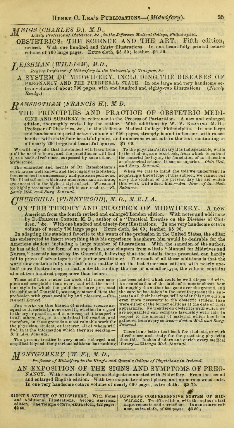 BIOS [CHARLES D.), M.D., Lately Professor of Obstetrics, &e., in the Jefferson Medical College, Philadelphia. OBSTETRICS: THE SCIENCE AND THE ART. Fifth edition, revised. With one hundred and thirty illustrations. In one beautifully printed octavo volume of 760 large pages. Extra cloth, $5 50; leather, $6 50. T EISHMAN (WILLIAM), M.D., Begins Professor of Midwifery in the University of Glasgow, &c. A SYSTEM OF MIDWIFERY, INCLUDING THE DISEASES OF PREGNANCY AND THE PUERPERAL STATE. In one large and very handsome oc- tavo volume of about 700 pages, with one hundred and eighty-two illustrations. {Nearly Ready.) J^AMSBOTHAM {FRANCIS H.), M.D. THE PRINCIPLES AND PRACTICE OF OBSTETRIC MEDI- CINE AND SURGERY, in reference to the Process of Parturition. A new and enlarged edition, thoroughly revised by the author. With additions by W. V. Keating, M. D., Professor of Obstetrics, &c., in the Jefierson Medical College, Philadelphia. In one large and handsome imperial octavo volume of 650 pages, strongly bound in leather, with raised bands; with sixty-four beautiful plates, and numerous wood-cuts in the text, containing in all nearly 200 large and beautiful figures. $7 00. To the physician's library it is indispensable, while to the student, as a text-book, from which to extract the material for laying the foundation of an education on obstetrical science, it has no superior.—Ohio Med. and Surg. Journal. When we call to mind the toil we underwent in acquiring a knowledge of this subject, we cannot bat envy the student of the present day the aid which this work will afford him.—Am. Jour, of the Med. Sciences. We will oulj* add that the student will learn from It all he need to know, and the practitioner will find It, as a book of reference, surpassed by none other.— Stethoscope. The character and merits of Dr. Ramsbotham's work are so well known and thoroughly established, that comment is unnecessary and praise superfluous. The illustrations, which are numerous and accurate, are executed in the highest style of art. We cannot too highly recommend the work to our readers.—St. Louis Med. and Surg. Journal. QHURCHILL {FLEETWOOD), M.D., M.R.LA. ON THE THEORY AND PRACTICE OF MIDWIFERY. A new American from the fourth revised and enlarged London edition. With notes and additions by D. Francis Condib, M. D., author of a Practical Treatise on the Diseases of Chii- dren, &c. With one hundred and ninety-four illustrations. In one very handsome octavo volume of nearly 700 large pages. Extra cloth, $4 00 ; leather, $5 00. In adapting this standard favorite to the wants of the profession in the United States, the editor has endeavored to insert everything that his experience has shown him would be desirable for the American student, including a large number of illustrations. With the sanction of the author, he has added, in the form of an appendix, some chapters from a little '' Manual for Midwives and Nurses, recently issued by Dr. Churchill, believing that the details there presented can hardly fail to prove of advantage to the junior practitioner. The result of all these additions is that the work now contains fully one-half more matter than the last American edition, with nearly one- half more illustrations; so that, notwithstanding the use of a smaller type, the volume contains almost two hundred pages more than before. These additions render the work still more com- plete and acceptable than ever; and with the excel- lent style in which the publishers have presented this edition of Churchill, we cai^ commend it to the profession with great cordiality and pleasure.—Cin- cinnati Lancet. Pew workp on this branch of medical science are equal to it, certainly none excel it, whether in regard to theory or practice, and in one respect it is superior to all others, viz., in its statistical information, and therefore, on these grounds a most valuable work for the physician, student, or lecturer, all of whom will find in it the information which they are seeking.— Brit. Am. Journal. The present treatise is very much enlarged and amplified beyond the previous editions but nothing has been added which could be well dispensed with. An examination of the table of contents shows how thoroughly the author has gone over the ground, and the care he has taken in the text to present the sub- j ects in all their bearings, will render this new edition even more necessary to the obstetric student than were either of the former editions at the date of their appearance. No treatise on obstetrics with which we are acquainted can compare favorably with this, in respect to the amount of material which has been gathered from every source.—Boston Med. and Surg. Journal. There is no better text-book for students, or work of reference and study for the practising physician than this. It should adorn and enrich every medical library.—Chicago Med. Journal. M' ONTGOMERY {W. F.), M.D., Professor of Midwifery in the King's and Queen's College of Physicians in Ireland. AN EXPOSITION OF THE SIGNS AND SYMPTOMS OF PREO- NANCY. With some other Papers on Subjects connected with Midwifery. From the second and enlarged English edition. With two exquisite colored plates, and numerous wood-outs. In one very handsome octavo volume of nearly 600 pages, extra cloth. $3 75. SIGBY'S SYSTEM OF MIDWIFERY. With Notes and Additional Illustrations. Second American edition. One volume octavo, extra cloth, 422 pages, $2 60. ■ DEWEES'S COMPREHENSIVE SYSTEM OF MID- WIFERY. Twelfth edition, with the author's last improvements and corrections. In one octavo vol- ume, extra cloth, of 600 parges. $3 60.j
