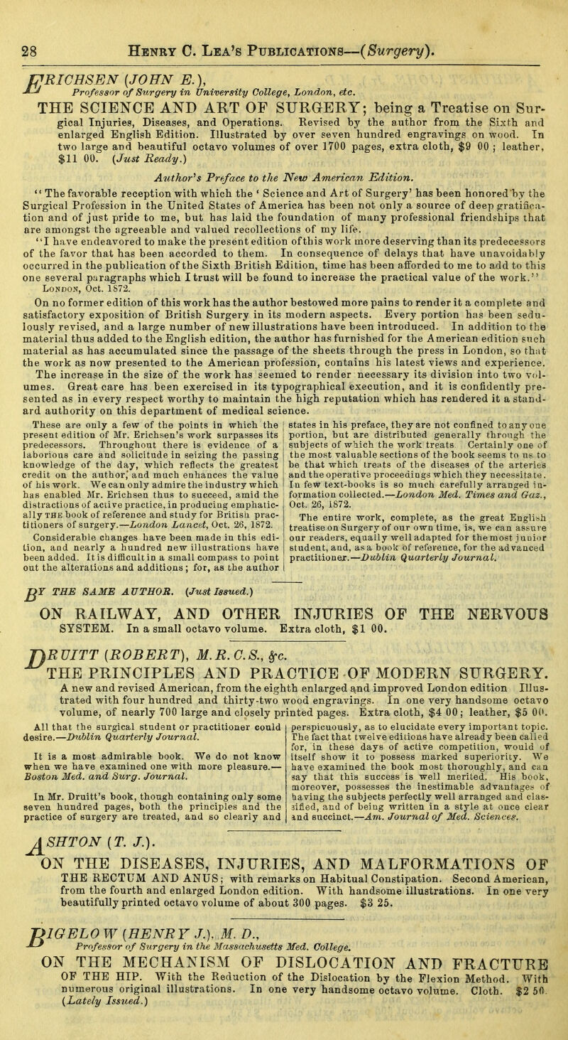 PRICHSEN {JOHN E.), Professor of Surgery in University College, London, etc. THE SCIENCE AND ART OF SURGERY; being a Treatise on Sur- gioal Injuries, Diseases, and Operations. Revised by the author from the Sixth and enlarged English Edition. Illustrated by over seven hundred engravings on wood. In two large and beautiful octavo volumes of over 1700 pages, extra cloth, $9 00 ; leather, $11 00. I^Just Ready.) Author^s Preface to the New American Edition.  The favorable reception with which the ' Science and Art of Surgery' has been honored by the Surgical Profession in the United States of America has been not only a source of deep gratifica- tion and of just pride to me, but has laid the foundation of many professional friendships that are amongst the agreeable and valued recollections of my life. I have endeavored to make the present edition ofthis work more deserving than its predecessors of the favor that has been accorded to them. In consequence of delays that have unavoidably occurred in the publication of the Sixth British Edition, time has been a fforded to me to add to this one several paragraphs which Itrustwill be found to increase the practical value of the work. London, Oct. 1S72. On no former edition of this work has the author bestowed more pains to render it a complete and satisfactory exposition of British Surgery in its modern aspects. Every portion has been sedu- lously revised, and a large number of new illustrations have been introduced. In addition to the material thus added to the English edition, the author has furnished for the American edition such material as has accumulated since the passage of the sheets through the press in London, so that the work as now presented to the American profession, contains his latest views and experience. The increase in the size of the work has seemed to render necessary its division into two vol- umes. Great care has been exercised in its typographical execution, and it is confidently pre- sented as in every respect worthy to maintain the high reputation which has rendered it a stand- ard authority on this department of medical science. These are only a few of the points in which the j states in his preface, they are not confined to any one present edition of Mr. Erichsen's work surpasses its i portion, but are distributed generally through the predecessors. Throughout there is evidence of laborious care and solicitude in seizing the passing knowledge of the day, which reflects the greatest credit on the author,' and much enhances the value of his work. We can only admire the industry which subjects of which the work treats Certainly one of the most valuable sections of the book seems to us to be that which treats of the diseases of the arteries and the operative proceedings which they necessitate. In few text-books is so much carefully arranged in- has enabled Mr. Erichsen thus to succeed, amid the ; formation collected.—London Med. Times and Gaz. distractions of active practice, in producing emphatic- ally the book of reference and study for British prac- titioners of surgery.—London Lancet, Oct. 26, 1872. Considerable changes have been made in this edi- tion, and nearly a hundred new illustrations have been added. It is dif&cultin a small compass to point out the alterations and additions : for, as the author Oct. 26, 1872. The entire work, complete, as the great English treatise on Surgery of our own time, is, we can assure our readers, equally well adapted for the most j uuior student, and, as a book Of reference, for the advanced practitioner.—Dublin Quarterly Journal. THE SAME AUTHOR. {Just Issued.) ON RAILWAY, AND OTHER INJURIES OF THE NERVOUS SYSTEM. In a small octavo volume. Extra cloth, $1 00. \RVITT [ROBERT], M.R.G.S., Src. THE PRINCIPLES AND PRACTICE OF MODERN SURGERY. A new and revised American, from the eighth enlarged and improved London edition Illus- trated with four hundred and thirty-two wood engravings. In one very handsome octavo volume, of nearly 700 large and closely printed pages. Extra cloth, $4 00 ; leather, $5 OC. All that the surgical student or practitioner could desire.—Dublin Quarterly Journal. It is a most admirable book. We do not know when we have examined one with more pleasure.— Boston Med. and Surg. Journal. In Mr. Druitt's book, though containing only some seven hundred pages, both the principles and the practice of surgery are treated, and so clearly and perspicuously, as to elucidate every important topic. The fact that twelve editions have already been called for, in these days of active competition, would of itself show it to possess marked superiority. We have examined the book most thoroughly, and can say that this success is well merited. His book, moreover, possesses the inestimable advantages of having the subjects perfectly well arranged and clas- sified, and of being written in a style at once clear and succinct.—Am. Journal of Med. Sciences. J^SHTON [T. J.). ON THE DISEASES, INJURIES, AND MALFORMATIONS OF THE RECTUM AND ANUS; with remarks on Habitual Constipation. Second American, from the fourth and enlarged London edition. With handsome illustrations. In one very beautifully printed octavo volume of about 300 pages. $3 25. ?IGELOW [HENRY J.), M. D., Professor of Surgery in the Massachusetts Med. College. ON THE MECHANISM OF DISLOCATION AND FRACTURE OF THE HIP. With the Reduction of the Dislocation by the Flexion Method. With numerous original illustrations. In one very handsome octavo volume. Cloth. $2 60. {Lately Issued.)