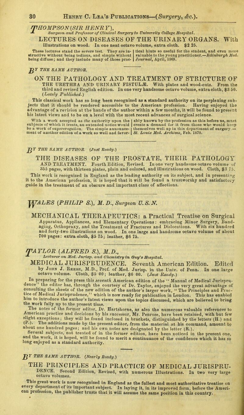 /THOMPSON{SIR HENRY), Surgeon and Professor of Clinical Surgery to University College Hos2^ital. LECTURES ON DISEASES OF THE URINARY ORGANS. With illustrations on wood. In one neat octavo volume, extra cloth. $2 25. These lectures stand the severe test. They are in- I tical hints so useful for the student, and even more structive without being tedious, and simple without valuable to the young practitioner.—Edinburgh Med. being diffuse; and they include many of those prac- | Journal^ April, 1869. J^r THE SAME AUTHOR. ON THE PATHOLOGY AND TREATMENT OF STRICTURE OP THE URETHEA AND URINARY FISTULA. With plates and wood-cuts. From the third and revised English edition. In one very handsome octavo volume, extra cloth, $3 50. {Lately Fuhlished.) This classical work has so long been recognized as a standard authority on its perplexing sub- jects that it should be rendered accessible to the American profession. Having enjoyed thg advantage of a revision at the hands of the author within a few months, it will be found to present his latest views and to be on a level with the most recent advances of surgical science. With a work accepted as the authority upon the I ably known by the profession as this before us, muet subjects of which it treats, an extended notice would | create a demand fur it from those who would keop be a work of supererogation. The simple announce- I themselves well up in this department of surgery — ment of another edition of a work so well and favor- | St. Louis Med. Archives, Feb. 1870. THE SAME AUTHOR. (Just Ready.) THE DISEASES OF THE PROSTATE, THEIR PATHOLOGY AND TREATMENT. Fourth Edition, Revised. In one very handsome octavo volume of J-^55 pages, with thirteen plates, plain and colored, and illustrations on wood. Cloth, $3 75. This work is recognized in England as the leading authority on its subject, and in presenting it to the American profession, it is hoped that it will be found a trustworthy and satisfactory guide in the treatment of an obscure and important class of affections. jyALES {PHILIP S.), M.D., Surgeon U.S.N. MECHANICAL THERAPEUTICS: a Practical Treatise on Surgical Apparatus, Appliances, and Elementary Operations : embracing Minor Surgery, Band- aging, Orthopraxy, and the Treatment of Fractures and Dislocations. With six hundred and forty-two illustrations on wood. In one large and handsome octavo volume of about 700 pages: extra cloth, $5 75; leather, $6 75. rfAYLOR {ALFRED S.), M.D., Lecturer on Med. Jurisp. and Chemistry in Guy's Hospital. MEDICAL JURISPRUDENCE. Seventh American Edition. Edited by John J. Reese, M.D., Prcf. of Med. Jurisp. in the Univ. of Penn. In one large octavo volume. Cloth, $5 00 ; leather, $6 00. {Jit,st Ready.) In preparing for the press this seventh American edition of the  Manual of Medical Jurispru- dence the editor has, through the courtesy of Dr. Taylor, enjoyed the very great advantage of consulting the sheets of the new edition of the author's larger work,  The Principles and Prac- tice of Medical Jurisprudence, which is now ready for publication in London. This has enabled him to introduce the author's latest views upon the topics discussed, which are believed to bring the work fully up to the present time. The notes of the former editor, Dr. Hartshorne, as also the numerous valuable references to American practice and decisions by his successor, Mr. Penrose, have been retained, with but few slight exceptions ; they will be found inclosed in brackets, distinguished by the letters (H.) and (P.). The additions made by the present editor, from the material at his command, amount to about one hundred pages; and his own notes are designated by the letter (R.). Several subjects, not treated of in the former edition, have been noticed in the present one, and the work, it is hoped, will be found to merit a continuance of the confidence which it has so long enjoyed as a standard authority. THE SAME AUTHOR. {Nearly Ready.) THE PRINCIPLES AND PRACTICE OF MEDICAL JURISPRU- DENCE. Second Edition, Revised, with numerous Illustrations. In two very large octavo volumes. This great work is now recognized in England as the fullest and most authoritative treatise on every department of its important subject. In laying it, in its improved form, before the Ameri- can profession, the publisher trusts that it will assume the same position in this country.