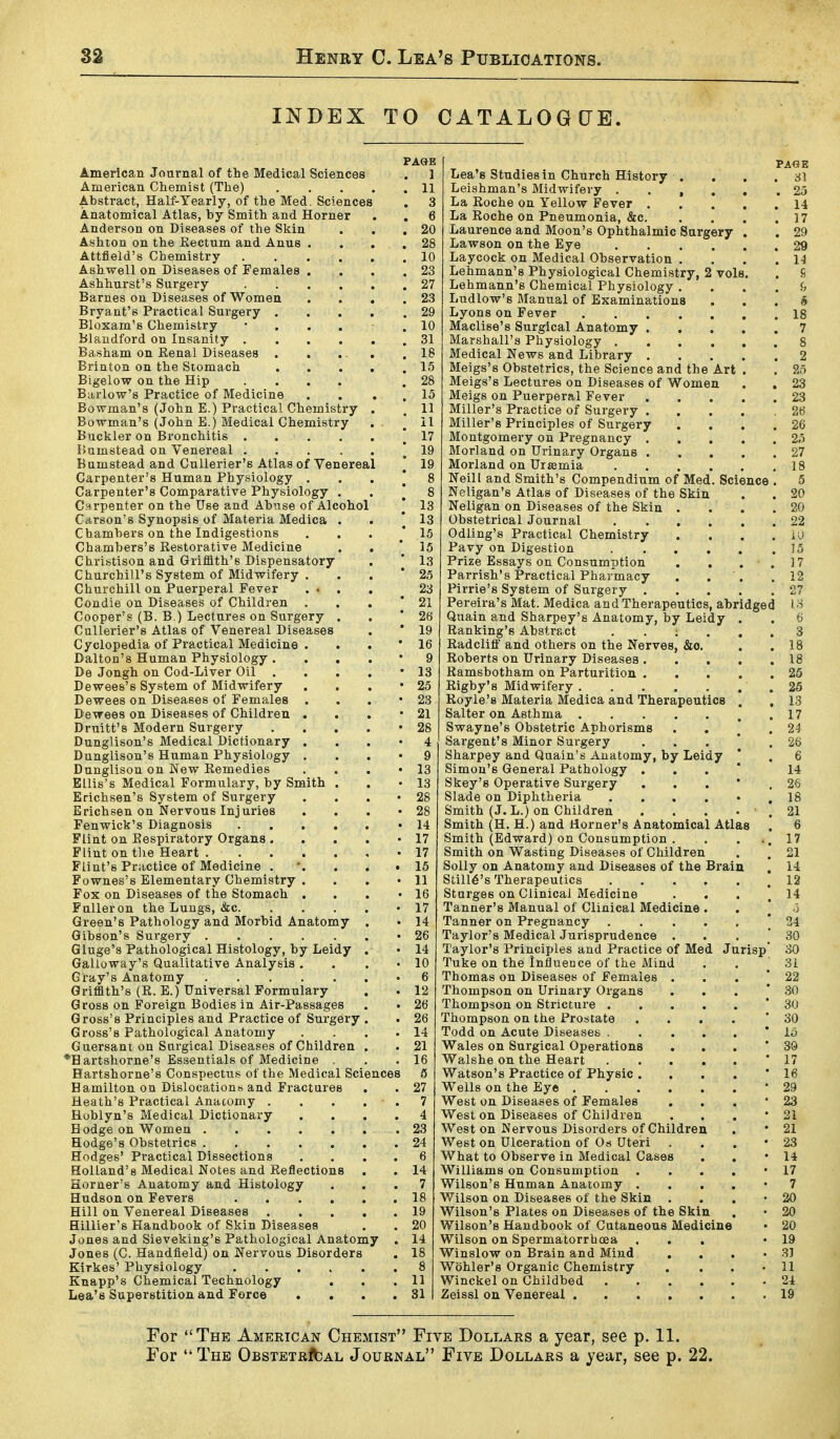 INDEX TO CATALOGCJE. PAGE American Journal of the Medical Sciences . 1 American Chemist (The) 11 Abstract, Half-Yearly, of the Med. Sciences . 3 Anatomical Atlas, by Smith and Horner . . 6 Anderson on Diseases of the Skin . . ,20 Ashion on the Eectum and Anus . . . ,28 Attfleld's Chemistry 10 Ashwell on Diseases of Females . . , .23 Ashhurst's Surgery 27 Barnes on Diseases of Women . . . .23 Bryant's Practical Surgery 29 Bloxam's Chemistry 10 Blaudford on Insanity 31 Basham on Eenal Diseases . . . . .18 Brinton on the Stomach 15 Bigelow on the Hip .... .28 Barlow's Practice of Medicine . . , . 15 Bowman's (John E.) Practical Chemistry . . 11 Bowman's (John E.) Medical Chemistry . ^ 11 Buckler on Bronchitis ! 17 liamstead on Venereal ! 19 Bumstead and CuUerier's Atlas of Venereal [ 19 Carpenter's Human Physiology . . . [ 8 Carpenter's Comparative Physiology . . * 8 Carpenter on the Use and Abuse of Alcohol [ 13 Carson's Synopsis of Materia Medica . . i 13 Chambers on the Indigestions . . . .'15 Chambers's Restorative Medicine . . ' 15 Chribtison and Griffith's Dispensatory . [ 13 Churchill's System of Midwifery . . . * 25 Churchill on Puerperal Fever ... . 23 Condie on Diseases of Children . . . * 21 Cooper's (B. B.) Lectures on Surgery . . '26 CuUerier's Atlas of Venereal Diseases . * 19 Cyclopedia of Practical Medicine . . . ' 16 Dalton's Human Physiology. . . , • 9 De Jongh on Cod-Liver Oil . . . . 13 Dewees's System of Midwifery . . . '25 Dewees on Diseases of Females . . . '23 Dewees on Diseases of Children . . . '21 Druitt's Modern Surgery . . , . • 28 Dunglison's Medical Dictionary . . , • 4 Dunglison's Human Physiology . . . • 9 Dunglison on New Remedies . . . '13 Ellis's Medical Formulary, by Smith . . -13 Erichsen's System of Surgery . . . • 28 Erichsen on Nervous Injuries . . , '28 Fenwick's Diagnosis '14 Flint on Respiratory Organs. . , . -17 Flint on tlie Heart , • 17 Flint's Practice of Medicine . *. . . .15 Fownes's Elementary Chemistry . . . '11 Fox on Diseases of the Stomach . . . • 16 Fulleron the Lungs, &c • 17 Green's Pathology and Morbid Anatomy . • 14 Gibson's Surgery '26 Gluge's Pathological Histology, by Leidy . • 14 Galloway's Qualitative Analysis . . . '10 Gray's Anatomy -6 Grifath's (R. E.) Universal Formulary , . 12 Gross on Foreign Bodies in Air-Passages . . 26 Gross's Principles and Practice of Surgery . . 26 Gross's Pathological Anatomy . . . .14 Guersant on Surgical Diseases of Children . . 21 •H artshorne's Essentials of Medicine . .16 Hartshorne's Conspectus of the Medical Sciences 5 Hamilton on Dislocations and Fractures . . 27 Heath's Practical Anatomy . . . . . 7 Hoblyn's Medical Dictionary .... 4 Hodge on Women 23 Hodge's Obstetrics 24 Hodges' Practical Dissections .... 6 Holland's Medical Notes and Reflections . . 14 Horner's Anatomy and Histology ... 7 Hudson on Fevers 18 Hill on Venereal Diseases 19 Hillier's Handbook of Skin Diseases . . 20 Jones and Sieveking's Pathological Anatomy . 14 Jones (C. Handfleld) on Nervous Disorders , 18 Kirkes' Physiology 8 Knapp's Chemical Technology , . .11 Lea's Superstition and Force . . , .31 Lea's Studies in Church History . , . . 31 Leishman's Midwifery 25 La Roche on Yellow Fever 14 La Roche on Pneumonia, &c 17 Laurence and Moon's Ophthalmic Surgery . . 29 Lawson on the Eye 29 Laycock on Medical Observation . , . .14 Lehmann's Physiological Chemistry, 2 vols. . S Lehmann's Chemical Physiology. . . . f> Ludlow's Manual of Examinations ... 5 Lyons on Fever 18 Maclise's Surgical Anatomy 7 Marshall's Physiology 8 Medical News and Library 2 Meigs's Obstetrics, the Science and the Art . . 25 Meigs's Lectures on Diseases of Women . . 23 Meigs on Puerperal Fever 23 Miller's Practice of Surgery ..... 26 Miller's Principles of Surgery . . . .26 Montgomery on Pregnancy 2«i Morland on Urinary Organs 27 Morland on Uiffimia 18 Neil I and Smith's Compendium of Med. Science . 5 Neligan's Atlas of Diseases of the Skin . . 20 Neligan on Diseases of the Skin . . . .20 Obstetrical Journal 22 Odling's Practical Chemistry . . . . ii) Pavy on Digestion 15 Prize Essays on Consumption , , . . 17 Parrish's Practical Pharmacy . . . .12 Pirrie's System of Surgery 27 Pereira's Mat. Medica and Therapeutics, abridged '.•■5 Quain and Sharpey's Anatomy, by Leidy . . 6 Ranking's Abstract . . ; . . .3 Radcliff and others on the Nerves, &o. . .18 Roberts on Urinary Diseases 18 Ramsbotham on Parturition 25 Rigby's Midwifery ....... 25 Royle's Materia Medica and Therapeutics . . 13 Salter on Asthma .17 Swayne's Obstetric Aphorisms . . , .24 Sargent's Minor Surgery ... * . 26 Sharpey and Quain's Anatomy, by Leidy ' . 6 Simon's General Pathology ... * 14 Skey's Operative Surgery . . . ' . 26 Slade on Diphtheria ...... 18 Smith (J. L.) on Children . . . • . 21 Smith (H. H.) and Horner's Anatomical Atlas . 6 Smith (Edward) on Consumption . . . -.17 Smith on Wasting Diseases of Children . . 21 Solly on Anatomy and Diseases of the Brain . 14 Still6's Therapeutics .12 Sturges on Clinical Medicine . . . .14 Tanner's Manual of Clinical Medicine . . ] 0 Tanner on Pregnancy ..... | 24 Taylor's Medical Jurisprudence . . . . 30 Taylor's Principles and Practice of Med Jurisp 30 Tuke on the Intiueuce of the Mind . , .31 Thomas on Diseases of Females . . . ' 22 Thompson on Urinary Organs . . . * .30 Thompson on Stricture * 3U Thompson on the Prostate .... '30 Todd on Acute Diseases '15 Wales on Surgical Operations . . . ' 30 Walshe on the Heart * 17 Watson's Practice of Physic . . . . * 16 Wells on the Eye '29 West on Diseases of Females . . . ■ 23 West on Diseases of ChiJdren . . , '21 West on Nervous Disorders of Children . • 21 West on Ulceration of Os Uteri . . . - 23 What to Observe in Medical Cases . . -14 Williams on Consumption . . . . • 17 Wilson's Human Anatomy . . . . • 7 Wilson on Diseases of the Skin . . . • 20 Wilson's Plates on Diseases of the Skin . • 20 Wilson's Handbook of Cutaneous Medicine • 20 Wilson on Spermatorrhosa . , . -19 Winslow on Brain and Mind , , . 'SI Wohler's Organic Chemistry . . . • 11 Winckel on Childbed 24 Zeissl on Venereal 19 For The American Chemist Five Dollars a year, see p. 11. For  The OBSTExuffcAL Journal Five Dollars a year, see p. 22,