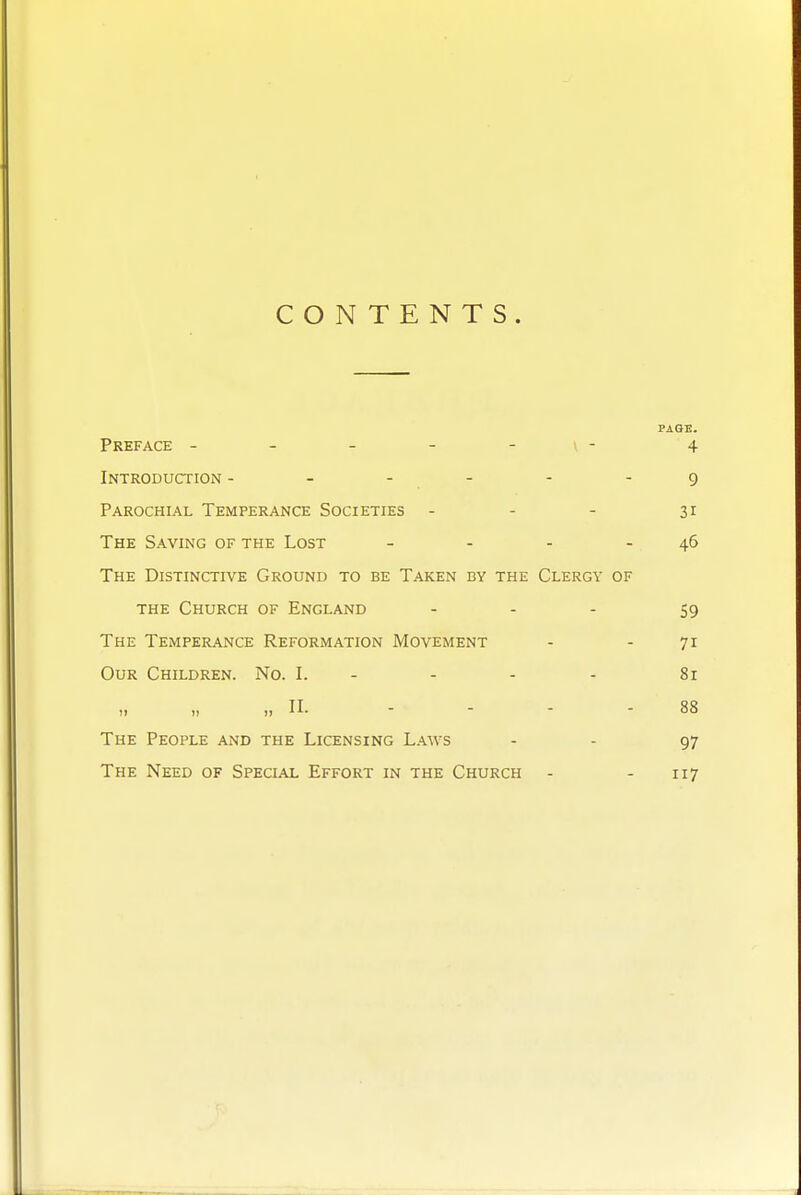 CONTENTS. PAGE. Preface - - - - - \ - 4 Introduction - - - - - - 9 Parochial Temperance Societies - - - 31 The Saving of the Lost - - - - 46 The Distinctive Ground to be Taken by the Clergy of THE Church of England - . . 59 The Temperance Reformation Movement - - 71 Our Children. No. I. - - - - 81 „ „ ), II. - - - - 88 The People and the Licensing L.ws - - 97 The Need of Special Effort in the Church - - 117