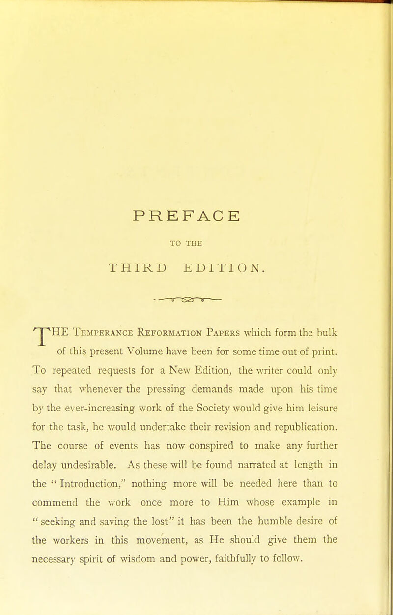 TO THE THIRD EDITION. HE Temperance Reformation Papers M'hich form the bulk of this present Volume have been for some time out of print. To repeated requests for a New Edition, the writer could only say that whenever the pressing demands made upon his time by the ever-increasing work of the Society would give him leisure for the task, he would undertake their revision and republication. The course of events has now conspired to make any further delay undesirable. As these will be found narrated at length in the  Introduction/' nothing more will be needed here than to commend the work once more to Him whose example in seeking and saving the lost it has been the humble desire of the workers in this movement, as He should give them the necessary spirit of wisdom and power, faithfully to follow.