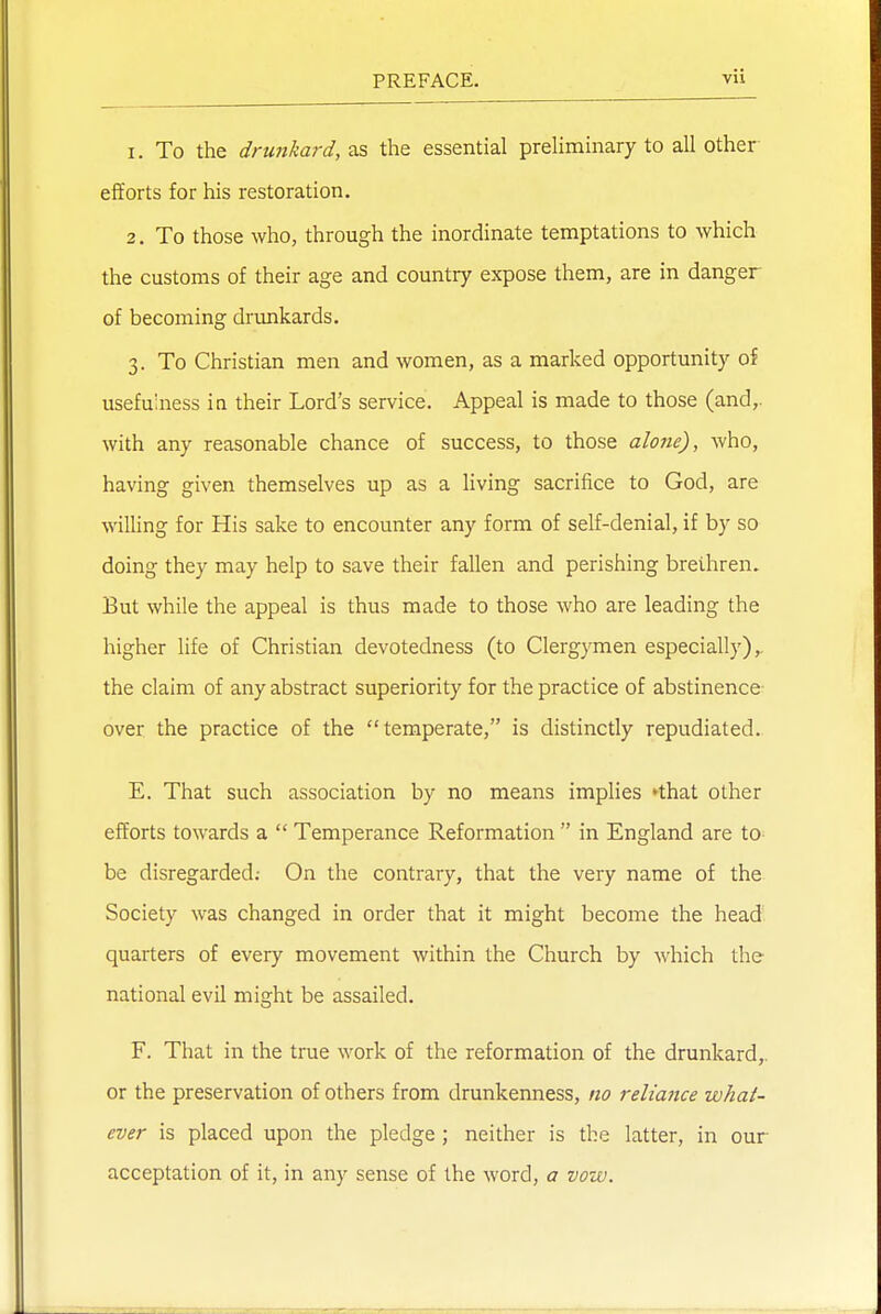 1. To the drunkard, the essential preliminary to all other efforts for his restoration. 2. To those who, through the inordinate temptations to which the customs of their age and country expose them, are in danger of becoming drunkards. 3. To Christian men and women, as a marked opportunity of usefulness iu their Lord's service. Appeal is made to those (and,, with any reasonable chance of success, to those alone), who, having given themselves up as a living sacrifice to God, are willing for His sake to encounter any form of self-denial, if by so doing they may help to save their fallen and perishing brethren. But while the appeal is thus made to those who are leading the higher hfe of Christian devotedness (to Clergymen especially),, the claim of any abstract superiority for the practice of abstinence over the practice of the temperate, is distinctly repudiated. E. That such association by no means implies 'that other efforts towards a  Temperance Reformation  in England are to^ be disregarded; On the contrary, that the very name of the Society was changed in order that it might become the head quarters of every movement within the Church by which the national evil might be assailed. F. That in the true work of the reformation of the drunkard,, or the preservation of others from drunkenness, no reliance what- ever is placed upon the pledge ; neither is the latter, in our acceptation of it, in any sense of the word, a vow.