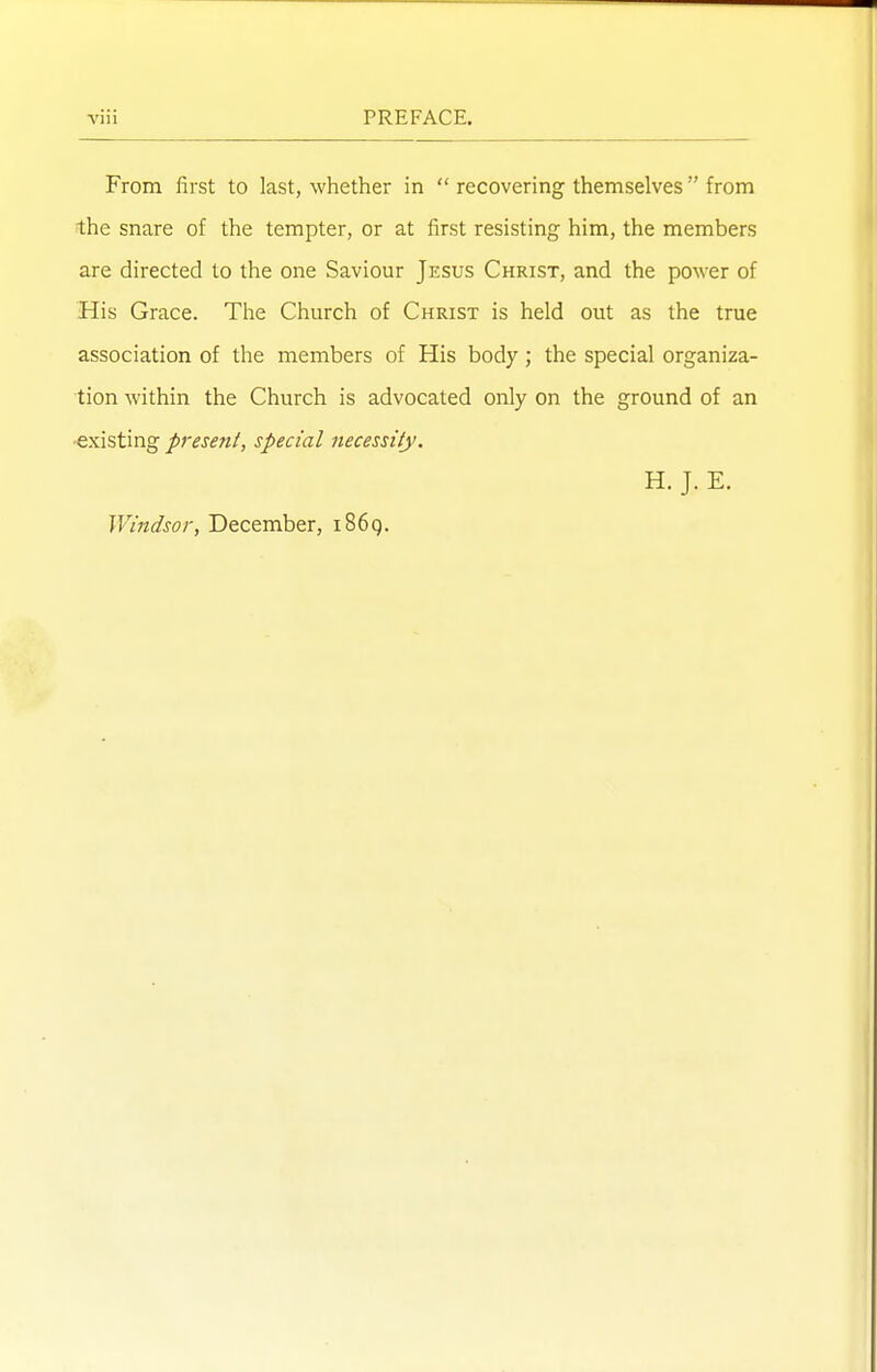 From first to last, whether in  recovering themselves from the snare of the tempter, or at first resisting him, the members are directed to the one Saviour Jesus Christ, and the power of His Grace. The Church of Christ is held out as the true association of the members of His body ; the special organiza- tion within the Church is advocated only on the ground of an •existing presetit, special necessity. H. J. E. Windsor, December, i86g.