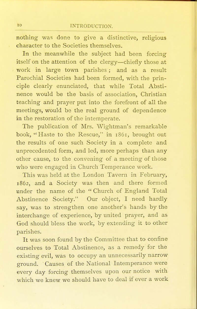 nothing was done to give a distinctive, religious character to the Societies themselves. In the meanwhile the subject had been forcing itself on the attention of the clergy—chiefly those at work in large town parishes ; and as a result Parochial Societies had been formed, with the prin- ciple clearly enunciated, that while Total Absti- nence would be the basis of association. Christian teaching and prayer put into the forefront of all the meetings, would be the real ground of dependence in the restoration of the intemperate. The publication of Mrs. Wightman's remarkable book, Haste to the Rescue, in 1861, brought out the results of one such Society in a complete and unprecedented form, and led, more perhaps than any other cause, to the convening of a meeting of those who were engaged in Church Temperance work. This was held at the London Tavern in February, 1862, and a Society was then and there formed under the name of the  Church of England Total Abstinence Society. Our object, I need hardly say, was to strengthen one another's hands by the interchange of experience, by united prayer, and as God should bless the work, by extending it to other parishes. It was soon found by the Committee that to confine ourselves to Total Abstinence, as a remedy for the existing evil, was to occupy an unnecessarily narrow ground. Causes of the National Intemperance were every day forcing themselves upon our notice with which we knew we should have to deal if ever a work