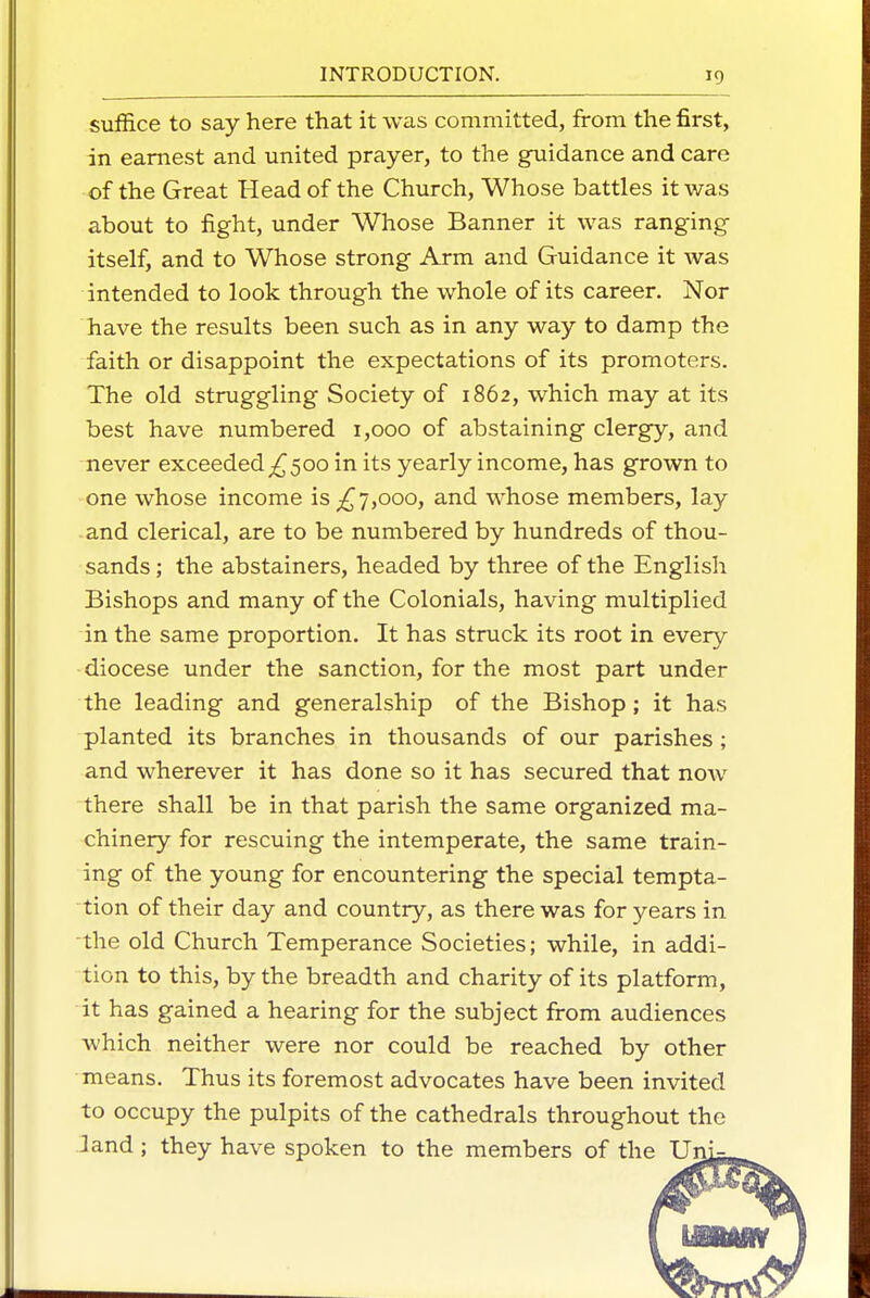 suffice to say here that it was committed, from the first, in earnest and united prayer, to the guidance and care of the Great Head of the Church, Whose battles it was about to fight, under Whose Banner it was ranging itself, and to Whose strong Arm and Guidance it was intended to look through the whole of its career. Nor have the results been such as in any way to damp the faith or disappoint the expectations of its promoters. The old struggling Society of 1862, which may at its best have numbered 1,000 of abstaining clergy, and never exceeded ^500 in its yearly income, has grown to one whose income is ^7,000, and whose members, lay and clerical, are to be numbered by hundreds of thou- sands ; the abstainers, headed by three of the English Bishops and many of the Colonials, having multiplied in the same proportion. It has struck its root in every diocese under the sanction, for the most part under the leading and generalship of the Bishop; it has planted its branches in thousands of our parishes ; and wherever it has done so it has secured that now there shall be in that parish the same organized ma- chinery for rescuing the intemperate, the same train- ing of the young for encountering the special tempta- tion of their day and country, as there was for years in the old Church Temperance Societies; while, in addi- tion to this, by the breadth and charity of its platform, it has gained a hearing for the subject from audiences which neither were nor could be reached by other means. Thus its foremost advocates have been invited to occupy the pulpits of the cathedrals throughout the land; they have spoken to the members of the Un'