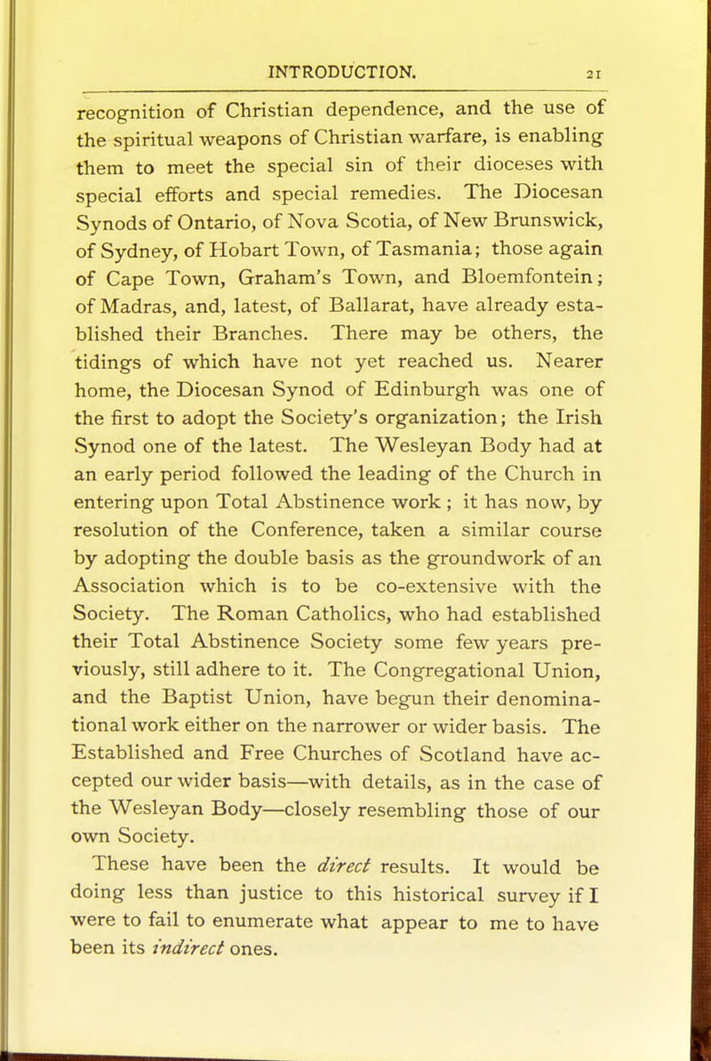 recognition of Christian dependence, and the use of the spiritual weapons of Christian warfare, is enabling- them to meet the special sin of their dioceses with special efforts and special remedies. The Diocesan Synods of Ontario, of Nova Scotia, of New Brunswick, of Sydney, of Hobart Town, of Tasmania; those again of Cape Town, Graham's Town, and Bloemfontein; of Madras, and, latest, of Ballarat, have already esta- blished their Branches. There may be others, the tidings of which have not yet reached us. Nearer home, the Diocesan Synod of Edinburgh was one of the first to adopt the Society's organization; the Irish Synod one of the latest. The Wesleyan Body had at an early period followed the leading of the Church in entering upon Total Abstinence work; it has now, by resolution of the Conference, taken a similar course by adopting the double basis as the groundwork of an Association which is to be co-extensive with the Society. The Roman Catholics, who had established their Total Abstinence Society some few years pre- viously, still adhere to it. The Congregational Union, and the Baptist Union, have begun their denomina- tional work either on the narrower or wider basis. The Established and Free Churches of Scotland have ac- cepted our wider basis—^with details, as in the case of the Wesleyan Body—closely resembling those of our own Society. These have been the direct results. It would be doing less than justice to this historical survey if I were to fail to enumerate what appear to me to have been its indirect ones.