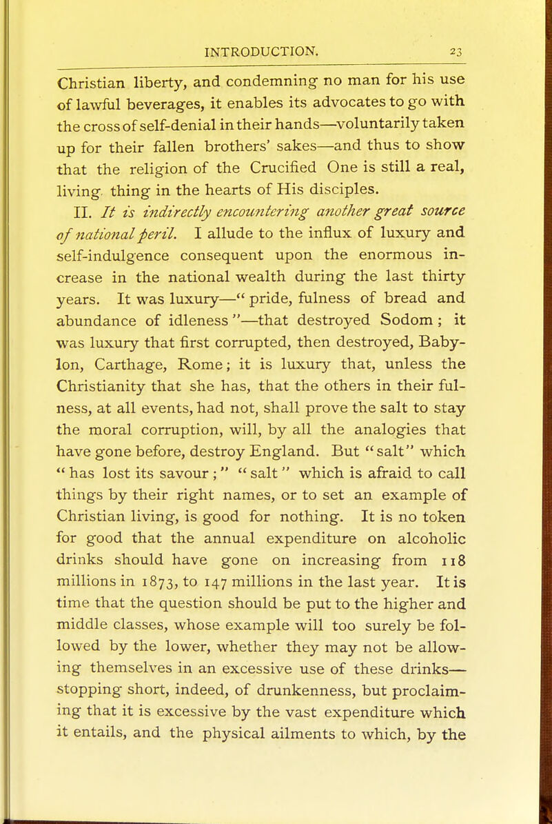 Christian liberty, and condemning no man for his use of lawful beverages, it enables its advocates to go with the cross of self-denial in their hands—voluntarily taken up for their fallen brothers' sakes—and thus to show- that the religion of the Crucified One is still a real, living thing in the hearts of His disciples. II. // ts indirectly encoimtering another great source of national peril. I allude to the influx of luxury and self-indulgence consequent upon the enormous in- crease in the national wealth during the last thirty years. It was luxury— pride, fulness of bread and abundance of idleness —that destroyed Sodom ; it was luxury that first corrupted, then destroyed, Baby- lon, Carthage, Rome; it is luxury that, unless the Christianity that she has, that the others in their ful- ness, at all events, had not, shall prove the salt to stay the moral corruption, will, by all the analogies that have gone before, destroy England. But salt which  has lost its savour ;  salt which is afraid to call things by their right names, or to set an example of Christian living, is good for nothing. It is no token for good that the annual expenditure on alcoholic drinks should have gone on increasing from 118 millions in 1873, to 147 millions in the last year. It is time that the question should be put to the higher and middle classes, whose example will too surely be fol- lowed by the lower, whether they may not be allow- ing themselves in an excessive use of these drinks— stopping short, indeed, of drunkenness, but proclaim- ing that it is excessive by the vast expenditure which it entails, and the physical ailments to which, by the