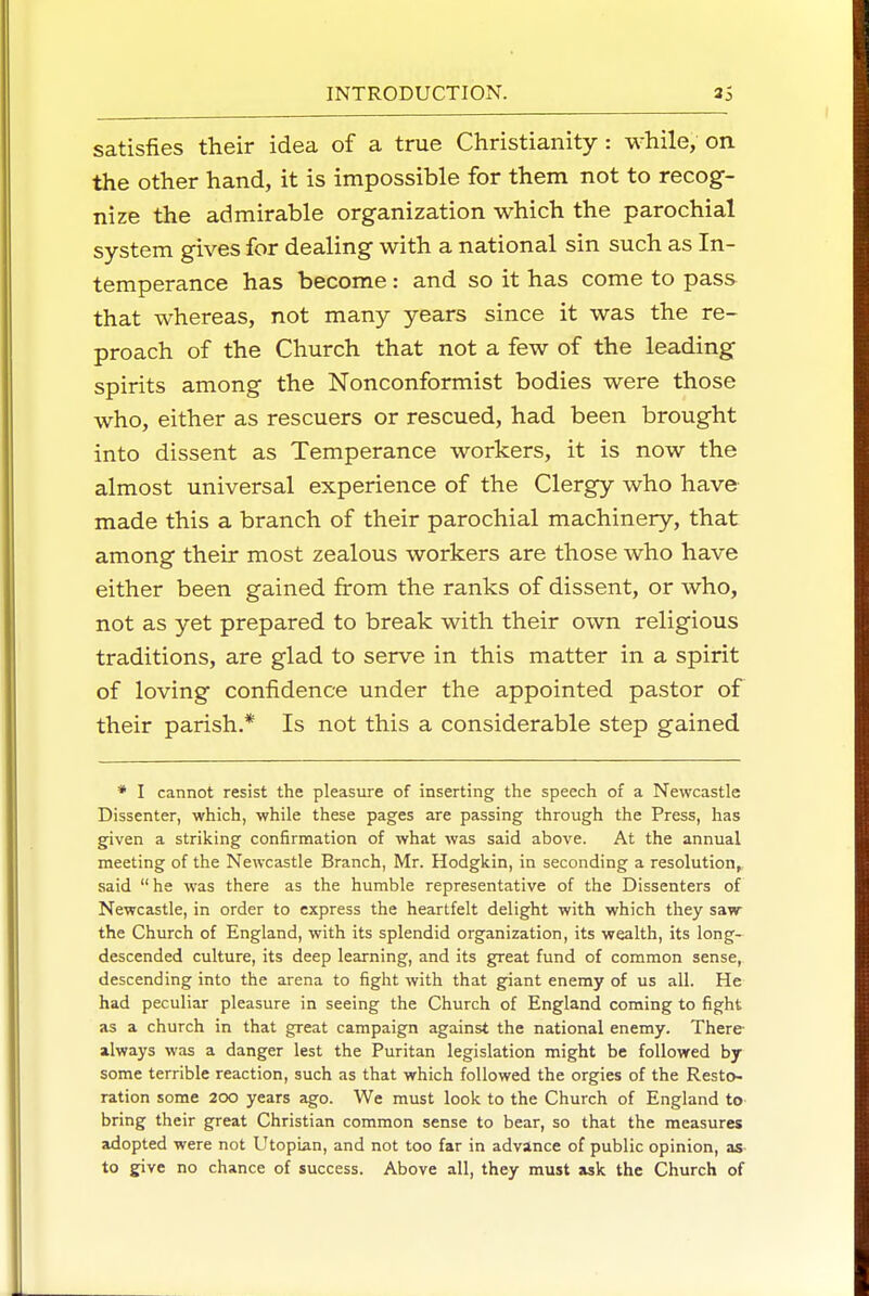 satisfies their idea of a true Christianity: while, on the other hand, it is impossible for them not to recog- nize the admirable organization which the parochial system gives for dealing with a national sin such as In- temperance has become: and so it has come to pass that whereas, not many years since it was the re- proach of the Church that not a few of the leading spirits among the Nonconformist bodies were those who, either as rescuers or rescued, had been brought into dissent as Temperance workers, it is now the almost universal experience of the Clergy who have made this a branch of their parochial machinery, that among their most zealous workers are those who have either been gained from the ranks of dissent, or who, not as yet prepared to break with their own religious traditions, are glad to serve in this matter in a spirit of loving confidence under the appointed pastor of their parish.* Is not this a considerable step gained * I cannot resist the pleasure of inserting the speech of a Newcastle Dissenter, which, while these pages are passing through the Press, has gfiven a striking confirmation of what was said above. At the annual meeting of the Newcastle Branch, Mr. Hodgkin, in seconding a resolution^, said  he was there as the humble representative of the Dissenters of Newcastle, in order to express the heartfelt delight with which they saw the Church of England, with its splendid organization, its wealth, its long- descended culture, its deep learning, and its g^eat fund of common sense, descending into the arena to fight with that giant enemy of us all. He had peculiar pleasure in seeing the Church of England coming to fight as a church in that great campaign against the national enemy. There- always was a danger lest the Puritan legislation might be followed by some terrible reaction, such as that which followed the orgies of the Resto- ration some 200 years ago. We must look to the Church of England to bring their great Christian common sense to bear, so that the measures adopted were not Utopian, and not too far in advance of public opinion, as- to give no chance of success. Above all, they must ask the Church of