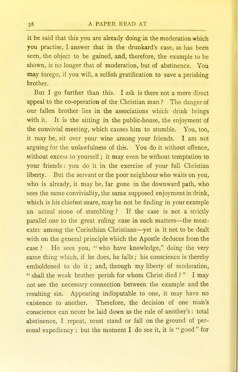 it be said that this you are already doing in the moderation which you practise, I answer that in the drunkard's case, as has been seen, the object to be gained, and, therefore, the example to be shown, is no longer that of moderation, but of abstinence. You may forego, if you will, a selfish gratification to save a perishing brother. But I go further than this. I ask is there not a more direct appeal to the co-operation of the Christian man ? The danger of our fallen brother lies in the associations which drink brings with it. It is the sitting in the public-house, the enjoyment of the convivial meeting, which causes him to stumble. You, too, it may be, sit over your wine among your friends. I am not arguing for the unlawfulness of this. You do it without offence, without excess to yourself; it may even be without temptation to your friends: you do it in the exercise of your full Christian liberty. But the servant or the poor neighbour who waits on you, who is already, it may be, far gone in the downward path, who sees the same conviviality, the same supposed enjoyment in drink, which is his chiefest snare, may he not be finding in your example an actual stone of stumbling ? If the case is not a strictly parallel one to the great ruling case in such matters—the meat- eater among the Corinthian Christians—yet is it not to be dealt ■with on the general principle which the Apostle deduces from the case ? He sees you,  who have knowledge, doing the very same thing which, if he does, he falls; his conscience is thereby emboldened to do it; and, through my liberty of moderation,  shall the weak brother perish for whom Christ died ?  I may not see the necessary connection between the example and the resulting sin. Appearing indisputable to one, it may have no existence to another. Therefore, the decision of one man's conscience can never be laid down as the rule of another's : total abstinence, I repeat, must stand or fall on the ground of per- sonal expediency : but the moment I do see it, it is  good  for