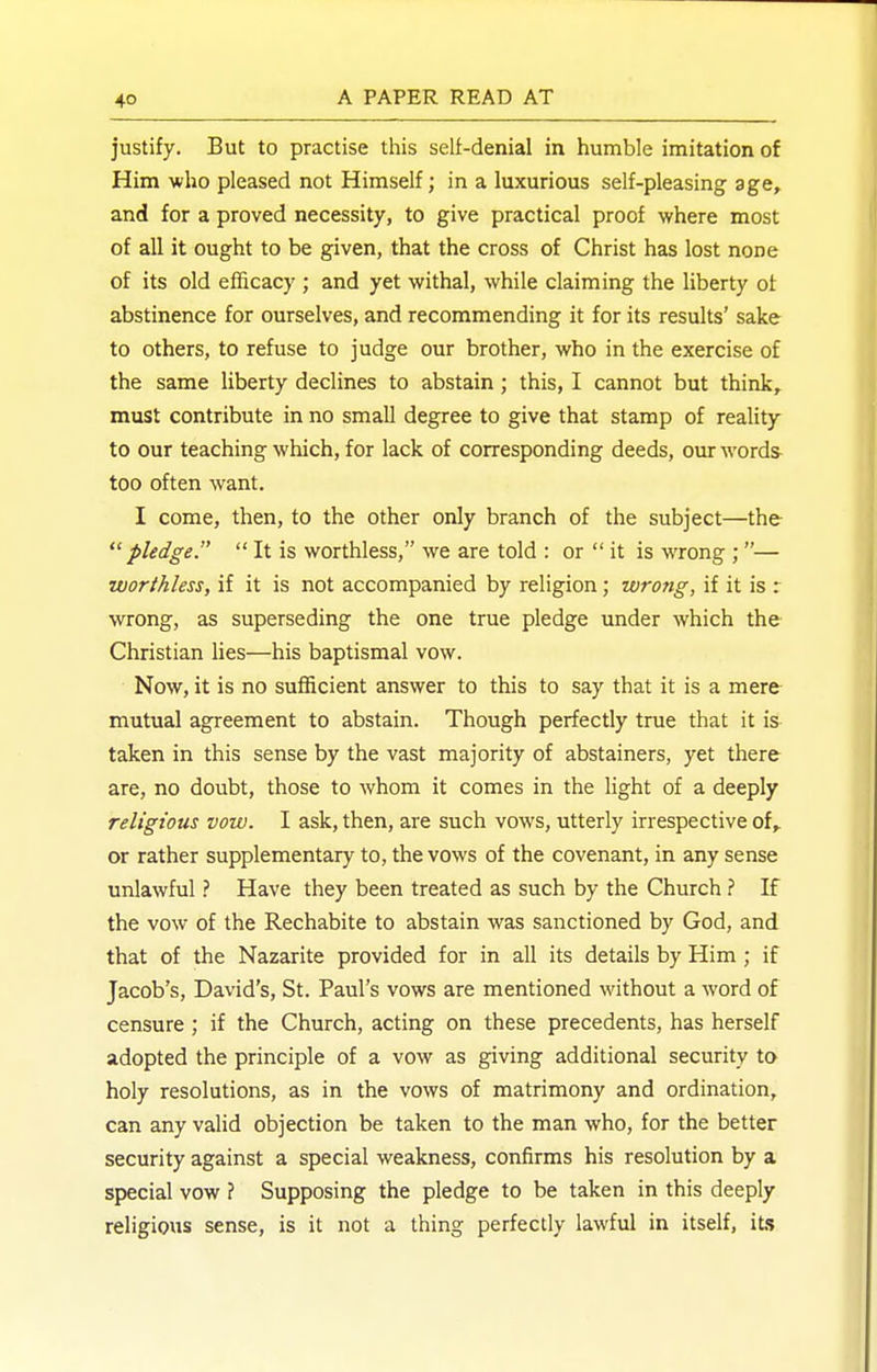 justify. But to practise this self-denial in humble imitation of Him -who pleased not Himself; in a luxurious self-pleasing age, and for a proved necessity, to give practical proof where most of all it ought to be given, that the cross of Christ has lost none of its old efficacy ; and yet withal, while claiming the liberty of abstinence for ourselves, and recommending it for its results' sake to others, to refuse to judge our brother, who in the exercise of the same liberty declines to abstain; this, I cannot but think, must contribute in no small degree to give that stamp of reality to our teaching which, for lack of corresponding deeds, ovu: words^ too often want. I come, then, to the other only branch of the subject—the pledger  It is worthless, we are told : or  it is wrong ;— worthless, if it is not accompanied by religion; wrotig, if it is r wrong, as superseding the one true pledge under which the Christian lies—his baptismal vow. Now, it is no sufficient answer to this to say that it is a mere mutual agreement to abstain. Though perfectly true that it is taken in this sense by the vast majority of abstainers, yet there are, no doubt, those to Avhom it comes in the light of a deeply religious vow. I ask, then, are such vows, utterly irrespective of, or rather supplementary to, the vows of the covenant, in any sense unlawful ? Have they been treated as such by the Church ? If the vow of the Rechabite to abstain was sanctioned by God, and that of the Nazarite provided for in all its details by Him ; if Jacob's, David's, St. Paul's vows are mentioned without a word of censure; if the Church, acting on these precedents, has herself adopted the principle of a vow as giving additional security to holy resolutions, as in the vows of matrimony and ordination, can any valid objection be taken to the man who, for the better security against a special weakness, confirms his resolution by a special vow ? Supposing the pledge to be taken in this deeply religious sense, is it not a thing perfectly lawful in itself, it.s