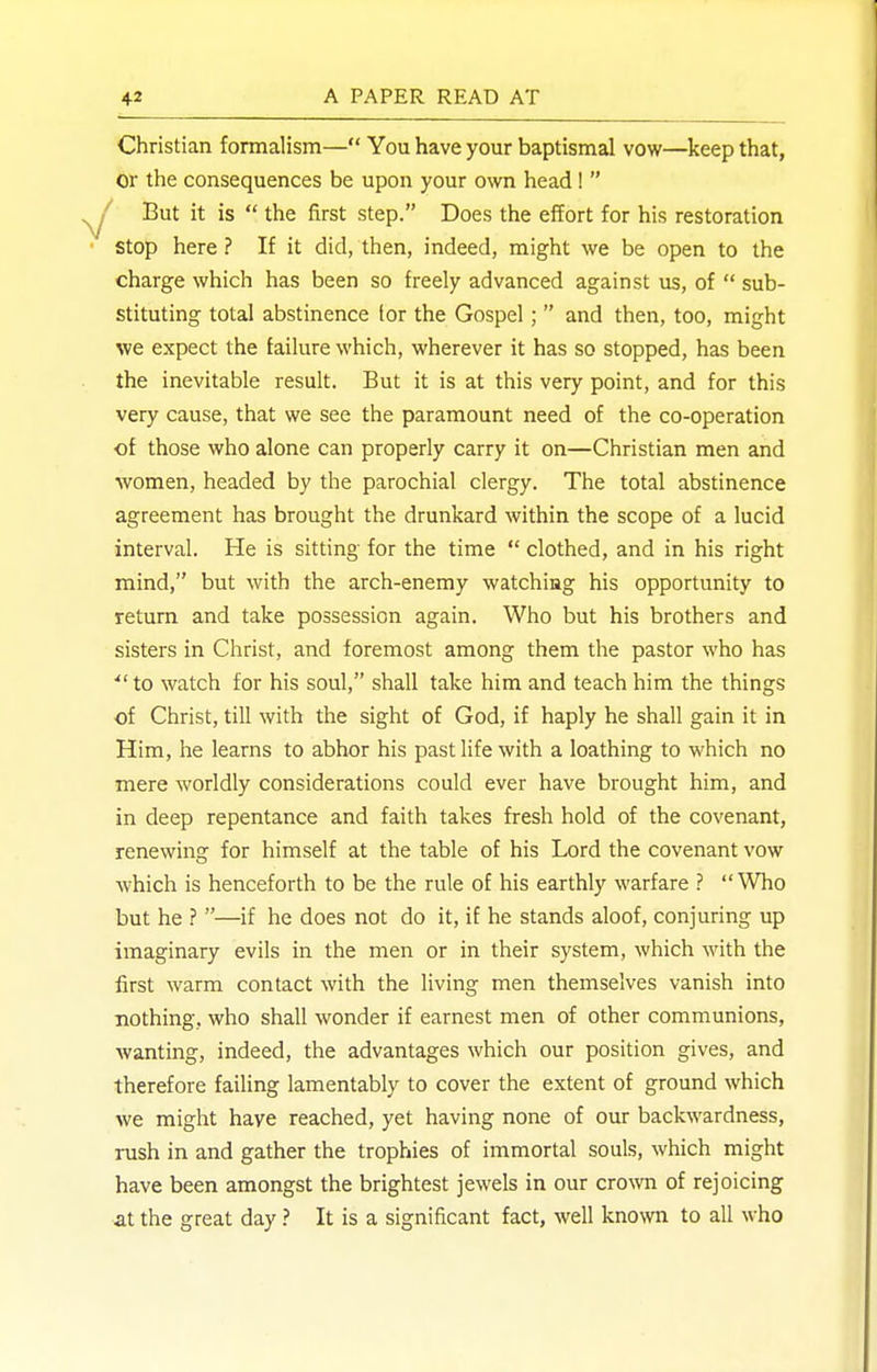 Christian formalism— You have your baptismal vow—keep that, or the consequences be upon your own head 1 But it is  the first step. Does the effort for his restoration stop here ? If it did, then, indeed, might we be open to the charge which has been so freely advanced against us, of  sub- stituting total abstinence tor the Gospel ;  and then, too, might we expect the failure which, wherever it has so stopped, has been the inevitable result. But it is at this very point, and for this very cause, that we see the paramount need of the co-operation of those who alone can properly carry it on—Christian men and women, headed by the parochial clergy. The total abstinence agreement has brought the drunkard within the scope of a lucid interval. He is sitting for the time  clothed, and in his right mind, but with the arch-enemy watching his opportunity to return and take possession again. Who but his brothers and sisters in Christ, and foremost among them the pastor who has to watch for his soul, shall take him and teach him the things of Christ, till with the sight of God, if haply he shall gain it in Him, he learns to abhor his past life with a loathing to which no mere worldly considerations could ever have brought him, and in deep repentance and faith takes fresh hold of the covenant, renewing for himself at the table of his Lord the covenant vow which is henceforth to be the rule of his earthly warfare ? Who but he ? —if he does not do it, if he stands aloof, conjuring up imaginary evils in the men or in their system, which with the first warm contact with the living men themselves vanish into nothing, who shall wonder if earnest men of other communions, wanting, indeed, the advantages which our position gives, and therefore failing lamentably to cover the extent of ground which we might have reached, yet having none of our backwardness, rush in and gather the trophies of immortal souls, which might have been amongst the brightest jewels in our crown of rejoicing at the great day It is a significant fact, well known to all who