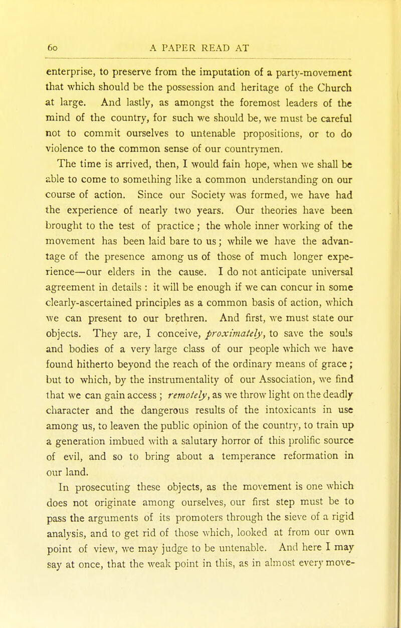 enterprise, to preserve from the imputation of a party-movement that which should be the possession and heritage of the Church at large. And lastly, as amongst the foremost leaders of the mind of the country, for such we should be, we must be careful not to commit ourselves to untenable propositions, or to do violence to the common sense of our countrymen. The time is arrived, then, I would fain hope, when we shall be able to come to someihing like a common understanding on our course of action. Since our Society was formed, we have had the experience of nearly two years. Our theories have been brought to the test of practice ; the whole inner working of the movement has been laid bare to us; while we have the advan- tage of the presence among us of those of much longer expe- rience—our elders in the cause. I do not anticipate universal agreement in details : it will be enough if we can concur in some clearly-ascertained principles as a common basis of action, which we can present to our brethren. And first, we must state our objects. They are, I conceive, proximately, to save the souls and bodies of a very large class of our people which we have found hitherto beyond the reach of the ordinary means of grace; but to which, by the instrumentality of our Association, we find that we can gain access ; remotely, as we throw light on the deadly- character and the dangerous results of the intoxicants in use among us, to leaven the public opinion of the country, to train up a generation imbued with a salutary horror of this prolific source of evil, and so to bring about a temperance reformation in our land. In prosecuting these objects, as the movement is one which does not originate among ourselves, our first step must be to pass the arguments of its promoters through the sieve of a rigid analysis, and to get rid of those which, looked at from our own point of view, we may judge to be untenable. And here I may say at once, that the weak point in this, as in almost every move-