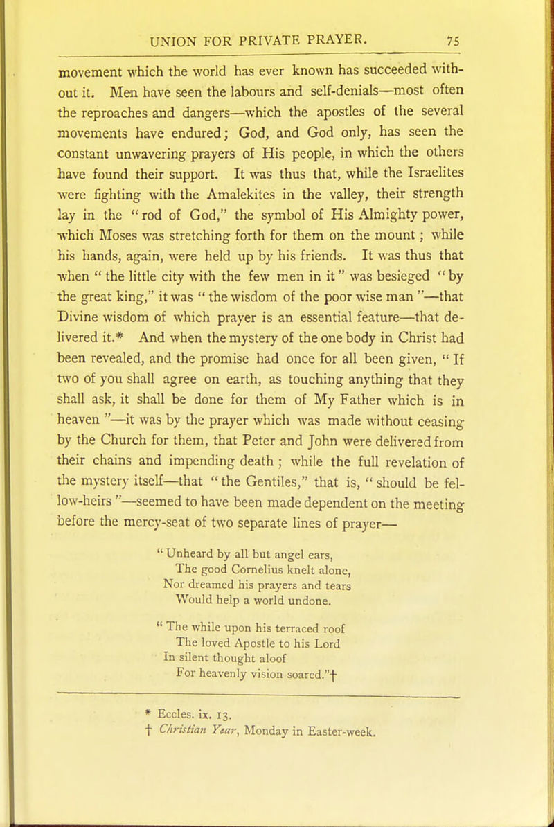 movement which the world has ever known has succeeded with- out it. Men have seen the labours and self-denials—most often the reproaches and dangers—which the apostles of the several movements have endured; God, and God only, has seen the constant unwavering prayers of His people, in which the others have found their support. It was thus that, while the Israelites were fighting with the Amalekites in the valley, their strength lay in the  rod of God, the symbol of His Almighty power, which Moses was stretching forth for them on the mount; while his hands, again, were held up by his friends. It was thus that when  the little city with the few men in it was besieged  by the great king, it was  the wisdom of the poor wise man —that Divine wisdom of which prayer is an essential feature—that de- livered it.* And when the mystery of the one body in Christ had been revealed, and the promise had once for all been given,  If ttt'O of you shall agree on earth, as touching anything that they shall ask, it shall be done for them of My Father which is in heaven —it was by the prayer which was made without ceasing by the Church for them, that Peter and John were delivered from their chains and impending death; while the full revelation of the mystery itself—that  the Gentiles, that is,  should be fel- low-heirs —seemed to have been made dependent on the meeting before the mercy-seat of two separate lines of prayer—  Unheard by all but angel ears, The good Cornelius knelt alone, Nor dreamed his prayers and tears Would help a world undone.  The while upon his terraced roof The loved Apostle to his Lord In silent thought aloof For heavenly vision soared.f * Eccles. ix. 13. f Christian Year, Monday in Easter-week.