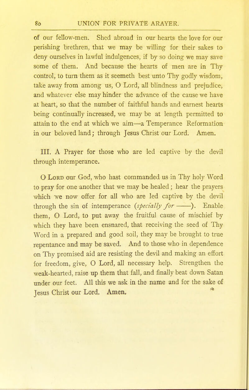 of our fellow-men. Shed abroad in our hearts the love for our perishing brethren, that we may be willing for their sakes to deny ourselves in lawful indulgences, if by so doing we ma}' save some of them. And because the hearts of men are in Thy control, to turn them as it seemeth best unto Thy godly wisdom, take away from among us, O Lord, all blindness and prejudice, and whatever else may hinder the advance of the cause we have at heart, so that the number of faithful hands and earnest hearts being continually increased, we may be at length permitted to attain to the end at which we aim—a Temperance Reformation in our beloved land; through Jesus Christ our Lord. Amen. III. A Prayer for those who are led captive by the devil through intemperance. O Lord our God, who hast commanded us in Thy holy Word to pray for one another that we may be healed; hear the prayers which we now offer for all who are led captive by the devil through the sin of intemperance {specially for ). Enable them, O Lord, to put away the fruitful cause of mischief by which they have been ensnared, that receiving the seed of Thy Word in a prepared and good soil, they may be brought to true repentance and may be saved. And to those who in dependence on Thy promised aid are resisting the devil and making an effort for freedom, give, O Lord, all necessary help. Strengthen the weak-hearted, raise up them that fall, and finally beat down Satan under our feet. All this we ask in the name and for the sake of Jesus Christ our Lord. Amen.
