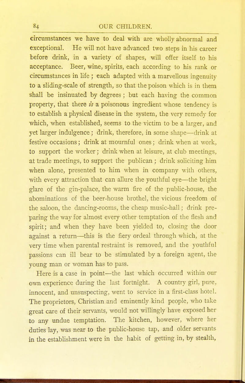 circumstances we have to deal with are wholly abnormal and exceptional. He will not have advanced two steps in his career before drink, in a variety of shapes, will offer itself to his acceptance. Beer, wine, spirits, each according to his rank or circumstances in life ; each adapted with a marvellous ingenuity to a sliding-scale of strength, so that the poison which is in them shall be insinuated by degrees; but each having the common property, that there is a poisonous ingredient whose tendency is to establish a physical disease in the system, the very remedy for which, when established, seems to the victim to be a larger, and yet larger indulgence; drink, therefore, in some shape—drink at festive occasions; drink at mournful ones; drink when at work, to support the worker; drink when at leisure, at club meetings, at trade meetings, to support the publican ; drink soliciting him when alone, presented to him when in company with others, with every attraction that can allure the youthful eye—the bright glare of the gin-palace, the warm fire of the public-house, the abominations of the beer-house brothel, the vicious freedom of the saloon, the dancing-rooms, the cheap music-hall; drink pre- paring the way for almost every other temptation of the flesh and spirit; and when they have been yielded to, closing the door against a return—this is the fiery ordeal through which, at the very time when parental restraint is removed, and the youthful passions can ill bear to be stimulated by a foreign agent, the young man or woman has to pass. Here is a case in point—the last which occurred within our own experience during the last fortnight. A country girl, pure, innocent, and unsuspecting, went to service in a first-class hotel. The proprietors. Christian and eminently kind people, who take great care of their servants, would not willingly have exposed her to any undue temptation. The kitchen, however, where her duties lay, was near to the public-house tap, and older servants in the establishment were in the habit of getting in, by stealth.