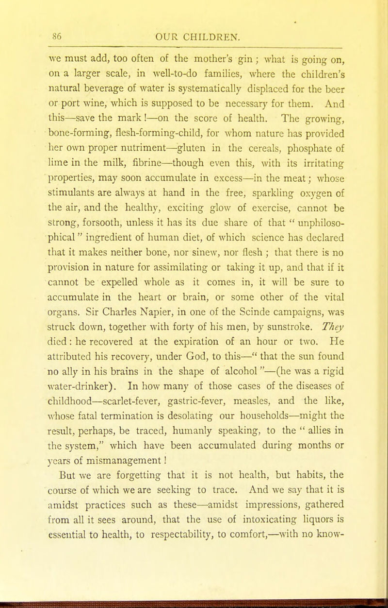 we must add, too often of the mother's gin ; what is going on, on a larger scale, in well-to-do families, where the children's natural beverage of water is systematically displaced for the beer or port wine, which is supposed to be necessary for them. And this—save the mark !—on the score of health. The growing, bone-forming, flesh-forming-child, for whom nature has provided her own proper nutriment—^gluten in the cereals, phosphate of lime in the milk, fibrine—though even this, with its irritating properties, may soon accumulate in excess—in the meat; whose stimulants are always at hand in the free, sparkling oxygen of the air, and the healthy, exciting glow of exercise, cannot be strong, forsooth, unless it has its due share of that  unphiloso- phical ingredient of human diet, of which science has declared that it makes neither bone, nor sinew, nor flesh ; that there is no provision in nature for assimilating or taking it up, and that if it cannot be expelled whole as it comes in, it will be sure to accumulate in the heart or brain, or some other of the vital organs. Sir Charles Napier, in one of the Scinde campaigns, was struck down, together with forty of his men, by sunstroke. They died: he recovered at the expiration of an hour or two. He attributed his recovery, under God, to this— that the sun found no ally in his brains in the shape of alcohol —(he was a rigid water-drinker). In how many of those cases of the diseases of childhood—scarlet-fever, gastric-fever, measles, and the like, whose fatal termination is desolating our households—might the result, perhaps, be traced, humanly speaking, to the  allies in the system, which have been accumulated during months or years of mismanagement! But we are forgetting that it is not health, but habits, the course of which we are seeking to trace. And we say that it is amidst practices such as these—amidst impressions, gathered from all it sees around, that the use of intoxicating liquors is essential to health, to respectability, to comfort,—with no know-