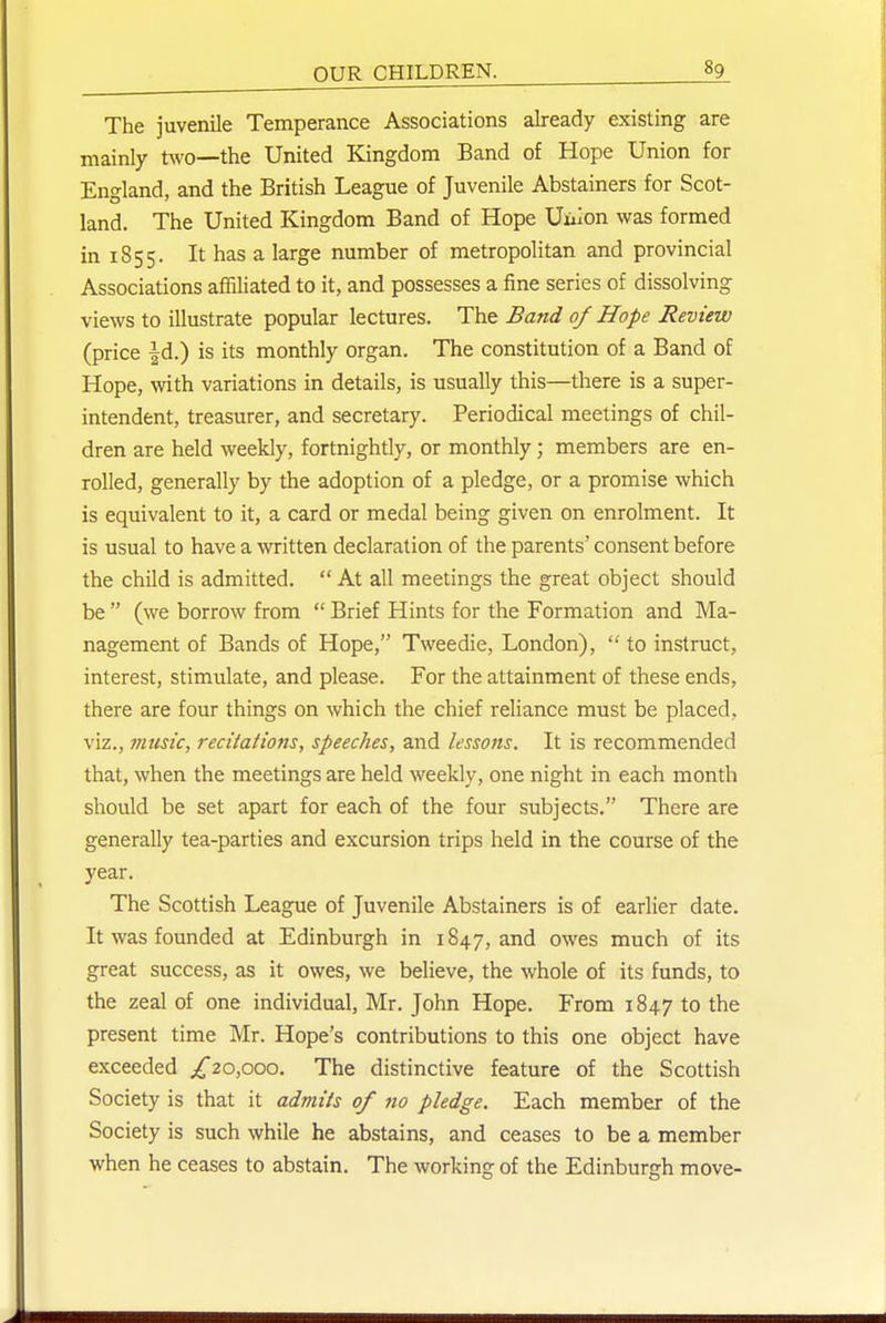 The juvenile Temperance Associations already existing are mainly two—the United Kingdom Band of Hope Union for England, and the British League of Juvenile Abstainers for Scot- land. The United Kingdom Band of Hope Uuion was formed in 1855. It has a large number of metropolitan and provincial Associations affiliated to it, and possesses a fine series of dissolving views to illustrate popular lectures. The Band of Hope Review (price |d.) is its monthly organ. The constitution of a Band of Hope, with variations in details, is usually this—there is a super- intendent, treasurer, and secretary. Periodical meetings of chil- dren are held weekly, fortnightly, or monthly ; members are en- rolled, generally by the adoption of a pledge, or a promise which is equivalent to it, a card or medal being given on enrolment. It is usual to have a written declaration of the parents' consent before the child is admitted.  At all meetings the great object should be  (we borrow from  Brief Hints for the Formation and Ma- nagement of Bands of Hope, Tweedie, London),  to instruct, interest, stimulate, and please. For the attainment of these ends, there are four things on which the chief reliance must be placed, viz., music, recitations, speeches, and lessons. It is recommended that, when the meetings are held weekly, one night in each month should be set apart for each of the four subjects. There are generally tea-parties and excursion trips held in the course of the year. The Scottish League of Juvenile Abstainers is of earlier date. It was founded at Edinburgh in 1847, and owes much of its great success, as it owes, we believe, the whole of its funds, to the zeal of one individual, Mr. John Hope, From 1847 to the present time Mr. Hope's contributions to this one object have exceeded /20,ooo. The distinctive feature of the Scottish Society is that it admits of 710 pledge. Each member of the Society is such while he abstains, and ceases to be a member when he ceases to abstain. The working of the Edinburgh move-