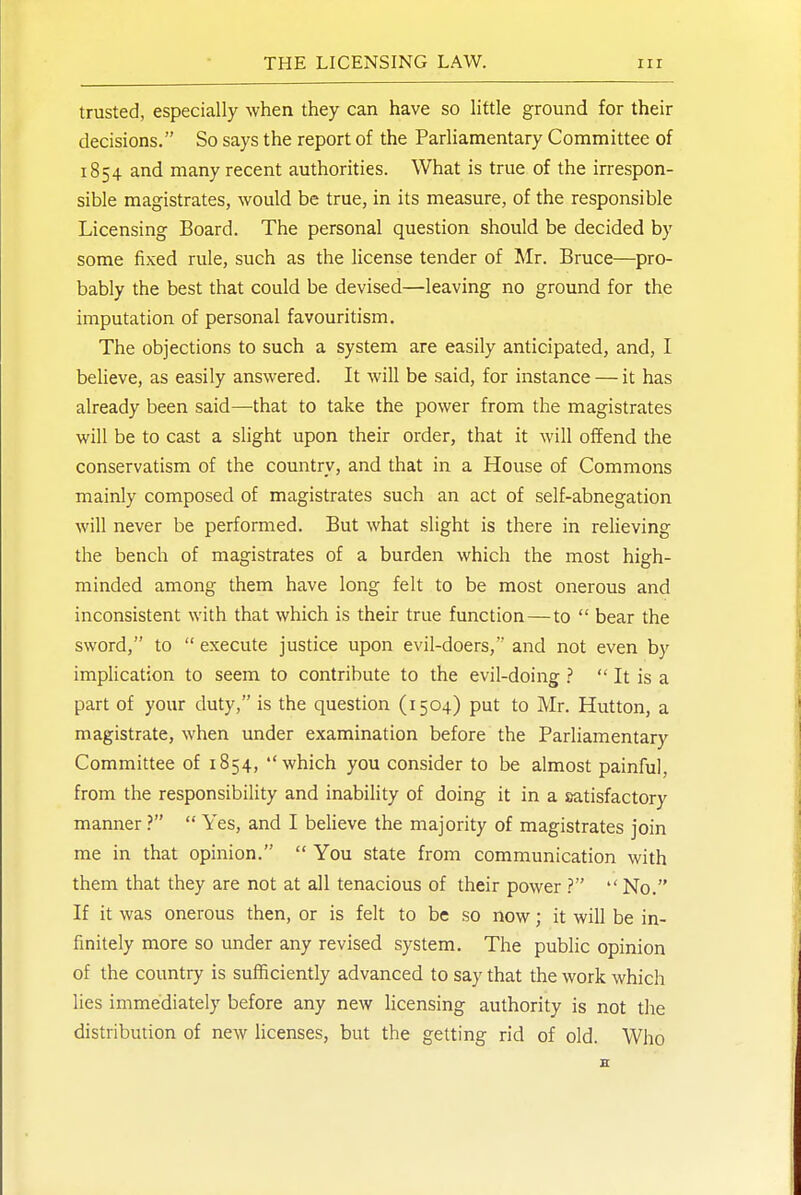 trusted, especially when they can have so little ground for their decisions. So says the report of the Parliamentary Committee of 1854 and many recent authorities. What is true of the irrespon- sible magistrates, would be true, in its measure, of the responsible Licensing Board. The personal question should be decided by some fixed rule, such as the license tender of Mr. Bruce—pro- bably the best that could be devised—leaving no ground for the imputation of personal favouritism. The objections to such a system are easily anticipated, and, I believe, as easily answered. It will be said, for instance — it has already been said—that to take the power from the magistrates will be to cast a slight upon their order, that it will offend the conservatism of the country, and that in a House of Commons mainly composed of magistrates such an act of self-abnegation will never be performed. But what slight is there in relieving the bench of magistrates of a burden which the most high- minded among them have long felt to be most onerous and inconsistent with that which is their true function—to  bear the sword, to  execute justice upon evil-doers, and not even by implication to seem to contribute to the evil-doing ?  It is a part of your duty, is the question (1504) put to Mr. Hutton, a magistrate, when under examination before the Parliamentary Committee of 1854, which you consider to be almost painful, from the responsibility and inability of doing it in a satisfactory manner ?  Yes, and I believe the majority of magistrates join me in that opinion.  You state from communication with them that they are not at all tenacious of their power  No. If it was onerous then, or is felt to be so now; it will be in- finitely more so under any revised system. The public opinion of the country is sufficiently advanced to say that the work which lies immediately before any new licensing authority is not the distribution of new licenses, but the getting rid of old. Who