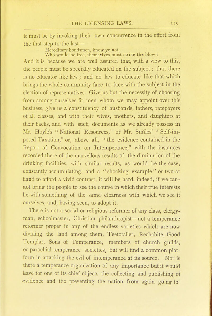 it must be by invoking their own concurrence in the effort from the first step to the last— Hereditary bondsmen, know ye not, Who would be free, themselves must strike the blow ? And it is because we are well assured that, with a view to this, the people must be specially educated on the subject; that there is no educator like law ; and no law to educate like that which brings the whole community face to face with the subject in the election of representatives. Give us but the necessity of choosing from among ourselves fit men whom we may appoint over this business, give us a constituency of husbands, fathers, ratepayers of all classes, and with their wives, mothers, and daughters at their backs, and with such documents as we already possess in Mr. Hoyle's  National Resources, or Mr. Smiles'  Self-im- posed Taxation, or, above all,  the evidence contained in the Report of Convocation on Intemperance, with the instances recorded there of the marvellous results of the diminution of the drinking facilities, with similar results, as would be the case, constantly accumulating, and a  shocking example  or two at hand to afford a vivid contrast, it will be hard, indeed, if we can- not bring the people to see the course in which their true interests lie with something of the same clearness with which we see it ourselves, and, having seen, to adopt it. There is not a social or religious reformer of any class, clergy- man, schoolmaster. Christian philanthropist—not a temperance reformer proper in any of the endless varieties which are now- dividing the land among them. Teetotaller, Rechabite, Good Templar, Sons of Temperance, members of church guilds, or parochial temperance societies, but will find a common plat- form in attacking the evil of intemperance at its source. Nor is there a temperance organization of any importance but it would have for one of its chief objects the collecting and publishing of evidence and the preventing the nation from again going to