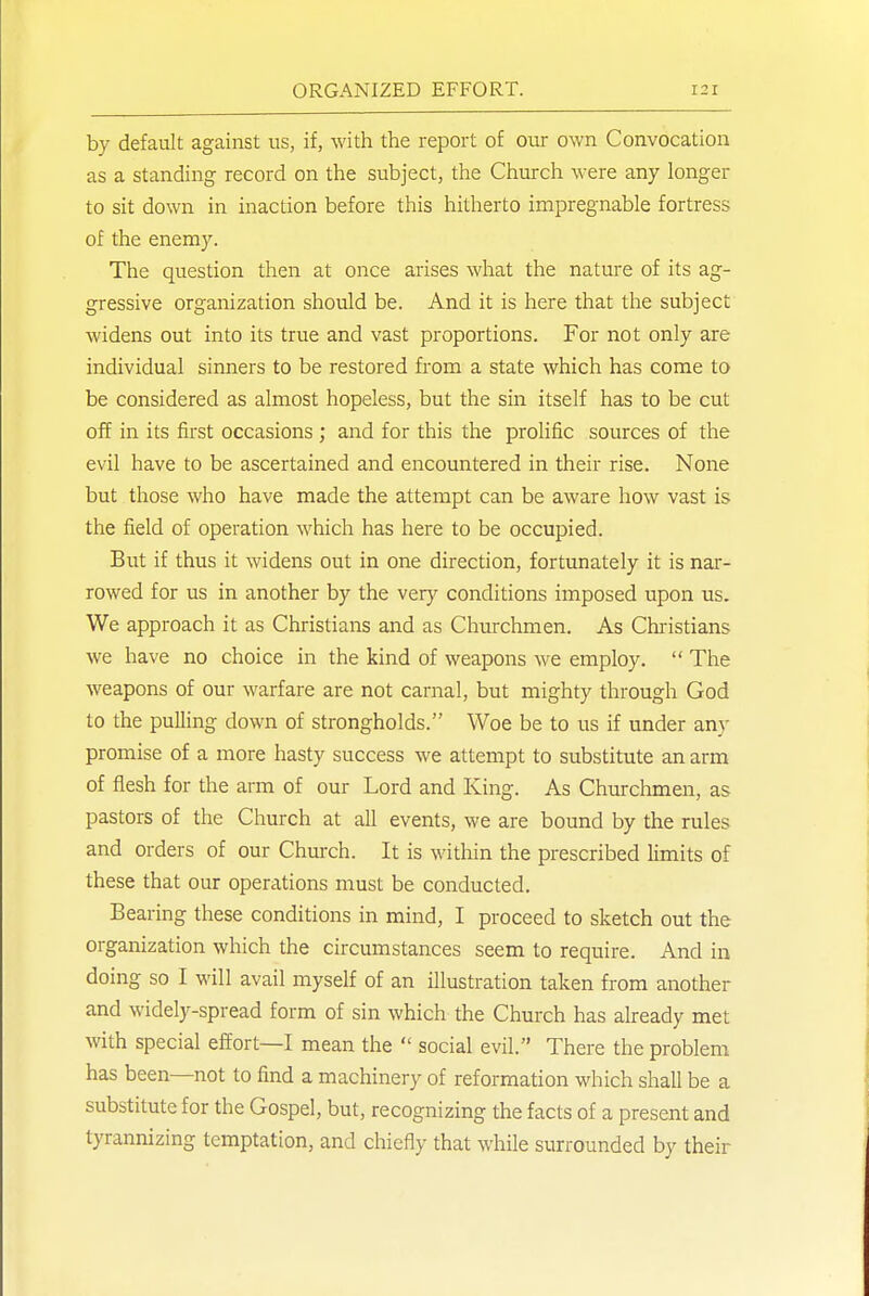 by default against us, if, with the report of our own Convocation as a standing record on the subject, the Church were any longer to sit down in inaction before this hitherto impregnable fortress of the enemy. The question then at once arises what the nature of its ag- gressive organization should be. And it is here that the subject widens out into its true and vast proportions. For not only are individual sinners to be restored from a state which has come to be considered as almost hopeless, but the sin itself has to be cut off in its first occasions ; and for this the prolific sources of the evil have to be ascertained and encountered in their rise. None but those who have made the attempt can be aware how vast is the field of operation which has here to be occupied. But if thus it widens out in one direction, fortunately it is nar- rowed for us in another by the very conditions imposed upon us. We approach it as Christians and as Churchmen. As Chiistians we have no choice in the kind of weapons we employ.  The weapons of our warfare are not carnal, but mighty through God to the pulling down of strongholds. Woe be to us if under any promise of a more hasty success we attempt to substitute an arm of flesh for the arm of our Lord and King. As Churchmen, as pastors of the Church at all events, we are bound by the rules and orders of our Chmxh. It is within the prescribed limits of these that our operations must be conducted. Bearing these conditions in mind, I proceed to sketch out the organization which the circumstances seem to require. And in doing so I will avail myself of an illustration taken from another and widely-spread form of sin which the Church has already met with special effort—I mean the  social evil. There the problem has been—not to find a machinery of reformation which shall be a substitute for the Gospel, but, recognizing the facts of a present and tyrannizing temptation, and chiefly that while surrounded by their