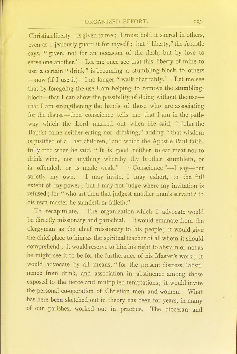 Christian liberty—is given to me ; I must hold it sacred in others, even as I jealously guard it for myself ; but  liberty, the Apostle says,  given, not for an occasion of the flesh, but by love to serve one another. Let me once see that this liberty of mine to use a certain  drink  is becoming a stumbling-block to others —now (if I use it)—I no longer  walk charitably. Let me see that by foregoing the use I am helping to remove the stumbling- block—that I can show the possibility of doing without the use— that I am strengthening the hands of those who are associating for the disuse—then conscience tells me that I am in the path- way which the Lord marked out when He said,  John the Baptist came neither eating nor drinking, adding  that wisdom is justified of all her children, and which the Apostle Paul faith- fully trod when he said, It is good neither to eat meat nor to drink wine, nor anything whereby thy brother stumbleth, or is offended, or is made weak.  Conscience —I say—but strictly my own. I may invite, I may exhort, to the full extent of my power ; but I may not judge where my invitation is refused; for  who art thou that judgest another man's servant ? to his own master he standeth or falleth. To recapitulate. The organization which I advocate would be directly missionary and parochial. It would emanate from the clergyman as the chief missionary to his people; it would give the chief place to him as the spiritual teacher of all whom it should comprehend ; it would reserve to him his right to abstain or not as he might see it to be for the furtherance of his Master's work; it would advocate by all means, for the present distress,absti- nence from drink, and association in abstinence among those exposed to the fierce and multiplied temptations; it would invite the personal co-operation of Christian men and women. What has here been sketched out in theory has been for years, in many of our parishes, worked out in practice. The diocesan and