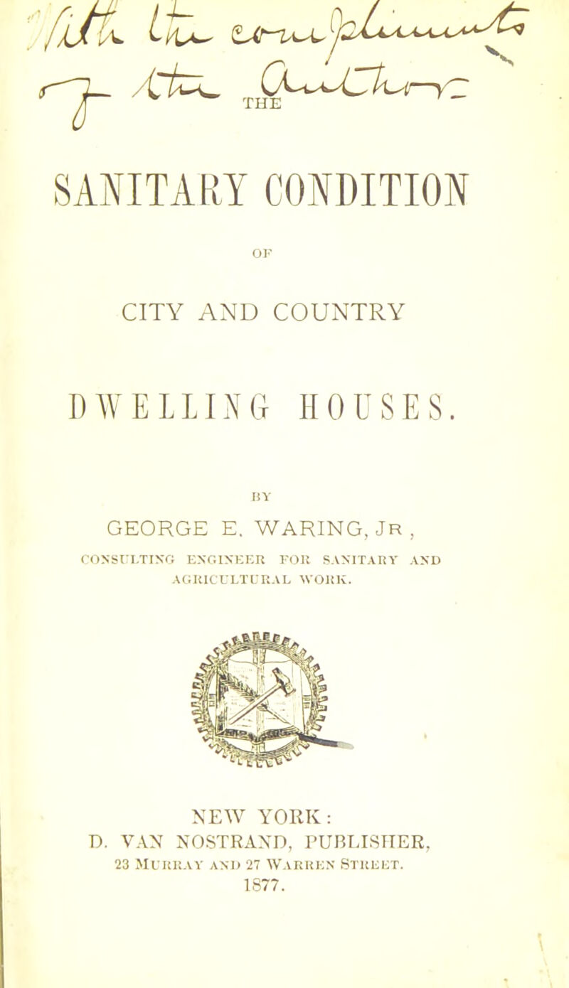 SANITARY CONDITION OF CITY AND COUNTRY DWELLING HOUSES. BY GEORGE E. WARING, JR , CONSULTING ENGINEER FOR SANITARY AND AGRICULTURAL WORK. NEW YORK: D. VAN NOSTRAISTD, PUBLISHER, 23 Murray and 27 Warren Stkeut. 1877.