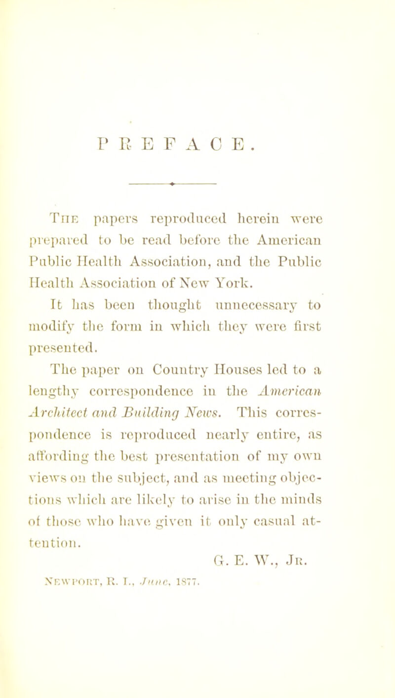 PREFACE. TriE papers reproduced herein were prepared to be read before the American Public Health Association, and the Public Health Association of New York. It has been thought unnecessary to modify the form in which they were first presented. The paper on Country Houses led to a lengthy correspondence in the American Architect and Building News. This corres- pondence is reproduced nearly entire, as affording the best presentation of my own views on the subject, and as meeting objec- tions which are likely to arise in the minds of those who have, given it only casual at- tention. G. E. W., Jr. Newport, r. I., .June, istt.