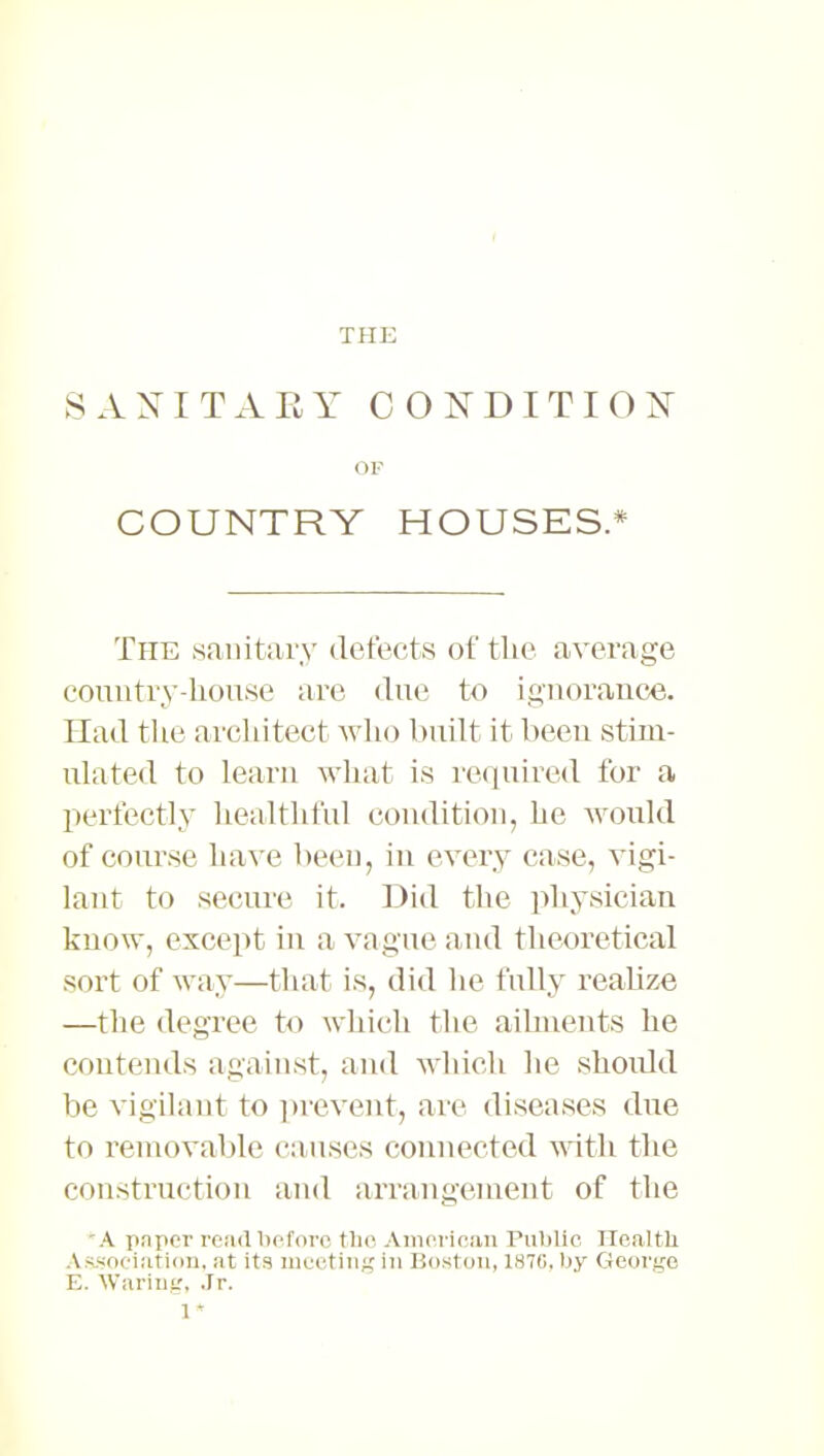 THE 8 A NITAEY CONDITI 0 N OF COUNTRY HOUSES.* The sanitary defects of the average country-liouse are due to ignorance. Had the architect who built it been stim- ulated to learn what is required for a perfectly healthful condition, he would of course have been, in every ease, vigi- lant to secure it. Did the physician know, except in a vague and theoretical sort of way—that is, did he fully realize —the degree to which the ailments he contends against, and which he should be vigilant to prevent, arc diseases due to removable causes connected with the construction and arrangement of the A paper read before the American Public Health Association, at its meeting in Boston, 1876, by George E. Waring, Jr. 1*