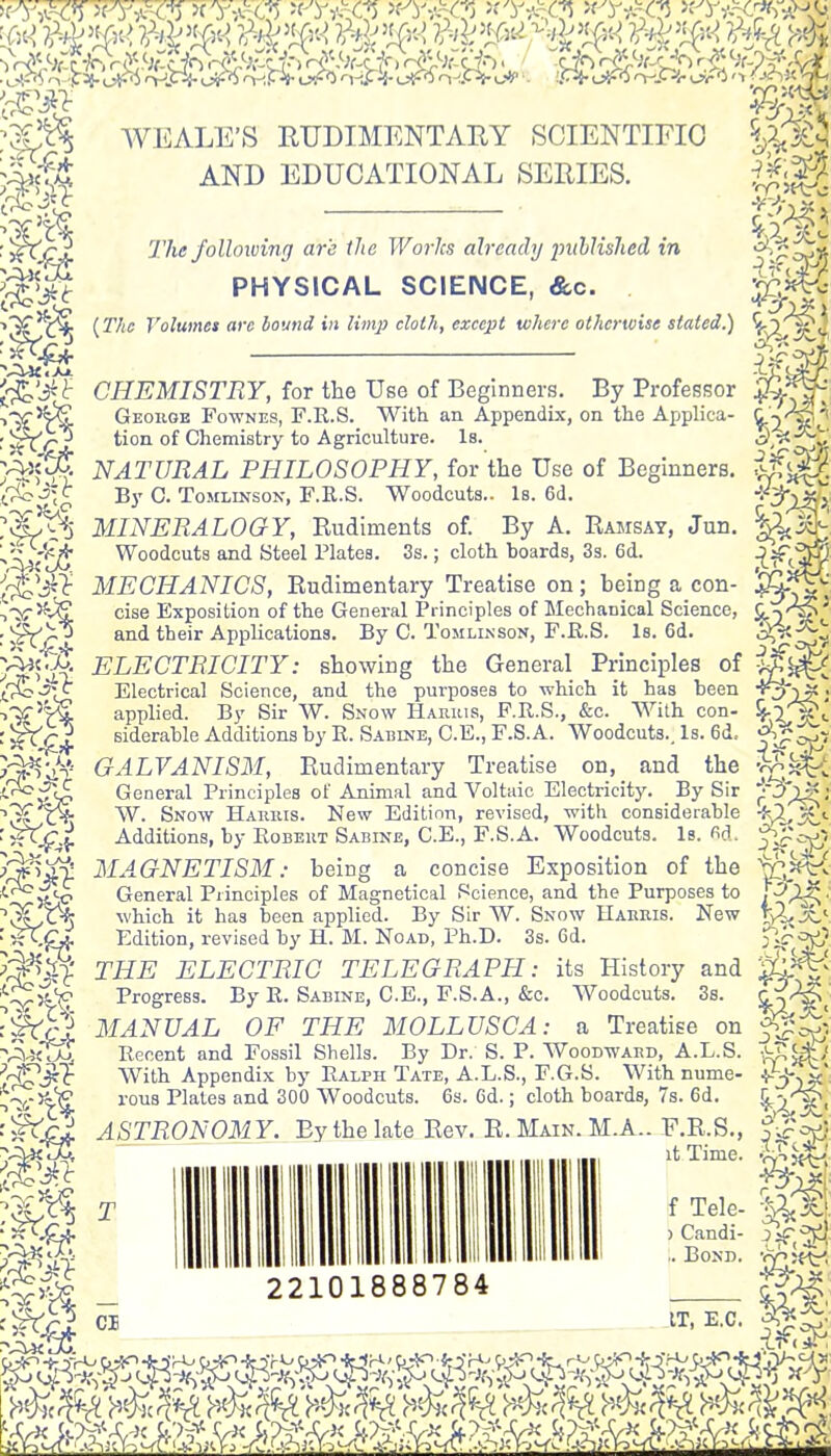 P5?cT»tV.-x? j^wks >f'y>«^ >fy*~£j *y*%ft*Mv WEALE'S RUDIMENTARY SCIENTIFIC AND EDUCATIONAL SERIES. The following are the Works already published in PHYSICAL SCIENCE, &c. {The Volume* are bound in limp cloth, except where otherwise stated.) ore- 5g CHEMISTRY, for the Use of Beginners. By Professor George Fownes, F.E.S. With an Appendix, on the Applica- tion of Chemistry to Agriculture. Is. NATURAL PHILOSOPHY, for the Use of Beginners. By C. Tomlinson, F.R.S. Woodcuts.. Is. 6d. MINERALOGY, Rudiments of. By A. Ramsay, Jun. Woodcuts and Steel Plates. 3s.; cloth boards, 3s. 6d. MECHANICS, Rudimentary Treatise on; being a con- cise Exposition of the General Principles of Mechanical Science, and their Applications. By C. Tomlinson, F.R.S. Is. 6d. ELECTRICITY: showing the General Principles of Electrical Science, and the purposes to which it has been applied. By Sir W. Snow Harris, F.R.S., &c. With con- siderable Additions by R. Sabine, C.E., F.S.A. Woodcuts., Is. 6d, GALVANISM, Rudimentary Treatise on, and the General Principles of Animal and Voltaic Electricity. _ By Sir W. Snow Harms. New Edition, revised, with considerable Additions, by Robert Sabine, CE., F.S.A. Woodcuts. Is. «d, MAGNETISM: being a concise Exposition of the General Principles of Magnetical Science, and the Purposes to which it has been applied. By Sir W. Snow Harris. New Edition, revised by H. M. Noad, Ph.D. 3s. 6d. THE ELECTRIC TELEGRAPH: its History and Progress. By R. Sabine, C.E., F.S.A., &c. Woodcuts. 3s. MANUAL OF THE MOLLUSC A: a Treatise on Recent and Fossil Shells. By Dr. S. P. Woodward, A.L.S. With Appendix by Ralph Tate, A.L.S., F.G.S. With nume- rous Plates and 300 Woodcuts. 6s. 6d.; cloth boards, 7s. 6d. ASTRONOMY. By the late Rev. R. Main. M.A.. F.R.S., it Time. T CB 22101888784 f Tele- ) Candi- ,. Bond. IT, E.C. W