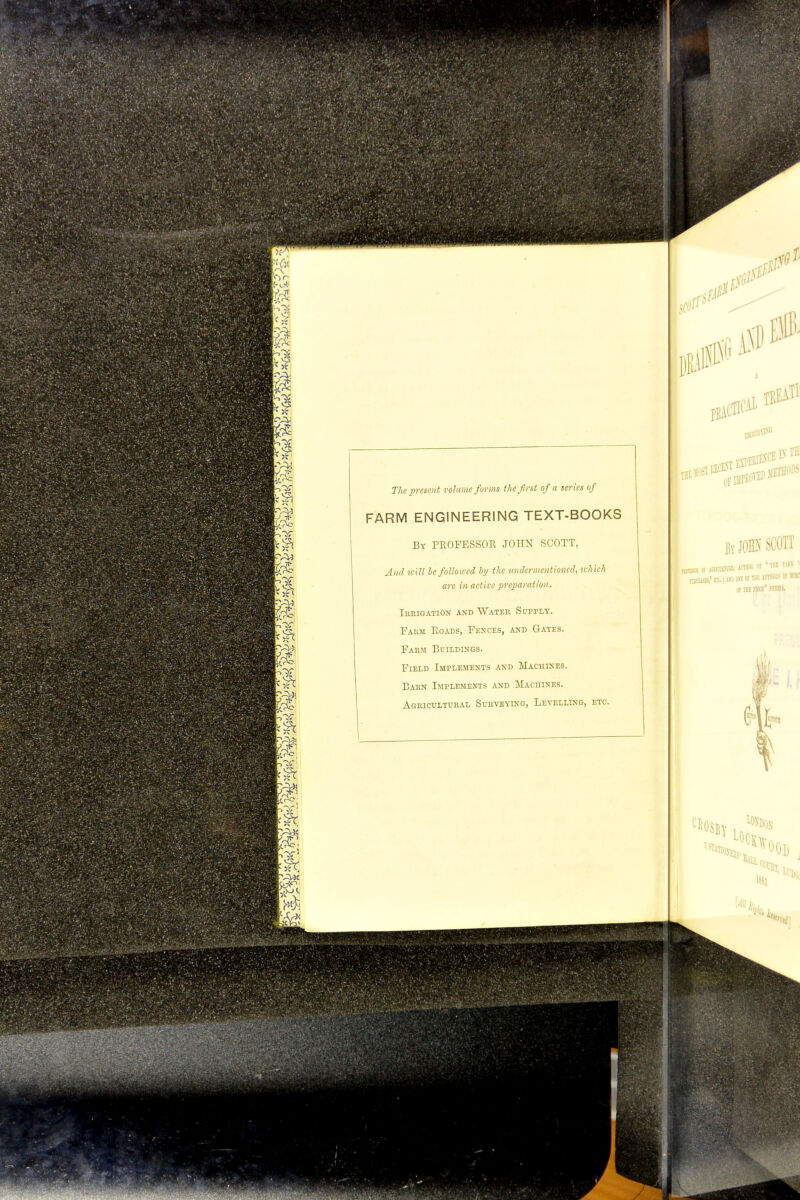 The present volume forms the first of a series of FARM ENGINEERING TEXT-BOOKS By PROFESSOR JOHN SCOTT, And will be followed by the undermentioned, which are in active preparation. irrigation and water supply. Pakm Roads, Fences, and Gates. Farm Buildings. Field Implements and Machines. Barn Implements and Machines. Agricultural Surveying, Levelling, etc.