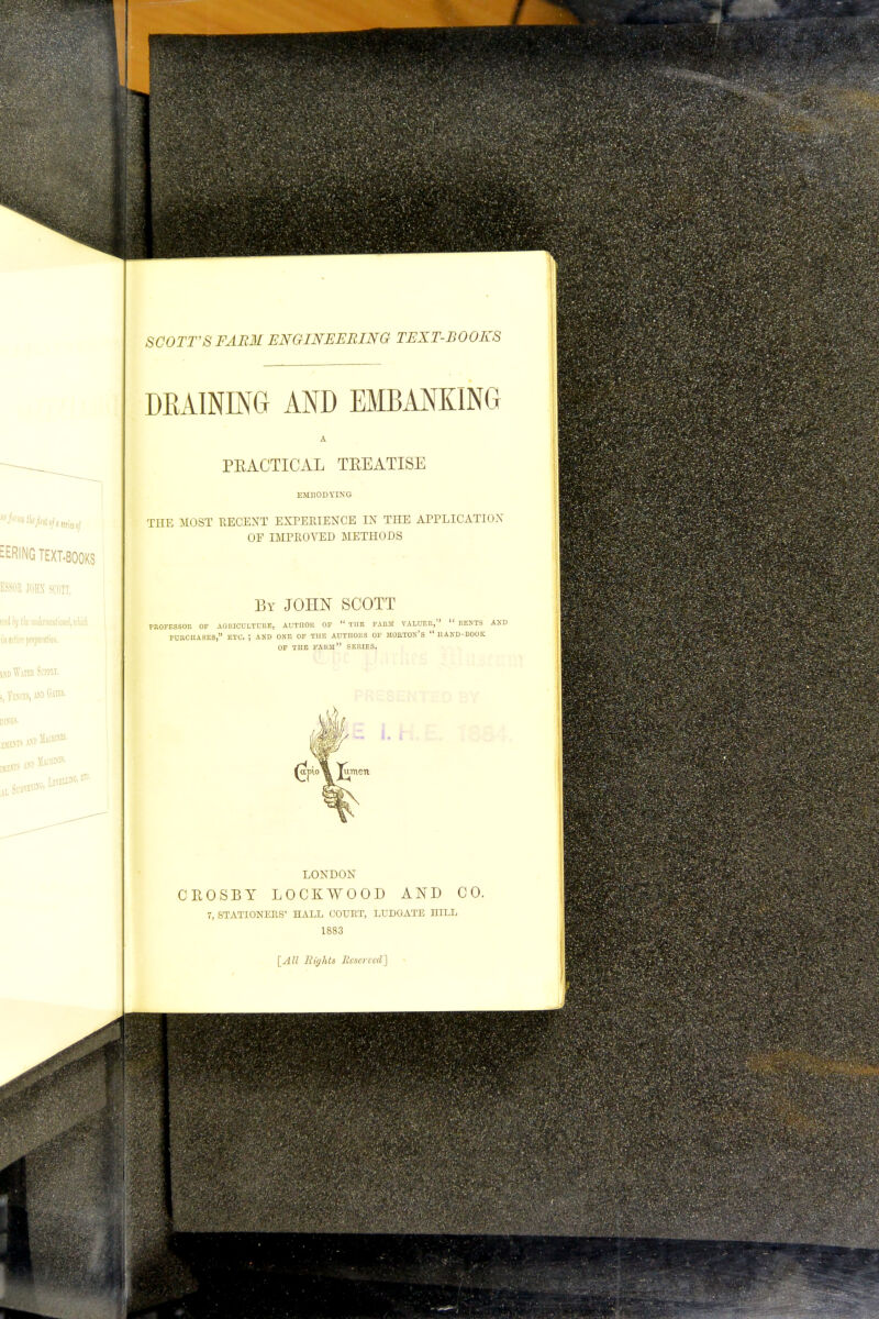 EERING TEXT-BOOKS ESSOR JOHN SCOTT, m Wita Ssmr, , ixli lllOBSB. SCOTT'S FARM ENGINEERING TEXT-BOOKS DRAINING AND EMBANKING PEACTICAL TEEATISE EMBODYING THE MOST RECENT EXPERIENCE IN THE APPLICATION OF IMPROVED METHODS By JOHN SCOTT PROFESSOR OF AGRICULTURE, AUTIIOR OF  THE FARJI VALUER,  RESTS AND FURCnASES, ETC. ; AND ONE OF THE AUTHORS OF MOBTON'S  HAND-BOOK OF TnE FARM SERIES. i. \ lumen LONDON CROSBY LOCKWOOD AND CO. 7, STATIONERS' HALL COURT, LUDGATE HILL 1883 [All Righls Reserved']