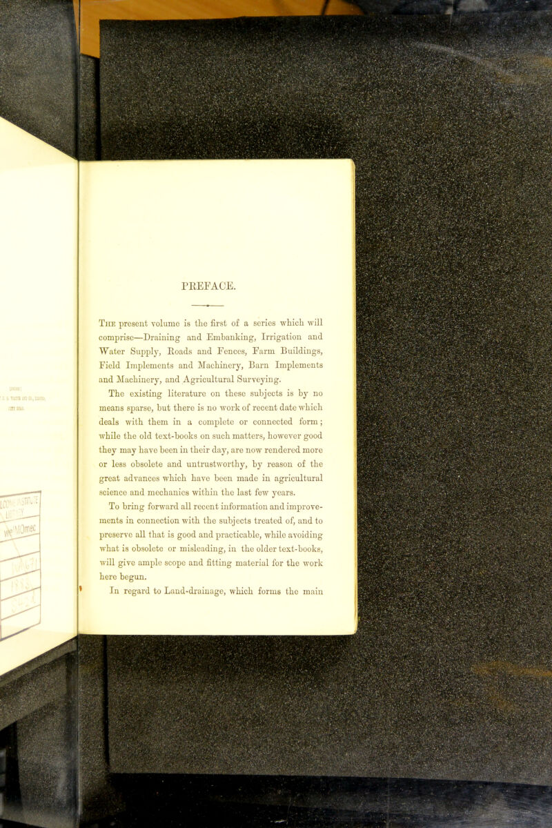 PREFACE. The present volume is the first of a series which will comprise—Draining and Embanking, Irrigation and Water Supply, Roads and Fences, Farm Buildings, Field Implements and Machinery, Barn Implements and Machinery, and Agricultural Surveying. The existing literature on these subjects is by no means sparse, but there is no work of recent date which deals with them in a complete or connected form; while the old text-books on such matters, however good they may have been in their day, are now rendered more or less obsolete and untrustworthy, by reason of the great advances which have been made in agricultural science and mechanics within the last few years. To bring forward all recent information and improve- ments in connection with the subjects treated of, and to preserve all that is good and practicable, while avoiding what is obsolete or misleading, in the older text-books, will give ample scope and fitting material for the work here begun. In regard to Land-drainage, which forms the main