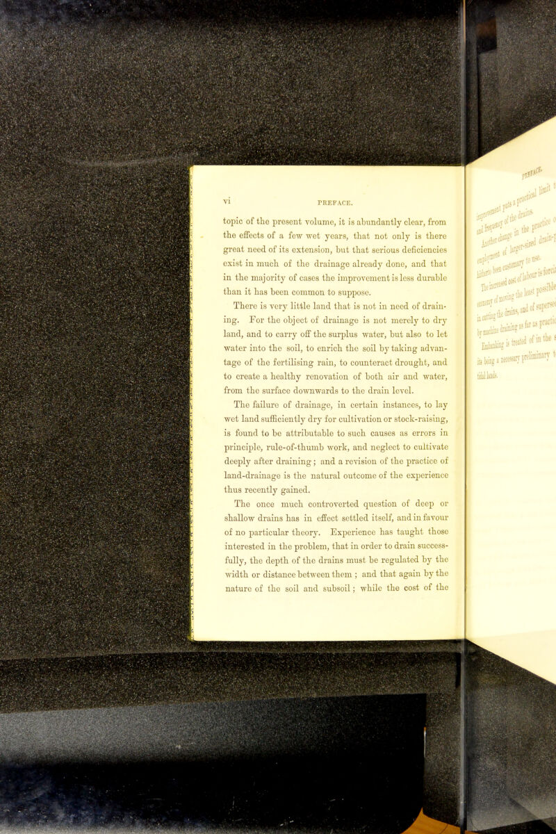 vi topic of the present volume, it is abundantly clear, from the effects of a few wet years, that not only is there great need of its extension, but that serious deficiencies exist in much of the drainage already done, and that in the majority of cases the improvement is less durable tban it has been common to suppose. There is very little land that is not in need of drain- ing. For the object of drainage is not merely to dry land, and to carry off the surplus water, but also to let water into the soil, to enrich the soil by taking advan- tage of the fertilising rain, to counteract drought, and to create a healthy renovation of both air and water, from the surface downwards to the drain level. The failure of drainage, in certain instances, to lay wet land sufficiently dry for cultivation or stock-raising, is found to be attributable to such causes as errors in principle, rule-of-thumb work, and neglect to cultivate deeply after draining; and a revision of the practice of land-drainage is the natural outcome of the experience thus recently gained. The once much controverted question of deep or shallow drains has in effect settled itself, and in favour of no particular theory. Experience has taught those interested in the problem, that in order to drain success- fully, the depth of the drains must be regulated by the width or distance between them ; and that again by the nature of the soil and subsoil; while the cost of the