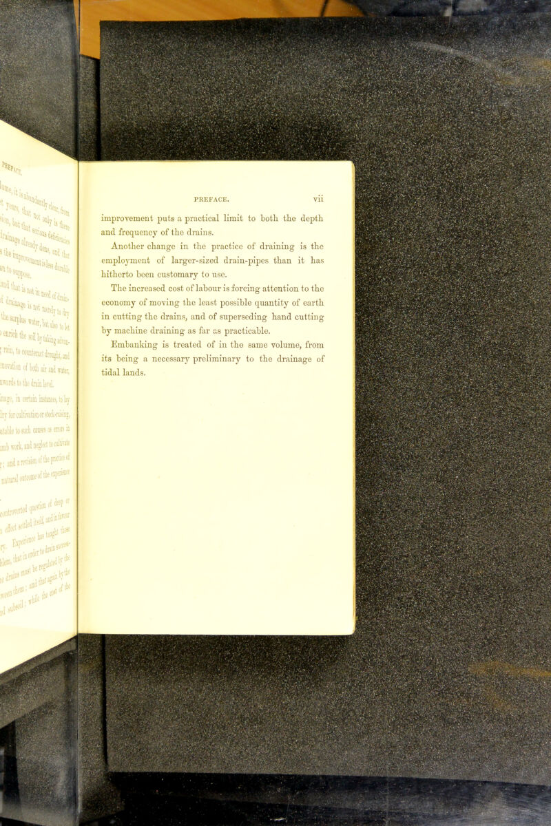 improvement puts a practical limit to both the depth and frequency of the drains. Another change in the practice of draining is the employment of larger-sized drain-pipes than it has hitherto been customary to use. The increased cost of labour is forcing attention to the economy of moving the least possible quantity of earth in cutting the drains, and of superseding hand cutting by machine draining as far as practicable. Embanking is treated of in the same volume, from its being a necessary preliminary to the drainage of tidal lands.